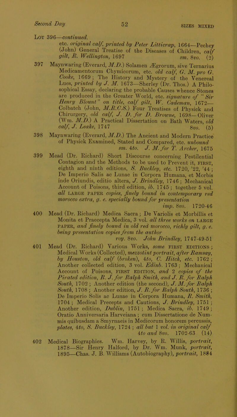 SIZES MIXED Lot 396—continued. etc. original calf, printed by Peter Litticrap, 1664—Pechey (John) General Treatise of the Diseases of Children, calf gilt, R. Wellington, 1697 &m. 8w. (2) 397 Maynwaring (Everard, M.D.) Solamen ^grorum, sive Ternarius Medicarnentorum Chymicorum, etc. old calf, G. M. pro G. Cooke, 1669; The History and Mystery of the Venereal Lues, printed by J. M. 1673—Sherley (Dr. Thos.) A Philo- sophical Essay, declaring the probable Causes whence Stones are produced in the Greater World, etc. signature of “ Sir Henry Blount” on title, calf gilt, W. Cademan, 1672 Colbatch (John, AI.R.C.S.) Four Treatises of Physick and Chirurgery, old calf, J. D. foi' D. Browne, 1698—Oliver (Wra. M.D.) A Practical Dissertation on Bath Waters, old calf, J. Leake, 1747 8w. (5) 398 Maynwaring (Everard, M.D.) The Ancient and Modern Practice of Physick Examined, Stated and Compared, etc. unbound sm. ito. J. M.for T. Archer, 1675 399 Mead (Dr. Richard) Short Discourse concerning Pestilential Contagion and the Methods to be used to Prevent it, first, eighth and ninth editions, S. Buckley, etc. 1720, ’22, ’44 ; De Imperio Salis ac Lunae in Corpora Humana, et Morbis inde Oriundis, editio altera, J. Brindley, 1746; Mechanical Account of Poisons, third edition, ib. 1745; together 5 vol. all IaARGE paper copies, finely bound in contemporary red morocco extra, g. e. specially bound fo^- presentation imp. 8vo. 1720-46 400 Mead (Dr. Richard) Medica Sacra; De Variolis et Morbillis et Monita et Praecepta Medica, 3 vol. all three woi'ks on large PAPER, a?id finely bound in old red morocco, richly gilt, g. e. being presentation copies from the author roy. 8vo. John Brindley, 1747-49-51 401 Mead (Dr. Richard) Various Works, some first editions ; Medical Works (Collected), mezzotint portrait, after Ramsay, by Houston, old calf {broken), Ato, C. Hitch, etc. 1762 ; Another collected edition, ZyoX.Edinb. 1763; Mechanical Account of Poisons, first edition, and 2 copies of the Pirated edition, R. J. for Ralph Smith, and J. R. for Ralph South, 1702 ; Another edition (the second), J. M.for Ralph South, 1708 ; Another edition, J. R.for Ralph South, 1736 ; De Imperio Solis ac Lunae in Corpora Humana, R. Smith, 1704; Medical Precepts and Cautions, J. Brindley, 1751 ; Another edition, Dublin, 1751 ; Medica Sacra, ib. 1749 ; Oratio Anniversaria Harveiana ; cum Dissertatione de Num- mis quibusdam a Smyrnaeis in Medicorum honorem percussis, plates, 4#o, S. Buckley, 1724 ; all but 1 vol. in original calf ito and 8vo. 1702-63 (14) 402 Medical Biographies. Wm. Harvey, by R. Willis, portrait, 1878—Sir Henry Halford, by Dr. Wm. Munk, portrait, 1895—Chas. J. B. Williams (Autobiography), 1884