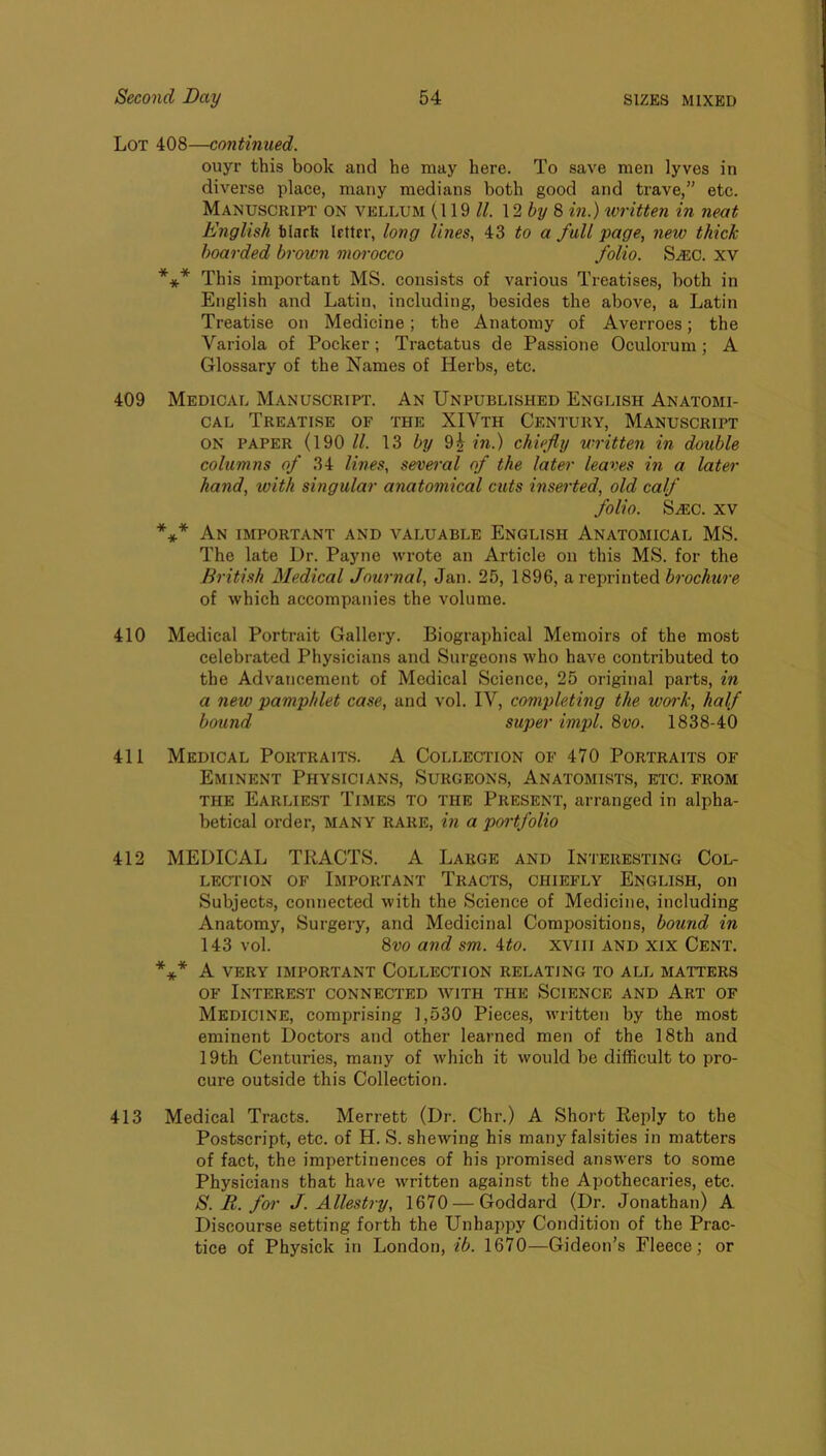 Lot 408—continued. ouyr this book and he may here. To save men lyves in diverse place, many medians both good and trave,” etc. Manuscript on vellum (119 //. 12 % 8 in.) written in neat English tlarfe letter, long lines, 43 to a full page, new thick hoarded brown morocco folio. S.®c. xv *** This important MS. consists of various Treatises, both in English and Latin, including, besides the above, a Latin Treatise on Medicine; the Anatomy of Averroes; the Variola of Pocker; Tractatus de Passione Oculorum; A Glossary of the Names of Herbs, etc. 409 Medical Manuscript. An Unpublished English Anatomi- cal Treatise of the XIVth Century, Manuscript ON PAPER (190 13 hy 9i /».) chiefly written in double columns of 34 lines, sevet'al of the later leaves in a later hand, with singular anatomical cuts inserted, old calf folio. S^c. XV *** An important and valuable English Anatomical MS. The late Ur. Payne wrote an Article on this MS. for the British Medical Journal, Jan. 25, 1896, a reprinted brochure of which accompanies the volume. 410 Medical Portrait Gallery. Biographical Memoirs of the most celebrated Physicians and Surgeons who have contributed to the Advancement of Medical Science, 25 original parts, in a new pamphlet case, and vol. IV, completing the work, half bound super impl. 8vo. 1838-40 411 Medical Portraits. A Collection of 470 Portraits of Eminent Physicians, Surgeons, Anatomists, etc. from THE Earliest Times to the Present, arranged in alpha- betical order, MANY RARE, i?i a poi'tfolio 412 MEDICAL TRACTS. A Large and Interesting Col- lection OF Important Tracts, chiefly English, on Subjects, connected with the Science of Medicine, including Anatomy, Surgery, and Medicinal Compositions, bound in 143 vol. 8vo and sm. Uo. xviii and xix Cent. *** A VERY IMPORTANT COLLECTION RELATING TO ALL MATTERS OF Interest connected with the Science and Art of Medicine, comprising 1,530 Pieces, written by the most eminent Doctors and other learned men of the 18th and 19th Centuries, many of which it would be difficult to pro- cure outside this Collection. 413 Medical Tracts. Merrett (Dr. Chr.) A Short Reply to the Postscript, etc. of H. S. shewing his many falsities in matters of fact, the impertinences of his promised answers to some Physicians that have written against the Apothecaries, etc. S. R. for J. Allestry, 1670 — Goddard (Dr. Jonathan) A Discourse setting forth the Unhappy Condition of the Prac- tice of Physick in London, ib. 1670—Gideon’s Fleece; or