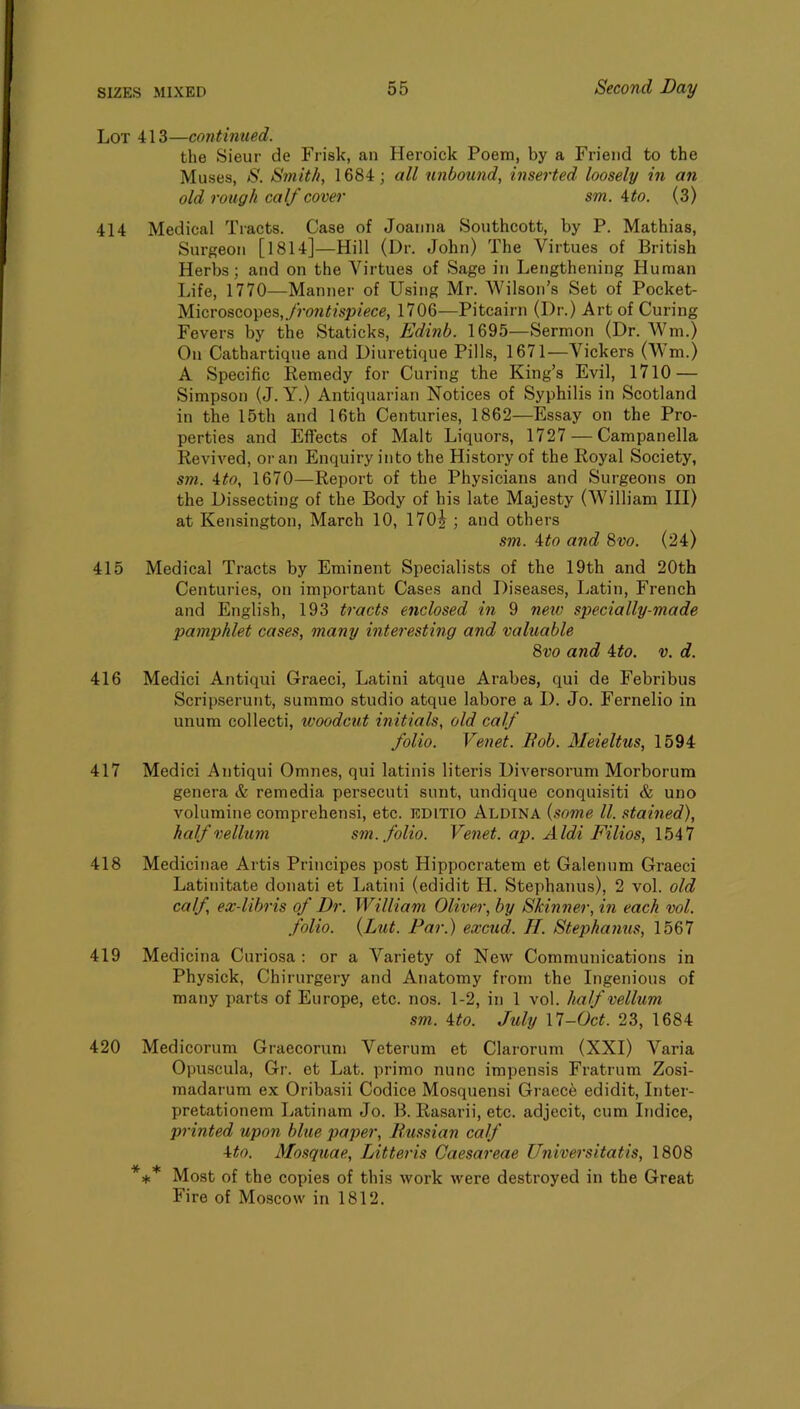 Lot 413—continued. the Sieur de Frisk, an Heroick Poem, by a Friend to the Muses, S. Smith, 1684; all unbound, inserted loosely in an old rough calf cover sm. ^to. (3) 414 Medical Tracts. Case of Joanna Sonthcott, by P. Mathias, Surgeon [l814]—Hill (Dr. John) The Virtues of British Herbs; and on the Virtues of Sage in Lengthening Human Life, 1770—Manner of Using Mr. Wilson’s Set of Pocket- Microscopes,y7m^/sp/ece, 1706—Pitcairn (Dr.) Art of Curing Fevers by the Staticks, Edinb. 1695—Sermon (Dr. Wm.) On Cathartiqne and Diuretique Pills, 1671—Vickers (Wm.) A Specific Remedy for Curing the King’s Evil, 1710 — Simpson (J. Y.) Antiquarian Notices of Syphilis in Scotland in the 15th and 16th Centuries, 1862—Essay on the Pro- perties and Effects of Malt Liquors, 1727 — Campanella Revived, or an Enquiry into the History of the Royal Society, sm. 4^0, 1670—Report of the Physicians and Surgeons on the Dissecting of the Body of his late Majesty (William III) at Kensington, March 10, 170|^; and others sm. 4:to and 9>vo. (24) 415 Medical Tracts by Eminent Specialists of the 19th and 20th Centuries, on important Cases and Diseases, Latin, French and English, 193 tracts enclosed in 9 netv specially-made pamphlet cases, many interesting and valuable 8vo and ito. v. d. 416 Medici Antiqui Graeci, Latini atque Arabes, qui de Febribus Scripserunt, summo studio atque labore a I). Jo. Fernelio in unum collecti, woodcut initials, old calf folio. Venet. Bob. Meieltus, 1594 417 Medici Antiqui Omnes, qui latinis literis Diversorum Morborum genera & remedia persecuti sunt, undique conquisiti & uno volumine comprehensi, etc. EDITIO Aldina {some ll. stained), half vellum sm. folio. Venet. ap. Aldi Filios, 1547 418 Medicinae Artis Principes post Hippocratem et Galenum Graeci Latinitate donati et Latini (edidit H. Stephanus), 2 vol. old calf, ex-libris of Dr. William Oliver, by Skinner, in each vol. folio. {Lut. Par.) excud. H. Stephaiius, 1567 419 Medicina Curiosa : or a Variety of New Communications in Physick, Chirurgery and Anatomy from the Ingenious of many parts of Europe, etc. nos. 1-2, in 1 vol. half vellum sm. ito. July \1-Oct. 23, 1684 420 Medicorum Graecorum Veterum et Clarorum (XXI) Varia Opuscula, Gr. et Lat. primo nunc impensis Fratrum Zosi- madarum ex Oribasii Codice Mosquensi Graced edidit, Inter- pretationem Latinam Jo. B. Rasarii, etc. adjecit, cum Indice, printed upon blue paper, Bussian calf Uo. Mosquae, Litteris Caesareae Universitatis, 1808 *:)c* Most of the copies of this work were destroyed in the Great Fire of Moscow in 1812.