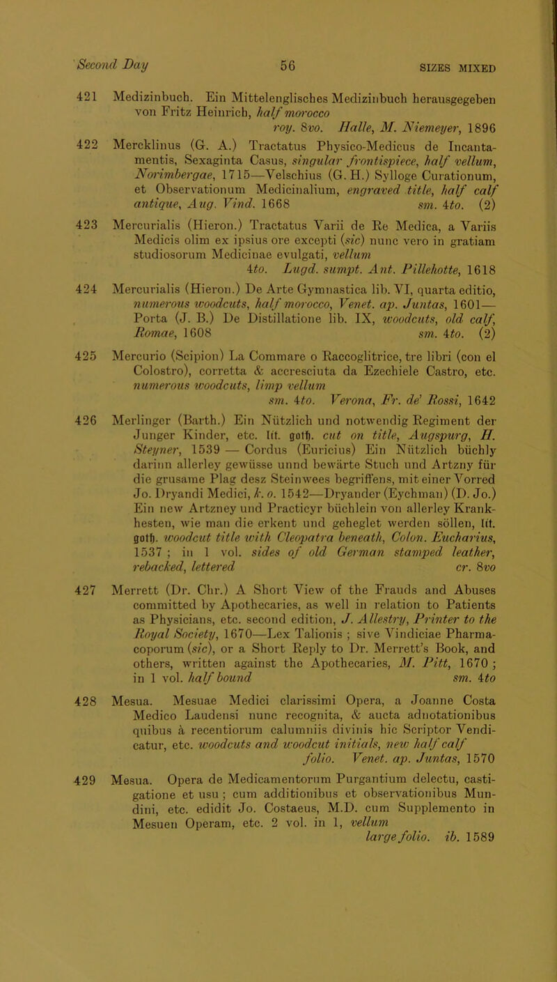 421 Medizinbuch. Ein Mittelenglisches Mediziiibuch herausgegeben von Fritz Heinrich, half mwocco roy. Svo. Halle, M. Hiemeyer, 1896 422 Mercklinus (G. A.) Tractatus Physico-Medicus de Incanta- mentis, Sexaginta Casus, singular frontispiece, half vellum, Norimhergae, 1715—Velschius (G. H.) Sylloge Curationum, et Observationum Medicinalium, engraved title, half calf antique, Aug. Vind. 1668 sm. ito. (2) 423 Mercurialis (Hieron.) Tractatus Varii de Ee Medica, a Variis Medicis olim ex ipsius ore except! {sic) nunc vero in gratiam studiosorum Medicinae evulgati, vellum ito. Lugd. sumpt. Ant. Pillehotte, 1618 424 Mercurialis (Hieron.) De Arte Gymnastica lib. VI, quarta editio, numerous woodcuts, half morocco, Venet. ap. Juntas, 1601— . Porta (J. B.) De Distillatione lib. IX, woodcuts, old calf, Romae, 1608 sm. ito. (2) 425 Mercurio (Scipion) La Commare o Eaccoglitrice, tre libri (con el Colostro), corretta & accresciuta da Ezechiele Castro, etc. numerous tvoodcuts, limp vellum sm. Ho. Verona, Fr. de’ Rossi, 1642 426 Merlingcr (Barth.) Ein Niitzlich und notwendig Regiment der Junger Kinder, etc. lit. gotf). cut on title, Augspurg, H. Steyner, 1539 — Cordus (Euricius) Ein Niitzlich biichly dariiin allerley gewiisse mind bewarte Stuch und Artzny fiir die grusame Plag desz Steinwees begrifl’ens, mit einer Vorred Jo. Drj'andi Medici, h. o. 1542—Dryander (Eychman) (D. Jo.) Ein new Artzney und Practicyr biichlein von allerley Krank- hesten, wie man die erkent und geheglet werden sollen, lit. gotf). woodcut title with Cleopatra beneath, Colon. Eucharius, 1537 ; ill 1 vol. sides of old German stamped leather, rebacked, lettered cr. Svo 427 Merrett (Dr. Chr.) A Short View of the Frauds and Abuses committed by Apothecaries, as well in relation to Patients as Physicians, etc. second edition, J. Allestry, Printer to the Royal Society, 1670—Lex Talionis ; sive Vindiciae Pharma- coporum {sic), or a Short Reply to Dr. Merrett’s Book, and others, written against the Apothecaries, M. Pitt, 1670 ; in 1 vol. half bound sm. Ho 428 Mesua. Mesuae Medici clarissimi Opera, a Joanne Costa Medico Laudensi nunc recognita, & aucta adnotationibus qiiibus 4 recentiorum calumniis divinis hie Scriptor Vendi- catur, etc. woodcuts and woodcut initials, new half calf folio. Venet. ap. Juntas, 1570 429 Mesua. Opera de Medicamentoriim Purgantium delectu, ca.sti- gatione et usu; cum additionibus et observationibus Mun- dini, etc. edidit Jo. Costaeus, M.D. cum Supplemento in Mesuen Operam, etc. 2 vol. in 1, vellum large folio, ib. 1589