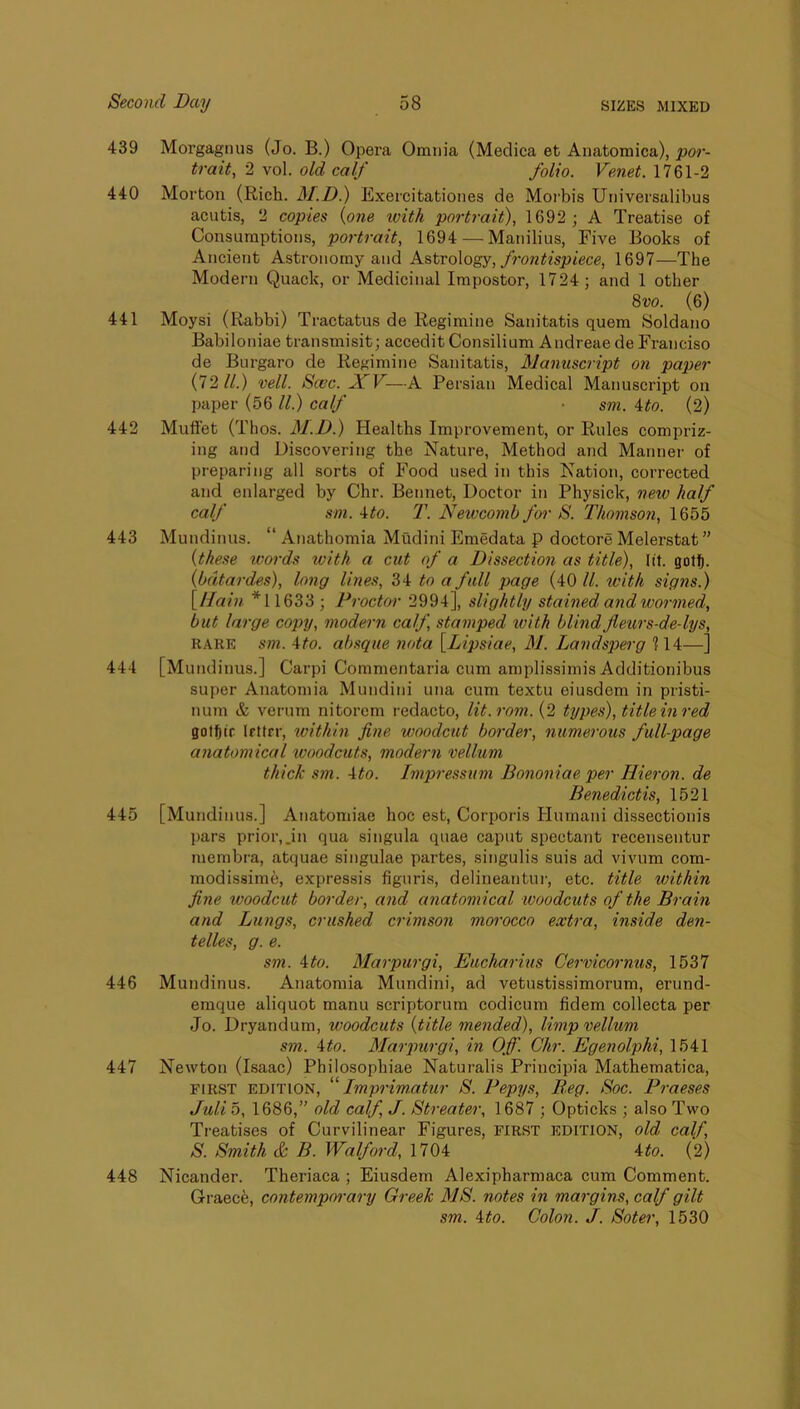 439 Morgagnus (Jo. B.) Opera Omnia (Medica et Anatomica), por- trait, 2 vol. old calf folio. Venet. 1761-2 440 Morton (Rich. BI.D.) Exercitatioiies de Moi’bis Universalibus acutis, 2 copies {one tvith portrait), 1692 ; A Treatise of Consumptions, po7-trait, 1694 — Manilius, Five Books of Ancient Astronomy and Astrology, f7'ontispiece, 1697—The Modern Quack, or Medicinal Impostor, 1724; and 1 other 8vo. (6) 441 Moysi (Rabbi) Tractatus de Regimine Sanitatis quern Soldano Babiloniae transmisit; accedit Consilium Andreae de Franciso de Burgaro de Regimine Sanitatis, Mamisciipt on paper (7211.) veil. Scec. JCV—A Persian Medical Manuscript on paper (56 ll.) calf ■ sm. 4do. (2) 442 Mullet (Thos. M.D.) Healths Improvement, or Rules compriz- ing and Discovering the Nature, Method and Manner of preparing all sorts of Food used in this Nation, corrected and enlarged by Chr. Bennet, Doctor in Physick, neiv half calf sm. 4to. 2\ Neivcomb for S. Thomsoii, 1655 443 Mundinus. “ Anathomia Mudini Emedata p doctors Melerstat ” {these 7vords with a cut of a Dissection as title), lit. gotf). {bdtai-des), long lines, 34 to a full page (40 ll. with signs.) \lfain *11633 ; Proctor 2994], slightly stained and wormed, but lai'ge copy, modern calf, stamped with blindflews-de-lys, RARE sm. Mo. absque nota {Dipsiae, M. Landspierg 114—] 444 [Mundinus.] Carpi Commentaria cum amplissimis Additionibus super Anatomia Mundini una cum textu eiusdem in pristi- num & verum nitorem redacto, lit.rom.{2 types), title inred gottiir Ifttrr, within fine woodcut bolder, numerous full-page anatomical woodcuts, modern vellum thick sm. Ato. Impress7im Bononiae per Hieron. de Benedictis, 1521 445 [Mundinus.] Anatomiae hoc est. Corporis Humani dlssectionis ))ars prior,.in qua singula quae caput spectant recensentur membra, atquae singulae partes, singulis suis ad vivum com- modissime, expressis figuris, delineantur, etc. title within fine woodcut border, and anatomical woodcuts of the Bi-ain and Lungs, crushed crimson moi'occo extra, inside den- telles, g. e. sm. Ato. Marpurgi, Eucharius Cervicornus, 1537 446 Mundinus. Anatomia Mundini, ad vetustissimorum, erund- eraque aliquot manu scriptorum codicum fidem collecta per Jo. Dryandum, woodcuts {title mended), Ihnp vellum sm. Ato. Mai'pm-gi, in Off. Chr. Egenolphi, 1541 447 Newton (Isaac) Philosophiae Naturalis Principia Mathematica, FIRST EDITION, “imprimatur S. Pepys, Beg. Soc. Praeses full 5, 1686,” old calf, J. Btreater, 1687 ; Opticks ; also Two Treatises of Curvilinear Figures, FIRST edition, old calf, S. Smith & B. Walford, 1704 Ato. (2) 448 Nicander. Theriaca ; Eiusdem Alexipharmaca cum Comment. Graece, contemporary Greek MS. notes in mar-gins, calf gilt sm. Ato. Colon. J. Soter, 1630