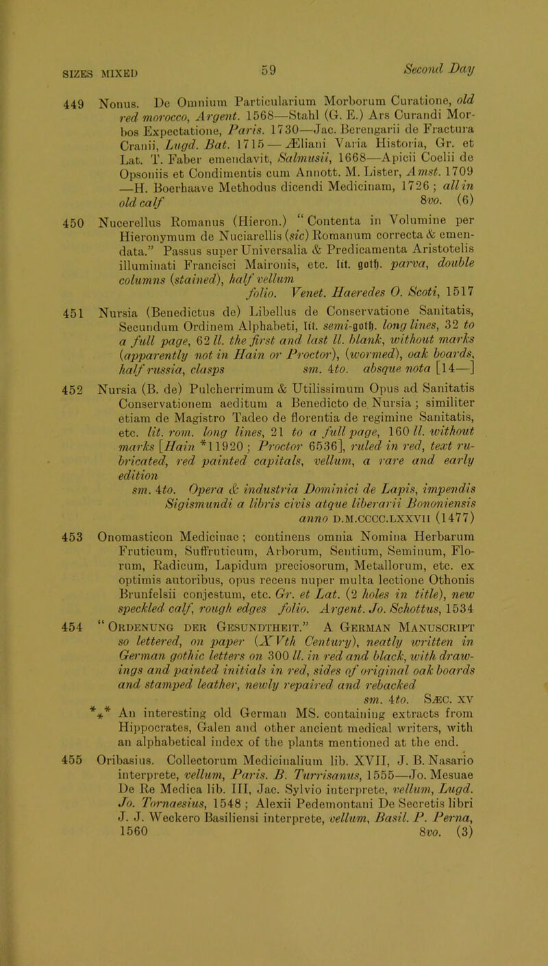 449 Nonus. De Omnium Particularium Morbonmi Curatione, old red morocco, Argent. 1568—Stahl (G. E.) Ars Cui’andi Mor- bos Expectatione, Paris. 1730—Jac. Berengarii cle Eractura Cra.\\u, Lvgd. Bat. 1715 — vEliani Varia Historia, Gr. et Eat. T. Faber emendavit, Salmtisii, 1668—Apicii Coelii de Opsoniis et Condimentis cum Annott. M. Lister, Amst. 1709 —H. Boerhaave Methodus dicendi Medicinam, 1726 ; all in old calf 8vo. (6) 450 Nucerellus Romanus (Hieron.) “ Contenta in Volumine per Hieronymum de Nuciarellis (stc) lioraanum correcta & emen- data.” Passus super Universalia & Predicamenta Aristotelis illuminati Francisci Maironis, etc. lit. gotfj. parva, double columiis {stained), half vellum folio. Veiiet. Haeredes 0. Scoti, 1517 451 Nursia (Benedictus de) Libellus de Conservatione Sanitatis, Secundum Ordinem Alphabeti, lit. semi-^cM^. long lines, 32 to a full page, 62//. the first and last //. blank, without marks {apparently not in Hain or Proctor), {wormed), oak boards, half russia, clasps sm. ito. absque nota [l4—] 452 Nursia (B. de) Pulcherrimum & Utilissimum Opus ad Sanitatis Conservationem aeditum a Benedicto de Nursia ; similiter etiam de Magistro Tadeo de horentia de regimine Sanitatis, etc. lit. rom. long lines, 2\ to a full page, 160 //. without marks \Hain *11920 ; Proctor 6536], ruled in red, text ru- bricated, red painted capitals, vellum, a rare and early edition sm. 4/0. Opera c& industria Dominici de Lapis, impend,is Sigismundi a libris civis atque liberarii Bononiensis anno D.M.cccc.LXXVii (1477) 453 Onomasticon Medicinae ; continens omnia Nomina Herbarum Fruticum, Suflruticum, Arborum, Sentium, Seminum, Flo- rum, liadicum, Lapidum preciosorum, Metallorum, etc. ex optimis autoribus, opus recens nuper multa lectione Othonis Brunfelsii conjestum, etc. Gr. et Lat. (2 holes in title), new speckled calf, rough edges folio. Argent. Jo. Schottus, 1534 454 “ Ordenung der Gesundtheit.” a German Manuscript so lettered, on paper {XVth Century), neatly written in German gothic letters on 300 //. in red and black, with draw- ings and painted initials in red, sides of original oak boards and stamped leather, newly repaired and rebacked sm. 4/0. Sasc. XV *** An interesting old German MS. containing extracts from Hippocrates, Galen and other ancient medical writers, with an alphabetical index of the plants mentioned at the end. 455 Oribasius. Collectorum Medicinalium lib. XVII, J. B. Nasario interprete, vellum, Paris. B. lAirrisamis, 1555—Jo. Mesuae De Re Medica lib. Ill, Jac. Sylvio interprete, vellum, Lugd. Jo. Tornaesius, 1548; Alexii Pedemontani De Secretis libri J. J. Weckero Basiliensi interprete, vellum, Basil. P. Perna, 1560 8vo. (3)