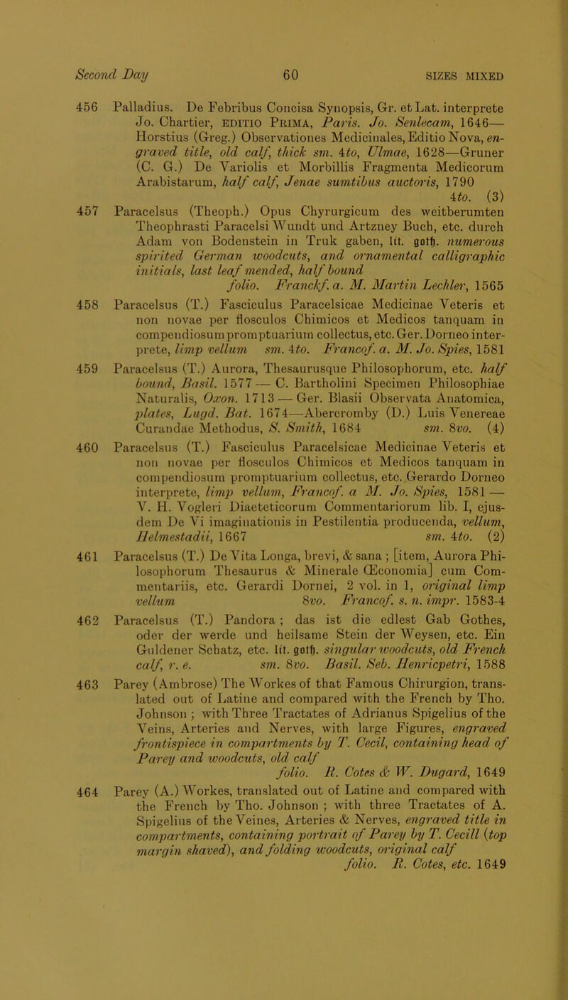 456 Palladias. De Febribus Concisa Synopsis, Gr. etLat. interprete Jo. Chartier, editio Prima, Paris. Jo. Senlecam, 1646— Horstius (Greg.) Observationes Medicinales, Editio Nova, graved title, old calf, thick sm. ^to, Ulmae, 1628—Gruner (C. G.) De Variolis et Morbillis Fragmenta Medieorum Arabistarum, half calf, Jenae sumtibus auctoris, 1790 ito. (3) 457 Paracelsus (Theoph.) Opus Chyrurgicum des weitberumten Theophrasti Paracelsi Wundt und Artzney Buch, etc. durch Adam von Bodenstein in Truk gaben, lit. gotf). numerous spirited German woodcuts, and ornamental calligraphic initials, last leaf mended, half bound folio. Franckf.a. M. Martin Decider, 1565 458 Paracelsus (T.) Fasciculus Paracelsicae Medicinae Veteris et non novae per flosculos Chimicos et Medicos tanquam in compendiosuni proniptuariuin collectus, etc. Ger. Dorneo inter- prete, limp vellum sm. 4#o. Francof. a. M. Jo. Spies, 1581 459 Paracelsus (T.) Aurora, Thesaurusque Philosophorum, etc. half bound, Basil. 1577—C. Bartholini Specimen Philosophiae Naturalis, Oxon. 1713 — Ger. Blasii Observata Anatomica, jdates, Lugd. Bat. 1674—Abercromby (D.) Luis Venereae Curandae Methodus, S. Smith, 1684 sm. 8vo. (4) 460 Paracelsus (T.) Fasciculus Paracelsicae Medicinae Veteris et non novae per flosculos Chimicos et Medicos tanquam in compendiosum promptuarium collectus, etc. Gerardo Dorneo interprete, limp vellum, Francof. a M. Jo. Spies, 1581 — V. H. Vogleri Diaeteticorum Commentariorum lib. I, ejus- dem De Vi imaginationis in Pestilentia producenda, vellum, IJelmestadii, 1667 sm. ito. (2) 461 Paracelsus (T.) De Vita Longa, brevi, & sana ; [item, Aurora Phi- losophorum Thesaurus & Minerale Qilconomia] cum Com- mentariis, etc. Gerardi Dornei, 2 vol. in 1, original limp vellum 8vo. Francof. s. n. impr. 1583-4 462 Paracelsus (T.) Pandora; das ist die edlest Gab Gothes, Oder der werde und heilsame Stein der Weysen, etc. Ein Guldener Schatz, etc. lit. gotf). singular woodcuts, old French calf, r. e. sm. 8vo. Basil. Seb. Henriepetri, 1588 463 Parey (Ambrose) The Workes of that Famous Chirurgion, trans- lated out of Latine and compared with the French by Tho. Johnson ; with Three Tractates of Adrianus Spigelius of the Veins, Arteries and Nerves, with large Figures, engraved frontispiece in compartments by T. Cecil, containing head of Parey and woodcuts, old calf folio. R. Cotes & W. Dugard, 1649 464 Parey (A.) Workes, translated out of Latine and compared with the French by Tho. Johnson ; with three Tractates of A. Spigelius of the Veines, Arteries & Nerves, engraved title in compartments, containing portrait of Parey by T. Cecill {top margin shaved), and folding woodcuts, original calf folio. R. Cotes, etc. 1649