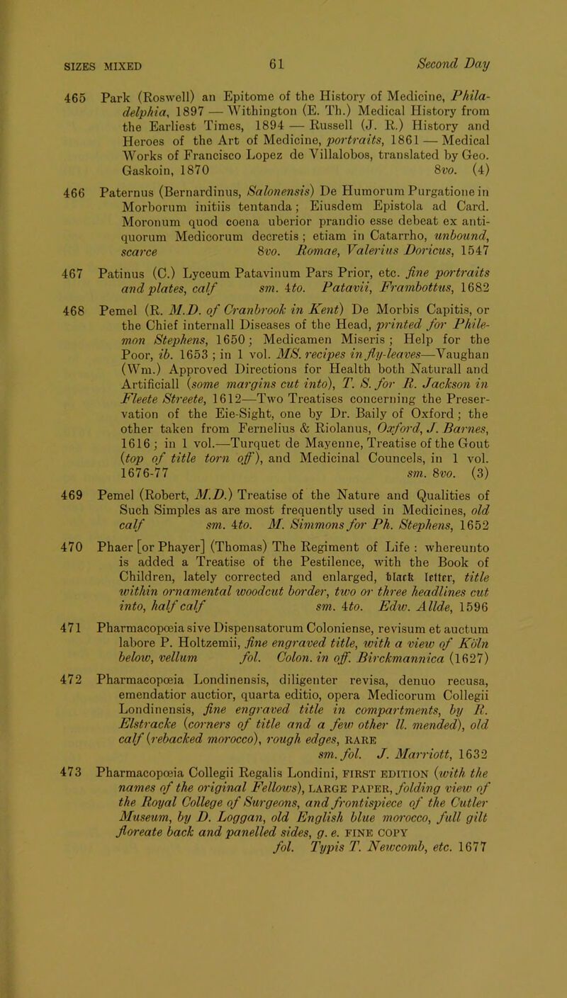 465 Park (Roswell) an Epitome of the History of Medicine, Phila- delphia, 1897 — Withington (E. Th.) Medical History from the Earliest Times, 1894 — Russell (J. R.) History and Heroes of the Art of Medicine, portraits, 1861 — Medical Works of Francisco Lopez de Villalobos, translated by Geo. Gaskoin, 1870 8w. (4) 466 Paternus (Bernardinus, Salonensis) De Humorum Purgatione in Morborum initiis tentanda; Eiusdem Epistola ad Card. Moronum quod coena uberior prandio esse debeat ex anti- quorum Medicorum decretis ; etiam in Catarrho, unbound, scarce 8vo. Eomae, Valerius Doricus, 1547 467 Patinus (C.) Lyceum Patavinum Pars Prior, etc. fine pcrrtraits and plates, calf sm. Uo. Patavii, Frambottus, 1682 468 Pemel (R. M.D. of CranbrooJc in Kent) De Morbis Capitis, or the Chief internall Diseases of the Head, printed for Phile- mon Stephens, 1650; Medicamen Miseris ; Help for the Poor, ib. 1653 ; in 1 vol. MS. recipes in fly-leaves—Vaughan (Wm.) Approved Directions for Health both Naturall and Artificial! \some margins cut into), T. S. for R. Jackson in Fleete Streete, 1612^—Two Treatises concerning the Preser- vation of the Eie-Sight, one by Dr. Daily of Oxford; the other taken from Fernelius & Riolanus, Oxford, J. Barnes, 1616; in 1 vol.—Turquet de Mayenne, Treatise of the Gout {top of title torn qf), and Medicinal Councels, in 1 vol. 1676-77 sm. 8vo. (3) 469 Pemel (Robert, 31.D.) Treatise of the Nature and Qualities of Such Simples as are most frequently used in Medicines, old calf sm. ito. 31. Simmons for Ph. Stephens, 1652 470 Phaer [or Phayer] (Thomas) The Regiment of Life: whereunto is added a Treatise of the Pestilence, with the Book of Children, lately corrected and enlarged, tlarfe letter, title within ornamental woodcut border, two or three headlines cut into, half calf sm. 4#o. Ediv. Allde, 1596 471 Pharmacopoeia sive Dispensatorum Coloniense, revisum et auctum labore P. Holtzemii, fine engraved title, with a view of Kbln below, vellum fol. Colon, in off. Birckmannica (1627) 472 Pharmacopoeia Londinensis, diligenter revisa, denuo recusa, emendatior auctior, quarta editio, opera Medicorum Collegii Londinensis, fine engraved title in compartments, by R. Elstracke {corners of title and a few other ll. mended), old calf {rebacked morocco), rough edges, rare sm. fol. J. 3Iarriott, 1632 473 Pharmacopoeia Collegii Regalis Londini, FIRST edition {with the names of the original Fellows), large pater, folding view of the Royal College of Surgeons, and frontispiece of the Cutler 3Iuseum, by D. Loggan, old English blue morocco, full gilt floreate back and panelled sides, g. e. fine copy fol. Typis T. Newcomb, etc. 1677