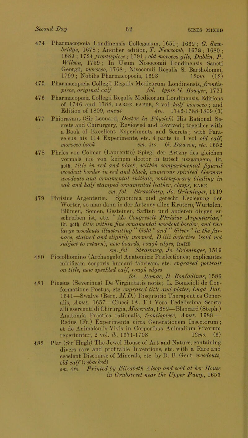 474 PharmacopoBia Londinensis Collegarum, 1651; 1662 ; G. Saw- bridge, 1678 ; Another edition, 7’ Newcomb, 1678; 1680; 1689 ; frontispiece; 1791 ; old morocco gilt, Dublin, F. Wilson, 1759; In Usum Nosocomii Londinensis Sancti Georgii, morocco, 1768; Nisocomii Regalis S. Bartholomei, 1799; Nobilis Pharmacopoeia, 1693 \2mo. (12) 475 Pharmacopoeia Collogii Regalis Medicorum Londinensis, piece, original calf fol. typis G. Bowyer, 1721 476 Pharmacopoeia Collegii Regalis Medicorum Londinensis, Editions of 1746 and 1788, LARGE paper, 2 vol. half morocco \ and Edition of 1809, %incut Uo. 1746-1788-1809 (3) 477 Phioravant (Sir Leonard, Doctor in Fhysick) His Rational Se- crets and Chirurgery, Reviewed and Revived ; together with a Book of Excellent Experiments and Secrets ; with Para- celsus his 114 Experiments, etc. 4 parts in 1 vol. old calf, morocco back sm. ito. G. Daivson, etc. 1652 478 Phries von Colmar (Laurentio) Spiegl der Artzny dcs gleichen vormals nic von keinem doctor in tiitsch uszgangem, lit. gotf). title in red and black, within compartmental figured icoodcut border in red and black, numerous spirited German u'oodcuts and ornamental hiitials, contemporary binding in oak and half stamped ornamental leather, clasps, rare sm.fol. Straszburg, Jo. Grieninger, 1519 479 Phrisius Argenteria). Synonima und gerecht Uszlegung der Worter, so man dann in der Artzney alien Kriitern, Wurtzlen, Bliimen, Somen, Gesteinen, Safften und anderen dingen zu schreiben ist, etc. “i/e Congressit Fhrisius Argentariae, lit. gotf). title within fine ornamental woodcut border, and two large tvoodcuts illustrating “ Gold” and “ Silver” in the fur- nace, stained and slightly tvormed, D iiii defective {sold not subject to return), new boards, rough edges, rare sm.fol. Strasburg, Jo. Grieninger, 1519 480 Piccolhomino (Archangelo) Anatomicae Prselectiones; explicantes mirificam corporis humani fabricam, etc. engraved portrait on title, new speckled calf rough edges fol. liomae, B. Bonfadinus, 1586 481 Pinseus (Severinus) De Virginitatis notis; L. Bonacioli de Con- formatione Poetus, etc. engraved title and plates, Lugd. Bat. 1641—Swalve (Bern. M.D.) l)isqui.sitio Therapeutica Gener- alis, Amst. 1657—Ciucci (A. F.) Vero Fedelissima Scorta alii esercenti di C\\\Tmg\&, Macerata, 1682—Blancard (Steph.) Anatomia Practica vdAiowsWs, frontispiece, Amst. 1688 — Redus (Fr.) Experimenta circa Generationem Insectorum ; et de Animalculis Vivis in Corporibus Animalium Vivorum reperiuntur, 2 vol. ib. 1671-1708 \2mo. (6) 482 Plat (Sir Hugh) The Jewel House of Art and Nature, containing divers rare and profitable Inventions, etc. with a Rare and eccelent Discourse of Minerals, etc. by D. B. Gent, woodcuts, old calf {rebacked) sm. Mo. Printed by Elizabeth Alsop and sold at her House in Grubstreet near the Upper Pump, 1653