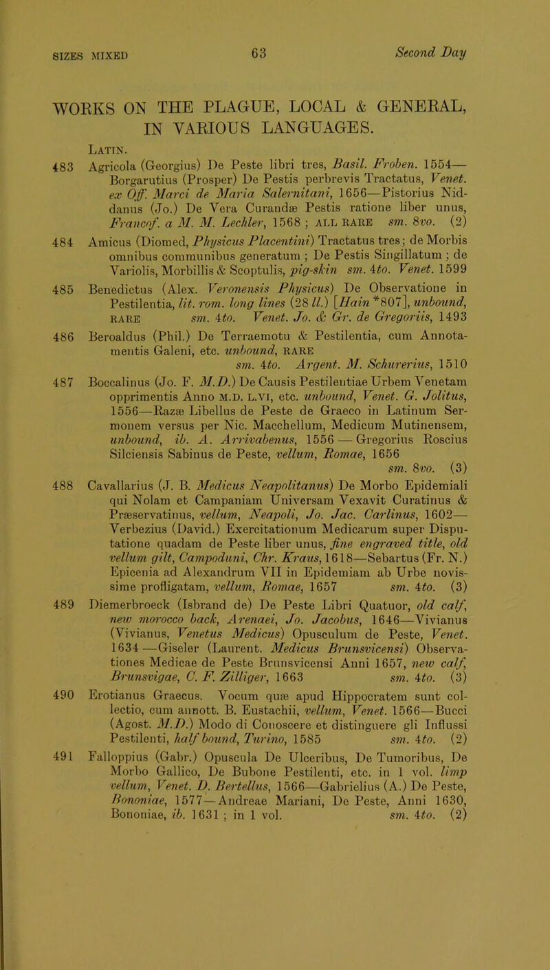 WORKS ON THE PLAGUE, LOCAL & GENERAL, IN VARIOUS LANGUAGES. Latin. 483 Agricola (Georgius) I)e Peste libri tres, Basil. Froben. 1554— Borgarutius (Prosper) De Pestis perbrevis Tractatus, Venet. ex Off. Marci de Maria Salernitani, 1656—Pistorius Nid- danns (Jo.) De Vera Curand® Pestis ratione liber unus, Franco/, a M. M. Lechler, 1568 ; ALL RARE sm. 8vo. (2) 484 Amicus (Diomed, Physiciis Placentini) Tractatus tres; de Morbis omnibus communibus generatum ; De Pestis Singillatum ; de Variolis, Morbillis& Scoptulis, pig-skin sm. 4#o. Venet. 1599 485 Benedictus (Alex. Veronensis Physicus) De Observatione in Pestilentia, lit. rom. long lines (28 ll.) [Hain *807], unbound, RARE sm. ito. Venet. Jo. & Gr. de Gregoriis, 1493 486 Beroaldus (Phil.) De Terraemotu & Pestilentia, cum Annota- raentis Galeni, etc. unbound, RARE sm. ito. Argent. M. Schurei'ius, 1510 487 Boccalinus (Jo. F. il/.Z).) De Causis Pestilentiae Urbem Yenetam opprimentis Anno M.D. L.vi, etc. unbound, Ve7iet. G. Jolitus, 1556—Raz® Libellus de Peste de Graeco in Latinum Ser- monem versus per Nic. Macchellum, Medicum Mutinensem, unbound, ib. A. Arrivabenus, 1556 — Gregorius Roscius Silciensis Sabinus de Peste, vellum, Romae, 1656 sm. 8vo. (3) 488 Cavallarius (J. B. Medicus Neapolitanus) De Morbo Epidemiali qui Nolam et Campaniam Universam Vexavit Curatinus & Pr®servatinus, vellum, Neapoli, Jo. Jac. Carlmus, 1602— Verbezius (David.) Exercitationum Medicarum super Dispu- tatione quadam de Peste liber unus, fine engraved title, old vellum gilt, Campoduni, Chr. Kraus, 1618—Sebartus (Fr. N.) Epicenia ad Alexandrum VII in Epidemiam ab Urbe novis- sime profligatam, vellum, Romae, 1657 sm. 4^0. (3) 489 Diemerbroeck (Isbrand de) De Peste Libri Quatuor, old calf, new morocco back, Arenaei, Jo. Jacobus, 1646—Vivianus (Vivianus, Venetus Medicus) Opusculum de Peste, Venet. 1634 —Giseler (Laurent. Medicus Brunsvicensi) Observa- tiones Medicae de Peste Brunsvicensi Anni 1657, new calf, Brunsvigae, C. F. Zilliger, 1663 sm. Uo. (3) 490 Erotianus Graecus. Vocum qu® apud Hippocratem sunt col- lectio, cum annott. B. Eustachii, vellum, Venet. 1566—Bucci (Agost. M.D.) Modo di Conoscere et distinguere gli Influssi half bound, Jhirino, \b8b sm. ^to. (2) 491 Falloppius (Gabr.) Opuscula De Ulceribus, De Tumoribus, De Morbo Gallico, De Bubone Pestilenti, etc. in 1 vol. limp vellum, Venet. D. He.rte.llus, 1566—Gabrielius (A.) De Peste, Bononiae, 1577 — Andreae Mai’iani, De Peste, Anni 1630, Bononiae, ib. 1631 ; in 1 vol. sm. ^to. (2)