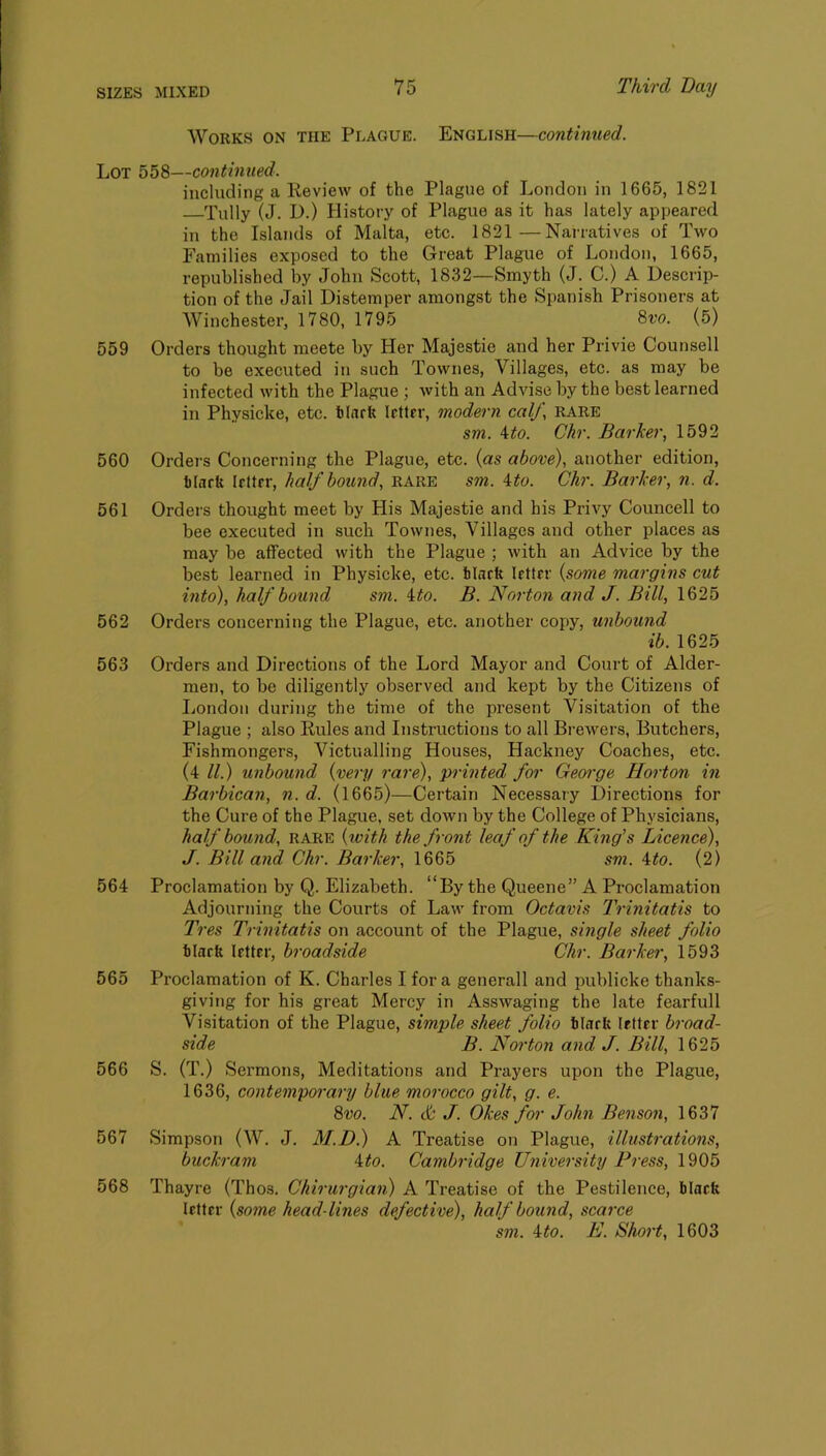 Works on the Plague. English—continued. Lot 558—continued. including a Keview of the Plague of London in 1665, 1821 Tully (J. D.) History of Plague as it has lately appeared in the Islands of Malta, etc. 1821—Narratives of Two Families exposed to the Great Plague of London, 1665, republished by John Scott, 1832—Smyth (J. C.) A Descrip- tion of the Jail Distemper amongst the Spanish Prisoners at Winchester, 1780, 1795 8w. (5) 559 Orders thought meete by Her Majestie and her Privie Counsell to be executed in such Townes, Villages, etc. as may be infected with the Plague ; with an Advise by the best learned in Physicke, etc. tinrft letter, modern calf, rare sm. A:to. Chr. Barker, 1592 560 Orders Concerning the Plague, etc. (as above), another edition, tlaett letter, half bound, rare sm. Uo. Chr. Barker, n. d. 561 Orders thought meet by His Majestie and his Privy Councell to bee executed in such Townes, Villages and other places as may be affected with the Plague ; with an Advice by the best learned in Physicke, etc. tlacft letter {some margins cut into), half bound sm. ito. B. Norton and J. Bill, 1625 562 Orders concerning the Plague, etc. another copy, unbound ib. 1625 563 Orders and Directions of the Lord Mayor and Court of Aider- men, to be diligently observed and kept by the Citizens of London during the time of the present Visitation of the Plague ; also Rules and Instructions to all Brewers, Butchers, Fishmongers, Victualling Houses, Hackney Coaches, etc. (4 ll.) unbound {very 7-are), pi-mted foi- Geoi-ge Hoi ton in Bai-bican, n. d. (1665)—Certain Necessary Directions for the Cure of the Plague, set down by the College of Physicians, half bound, rare {with the fi-ont leaf of the King’s Licence), J. Bill and Chr. Bai-ker, 1665 sm. 4to. (2) 564 Proclamation by Q. Elizabeth. “By the Queene” A Proclamation Adjourning the Courts of Law from Octavis IVinitatis to Tres Trinitatis on account of the Plague, single sheet folio tlarft letter, broadside Chr. Bai-ker, 1593 565 Proclamation of K. Charles I fora generall and publicke thanks- giving for his great Mercy in Asswaging the late fearfull Visitation of the Plague, simple sheet folio tlaefe letter bi-oad- side B. Noi-ton aiid J. Bill, 1625 566 S. (T.) Sermons, Meditations and Prayers upon the Plague, 1636, contempo7-ary blue moi-occo gilt, g. e. 8vo. N. cb' J. Okes for John Benson, 1637 567 Simpson (W. J. M.D.) A Treatise on Plague, illustratio7is, buckram ‘^to. Cambi-idge University Press, 1905 568 Thayre (Thos. Ckh-ui-gian) A Treatise of the Pestilence, black letter {some head lines defective), half bound, scai-ce sm. ito. K. Shoi't, 1603