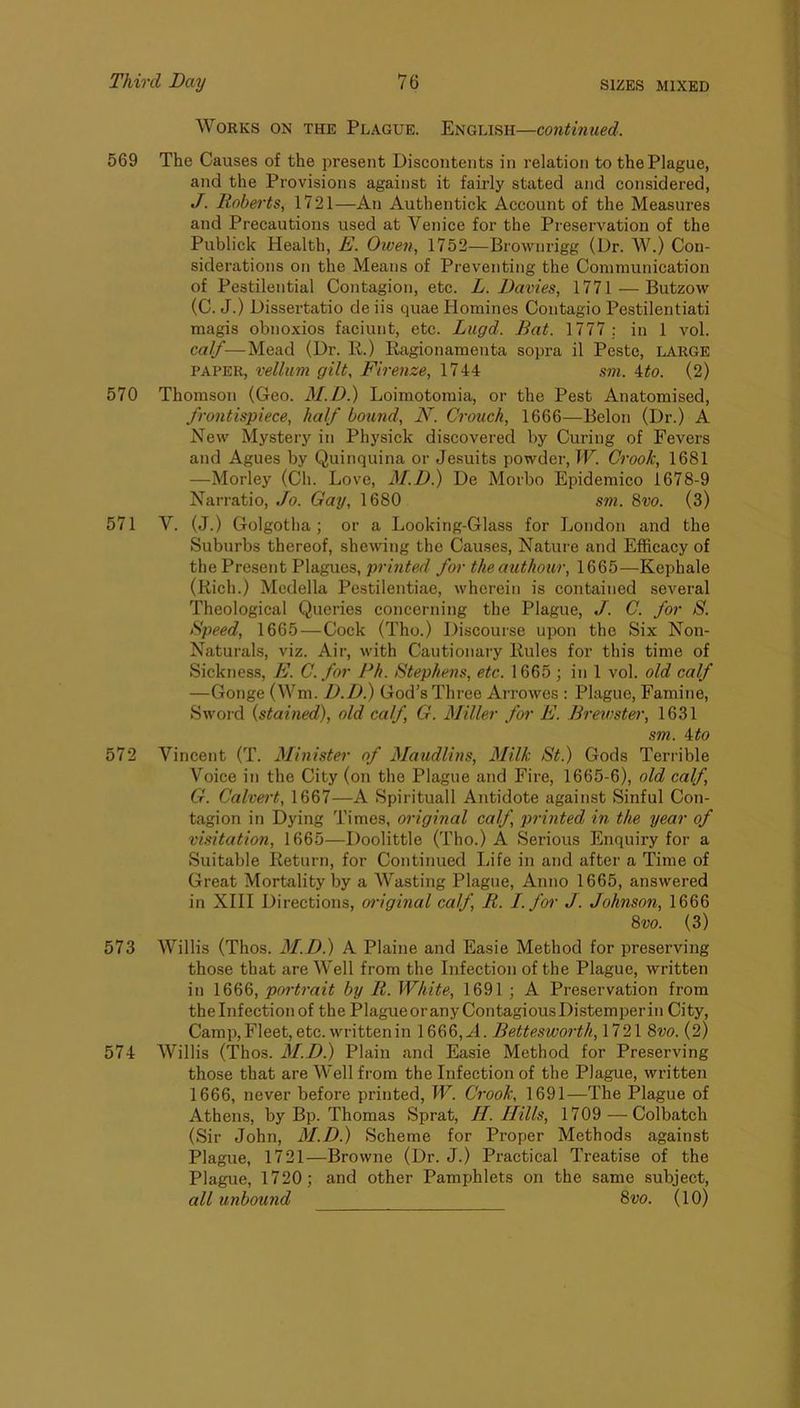 Works on the Plague. English— 569 The Causes of the present Discontents in relation to the Plague, and the Provisions against it fairly stated and considered, J. Roberts, 1721—An Authentick Account of the Measures and Precautions used at Venice for the Preservation of the Publick Health, E. Owen, 1752—Brownrigg (Dr. W.) Con- siderations on the Means of Preventing the Communication of Pestilential Contagion, etc. L. Davies, 1771 — Butzow (C. J.) Dissertatio deiis quae Homines Contagio Pestilentiati magis obnoxios faciunt, etc. Lugd. Bat. 1777 ; in 1 vol. calf—Mead (Dr. R.) Ragionamenta sopra il Peste, large PAPER, vellum gilt, Firenze, 1744 sm. ito. (2) 570 Thomson (Geo. M.D.) Loimotomia, or the Pest Anatomised, frontispiece, half bound, N. Crouch, 1666—Belon (Dr.) A New Mystery in Physick discovered by Curing of Fevers and Agues by Quinquina or Jesuits powder, W. Crook, 1681 —Morley (Ch. Love, 3I.D.) De Morbo Epidemico 1678-9 Narratio, Jo. Gay, 1680 sm. 8vo. (3) 571 V. (J.) Golgotha; or a Looking-Glass for London and the Suburbs thereof, shewing the Causes, Nature and Efficacy of the Present Plagues, printed for theauthour, 1665—Kephale (Rich.) Mcdella Pestilentiae, wherein is contained several Theological Queries concerning the Plague, J. C. for S. Bpeed, 1665—Cock (Tho.) Discourse upon the Six Non- Naturals, viz. Air, with Cautionaiy Rules for this time of Sickness, E. C. for Ph. Stephens, etc. 1665 ; in 1 vol. old calf —Gouge (Wm. D.D.) God’s Three Arrowes : Plague, Famine, Swoid {stained), old calf, G. Miller for E. Brewster, 1631 sm. \to 572 Vincent (T. Minister of Maudlins, Milk St.) Gods Terrible Voice in the City (on the Plague and Fire, 1665-6), old calf, G. Calvert, 1667—A Spirituall Antidote against Sinful Con- tagion in Dying Times, original calf, printed in the year of visitation, 1665—Doolittle (Tho.) A Sei’ious Enquiry for a Suitable Return, for Continued Life in and after a Time of Great Mortality by a Wasting Plague, Anno 1665, answered in XIII Directions, oidginal calf, R. I. for J. Johnson, 1666 8vo. (3) 573 Willis (Thos. M.D.) A Plaine and Easie Method for preserving those that are Well from the Infection of the Plague, written in 1666, portrait by R. White, 1691 ; A Preservation from theinfectionof the PlagueoranyContagiousDistemperin City, Camp,Fleet, etc. written in 1666,A. Bettesworth, 1721 8vo. (2) 574 Willis (Thos. 31.D.) Plain and Easie Method for Preserving those that are Well from the Infection of the Plague, written 1666, never before printed, IF. Crook, 1691—The Plague of Athens, by Bp. Thomas Sprat, H. Hills, 1709 — Colbateh (Sir John, 31.D.) Scheme for Proper Methods against Plague, 1721—Browne (Dr. J.) Practical Treatise of the Plague, 1720; and other Pamphlets on the same subject, all unbound 8vo. (10)