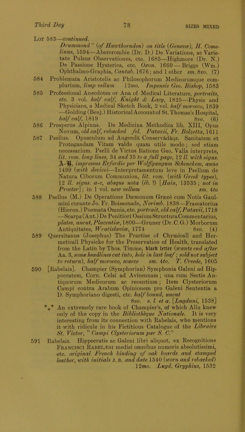 Lot 583—continued. Drummond^' {of Hawthornden) on title {Geneva}), H. Come- linus, 1594—Abercrombie (Dr. D.) De Variatione, ac Varie- tate Pulsus Observationes, etc. 1685—Highmore (Dr. N.) De Passione Hysterica, etc. Oxon. 1660 — Briggs (Wm.) Ophthalmo-Graphia, Cantab. 1676; and 1 other sm. 8vo. (7) 584 Problemata Aristotelis ac Philosophorum Medicorumque com- plurium, limp vellum \2mo. Impensis Geo. Bishop, 1583 585 Professional Anecdotes or Ana of Medical Literature, portraits, etc. 3 vol. half calf, Knight c& Lacy, 1825—Physic and Physicians, a Medical Sketch Book, 2 vol. half morocco, 1839 —Golding (Benj.) Historical Accountof St.Thomas’s Hospital, half calf, \8\^ Svo. (6) 586 Prosperus Alpinus. De Medicina Methodica lib. XIII, Opus Novum, old calf, rebacked fol. Fatavii, Fr. Bolzetta, 1611 587 Psellus. Opusculum ad Augenda Conservadaqz. Sanitatem et Protogandam Vitam valde quam utile modo; sed etiam necessarium. Pselli de Victus Batione Geo. Valla interprete, lit. rom. long lines, 34 and 35 to a full page, 12 ll. with signs. impressus Erfordie per Wolffgangum Schenckem, anno 1499 {with device)—Interpretamentum leve in Psellum de Natura Ciborum Communion, lit. rom. {with Greek types), 12 ll. signs, a-c, absque nota {ib. 1) [IJain, 13535; notin Procter] ; in 1 vol. new vellum sm. 4to 588 Psellus (M.) De Operatione Daemonum Grsec^ cum Notis Gaul- mini curante Jo. Fr. Boissonade, Norimb. 1838—Frascatorius (Hieron.) Poemata On\n\&,Qtc. portrait, old calf, Patavii, 1718 —Scarpa (Ant.) De Penitiori OssiumStructuraCommentarius, plates, uncut, Placentia}, 1800—Gruner (Dr.C.G.) Morborum Antiquitates, Wratislavio}, 1774 8vo. (4) 589 Quersitanus (Josephus) The Practise of Chymicall and Her- meticall Physicke for the Preservation of Health, translated from the Latin by Thos. Timme, tiarit Irttrr {u-ants end after Aa. 3, some headlines cut into, hole in last leaf; sold not subject to return), half morocco, scarce sm. ito. T. Creede, 1605 590 [Rabelais]. Champier (Symphorian) Symphonia Galeni ad Hip- pocratem. Corn. Celsi ad Avicennam; una cum Sectis An- tiquorum Medicorum ac recentium; Item Clysteriorum Campi contra Arabum Opinionem pro Galeni Sententia a D. Symphoriano digesti, etc. half bound, uncut 8vo. s. 1. et a. [Lugduni, 1538] *** An extremely rare book of Champier’s, of which Allu knew only of the copy in the Biblioth^que Nationale. It is very interesting from its connection with Rabelais, who mentions it with ridicule in his Fictitious Catalogue of the Libraire St. Victor, “ Campi Clysteriorum par S. C.” 591 Rabelais. Hippocratis ac Galeni libri aliquot, ex Recognitione Fr-A-NCISCI Rabel<esi medici omnibus numeris absolutissimi, etc. original French binding of oak boards and stamped leather, with initials j. b. and date 1540 {worn and rebacked) 12mo. Lugd. Gryphius, 1532