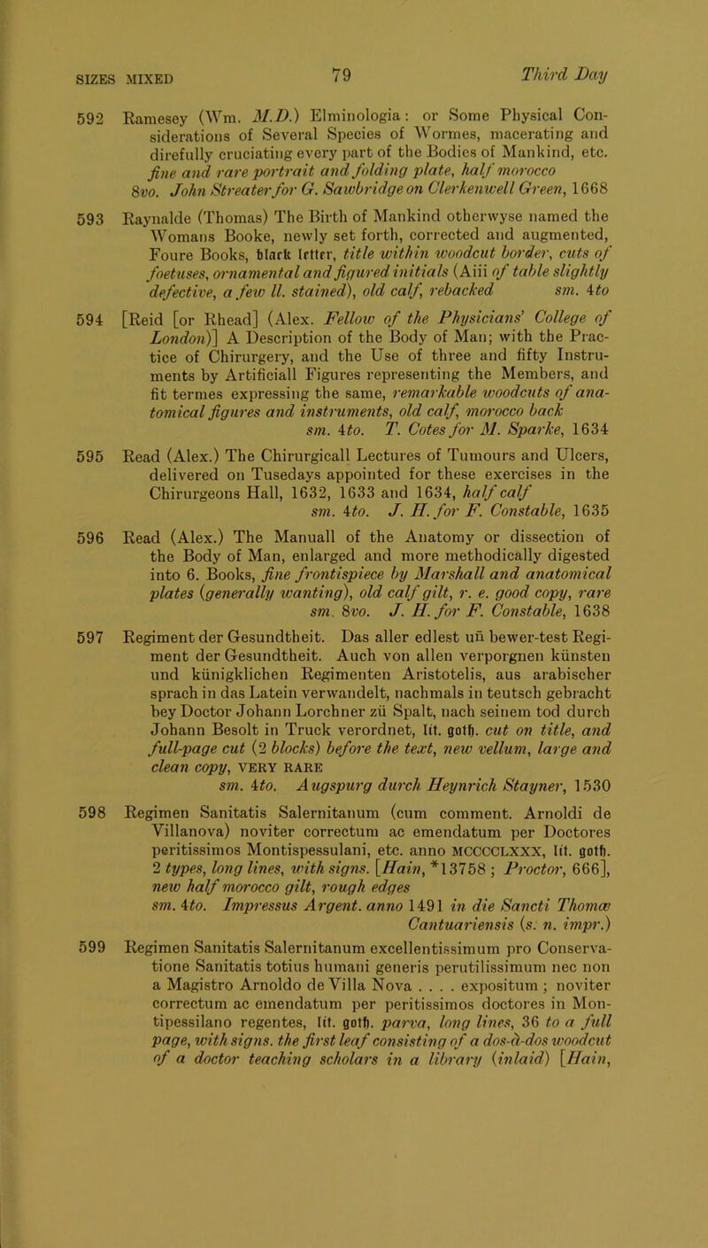 592 Eamesey (Wm. M.D.) Elmiiiologia: or Some Physical Con- siderations of Several Speeies of Wormes, macerating and direfully cruciating every part of the Bodies of Mankind, etc. fine and rare portrait and folding plate, half morocco 8vo. John Streaterfor G. Sawbridge on Clerkenwell Green, 1668 593 Kaynalde (Thomas) The Birth of Mankind otherwyse named the Womans Booke, newly set forth, corrected and augmented, Foure Books, black letter, title within woodcut border, cuts of foetuses, ornamental and figured initials (Aiii of table slightly defective, a few ll. stained), old calf, rebacked sm. ^to 594 [Reid [or Rhead] (Alex. Fellow of the Physicians’ College of Londonf) A Description of the Body of Man; with the Prac- tice of Chirurgery, and the Use of three and fifty Instru- ments by Artificial! Figures representing the Members, and fit termes expressing the same, remarkable woodcuts of ana- tomical figures and instruments, old calf, moi'occo back sm. ito. T. Cotes for M. Sparke, 1634 595 Read (Alex.) The Chirurgicall Lectures of Tumours and Ulcers, delivered on Tusedays appointed for these exercises in the Chirurgeons Hall, 1632, 1633 and 1634, hold calj sm. 4to. J. II. for F. Constable, 1635 596 Read (Alex.) The Manuall of the Anatomy or dissection of the Body of Man, enlarged and more methodically digested into 6. Books, fine frontispiece by Marshall and anatomical plates {generally wanting), old calf gilt, r. e. good copy, rare sm. 8vo. J. H. for F. Constable, 1638 597 Regiment der Gesundtheit. Das aller edlest un hewer-test Regi- ment der Gesundtheit. Auch von alien verporgnen kiinsten und kiinigklichen Regimenten Aristotelis, aus arabischer sprach in das Latein verwandelt, nachmals in teutsch gebracht bey Doctor Johann Lorchner zii Spalt, nach seinem tod durch Johann Besolt in Truck verordnet, lit. gotf). cut on title, and full-page cut (2 blocks) before the text, new vellum, large and clean copy, very rare sm. ito. Augspurg durch Heynrich Stayner, 1530 598 Regimen Sanitatis Salernitanum (cum comment. Arnoldi de Villanova) noviter correctum ac emendatum per Doctores peritissimos Montispessulani, etc. anno mcccclxxx, lit. gotf). 2 types, long lines, with signs. [Main, *13758 ; Proctor, 666], new half morocco gilt, rough edges sm. 4to. Impressus Argent, anno 1491 in die Sancti Thomce Cantuariensis {s. n. impr.) 599 Regimen Sanitatis Salernitanum excellentissimum pro Conserva- tione Sanitatis totius humani generis perutilissimum nec non a Magistro Arnoldo de Villa Nova .... expositum ; noviter correctum ac emendatum per peritissimos doctores in Mon- tipessilano regentes, lit. gotb. parva, long lines, 36 to a full page, with signs, the first leaf consisting of a dos-d-dos woodcut of a doctor teaching scholars in a library (inlaid) [Ilain,