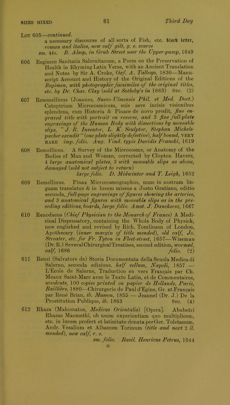 Lot 605—continued. a necessary discourse of all sorts of Fish, etc. blarlt letter, roman and italics, new calf gilt, g. e. scarce sm. 4:to. B. Alsop, in Grub Street neer the Upper-pump, 1649 606 Regimen Sanitatis Salernitanum, a Poem on the Preservation of Health in Rhyming Latin Verse, with an Ancient Translation and Notes by Sir A. Croke, Oxf. A. Talboi/s, 1830—Manu- script Account and History of the Original Editions of the Begimen, with photographic facsimiles of the oiiginal titles, etc. by Dr. Chas. Clay {sold at Sotheby’s in 1883) 8t’o. (2) 607 Remmellinus (Joannes, Suevo-Ulmensis Phil, et Med. Doct.) Catoptrium Microcosmicum, suis aere incisis visionibus splendens, cum Historia & Pinace de novo prodit, fine en- graved title %vith portrait on reverse, and 3 fine full-plate engravings of the Human Body with dissections by moveable slips, “ J. B. Inventor, L. K. Sctilptor, Stephan Michels- pacher excudit ” {one plate slightly defective), half bound, very RARE imp. folio. Aug. Vind. typis Davidis Francki, 608 Remellinus. A Survey of the Microcosme, or Anatomy of the Bodies of Man and Woman, corrected by Clopton Havers, 4 large anatomical plates, 3 with moveable slips as above, damaged {sold not subject to rettirn) large folio. D. Midwinter and T. Leigh, 1652 609 Remellinus. Pinax Microcosmographus, nunc in nostram lin- guam translatus & in lucem missus a Justo Gratiano, editio secunda, full-page engravings of figures showing the arteries, and 3 anatomical figures with moveable slips as in the pre- ceding editions, boards, large folio. Amst. J. Danckersz, 1667 610 Renodaeus {Chief Physician to the Monarch of France) A Medi- cinal Dispensatory, containing the Whole Body of Physick, new englished and revised by Rich. Tomlinson of London, Apothecary {inner margin of title mended), old calf, Jo. Streater, etc. for Fr. Tyton in. Fleet-street, 1657—Wiseman (Dr. R.) SeveralChirurgicalTreatises, second edition, wormed, calf 1686 folio. (2) 611 Renzi (Salvatore de) Storia Documentata della ScuolaMedicadi Salerno, seconda edizione, half vellum, Napoli, 1857 — L’Ecole de Salerne, Traduction en vers Francais par Ch. Meaux Saint-Marc avec le Texte Latin, et de Commentaires, woodcuts, 100 copies printed on papier de Hollande, Paris, Baillih'e, 1880—Chirurgerie de Pauld’Egine, Gr. etFrangais par Ren^ Brian, ib. Masson, 1855 — Jeannel (Dr. J.) De la Prostitution Publique, ib. 1863 8m (4) 612 Rhaza (Mahomatus, Medicus Orientalis) [Opera]. Abubetri Rhazae Maomethi, ob usum experientiam quo multiplicem, etc. in lucem profert et latinitate donata perGer. Toletanum, Andr. Vesalium et Albanum Torinum {title and next 2 ll. mended), new calf, r. e. sm. folio. Basil. Hemdeus Petrus, 1544 G