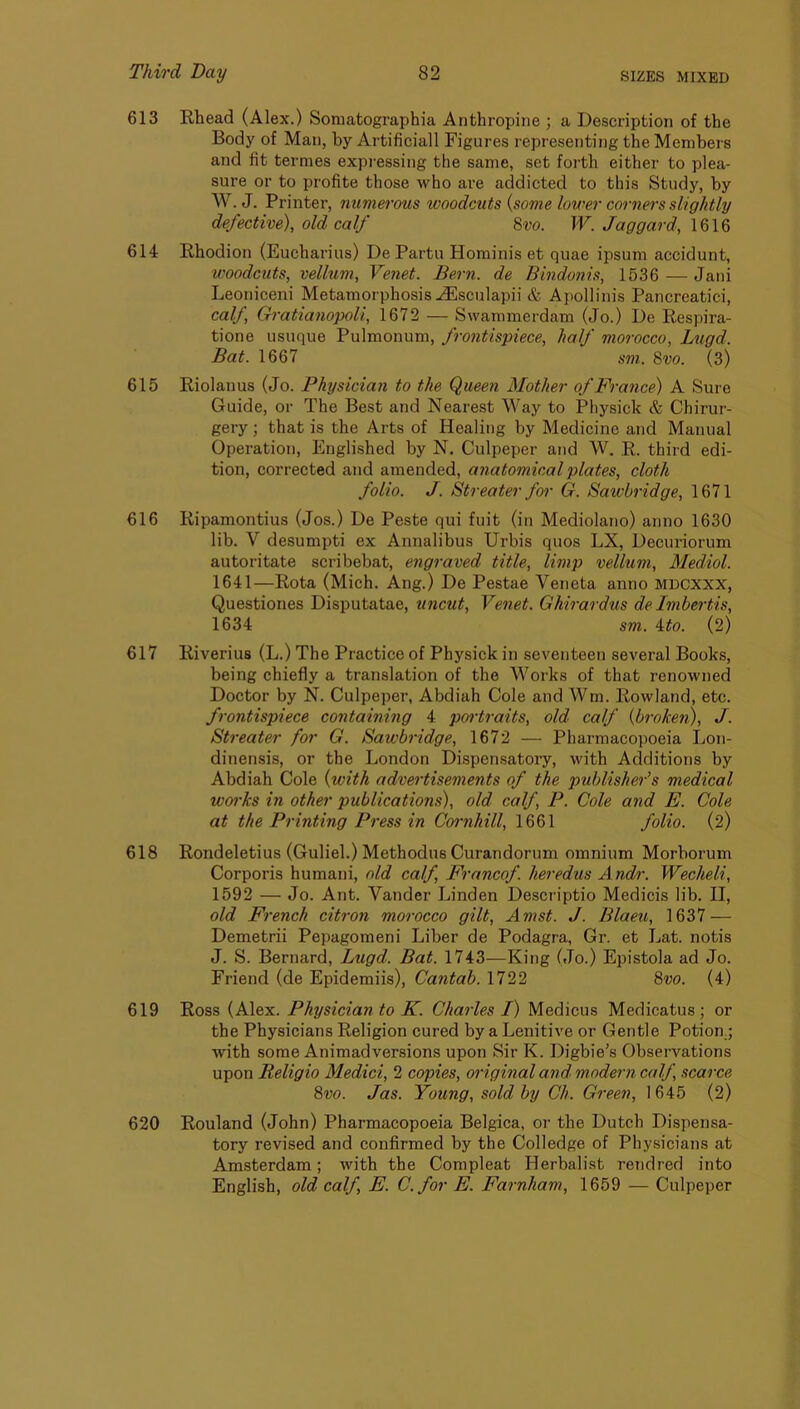 613 Rhead (Alex.) Soniatographia Anthropine ; a Description of the Body of Man, by Artificial! Figures representing the Members and fit termes expressing the same, set forth either to plea- sure or to profite those who ai-e addicted to this Study, by W. J. Printer, numerous woodcuts {some lower corners slightly defective), old calf 8vo. W. Jaggard, IG16 614 Rhodion (Eucharius) De Partu Hominis et quae ipsum accidunt, woodcuts, vellum, Venet. Bern, de Bindmiis, 1536 — Jani Leoniceni Metamorphosis ./Esculapii & Apollinis Pancreatici, calf, Gratianopoli, 1672 — Swammerdam (Jo.) De Respira- tione usuque Pulmonum, frontispiece, half morocco, Lugd. Bat. 1667 sm. 8vo. (3) 615 Riolanus (Jo. Physician to the Queen Mother of France) A Sure Guide, or The Best and Nearest Way to Physick & Chirur- gery; that is the Arts of Healing by Medicine and Manual Operation, Englished by N. Culpeper and W. R. third edi- tion, corrected and amended, anatomical plates, cloth folio. J. Streater f01- G. Sawbridge, 1671 616 Ripamontius (Jos.) De Peste qui fuit (in Mediolano) anno 1630 lib. V desumpti ex Annalibus Urbis quos LX, Decuriorum autoritate scribebat, engraved title, limp vellum, Mediol. 1641—Rota (Mich. Ang.) De Pestae Veneta anno MDCXXX, Questiones Disputatae, uncut, Venet. Ghirardus de Imbertis, 1634 sm. ito. (2) 617 Riverius (L.) The Practice of Physick in seventeen several Books, being chiefly a translation of the Works of that renowned Doctor by N. Culpeper, Abdiah Cole and Wm. Rowland, etc. frontispiece containing 4 portraits, old calf {broken), J. Streater for G. Sawbridge, 1672 — Pharmacopoeia Lon- dinensis, or the London Dispensatory, with Additions by Abdiah Cole {with advertisements of the publisher’s medical woi'ks in other publications), old calf, P. Cole and E. Cole at the Printing Press in Cornhill, 1661 folio. (2) 618 Rondeletius (Guliel.) Methodus Curandorum omnium Morborum Corporis humani, old calf, Francof. heredus Andr. Wecheli, 1592 — Jo. Ant. Vander Linden Descriptio Medicis lib. II, old French citron morocco gilt, Amst. J. Blaeu, 1637 — Demetrii Pepagomeni Liber de Podagra, Gr. et Lat. notis J. S. Bernard, Lugd. Bat. 1743—King (Jo.) Epistola ad Jo. Friend (de Epidemiis), Cantab. 1722 8vo. (4) 619 Ross (Alex. Physician to K. Charles I) Medicus Medicatus ; or the Physicians Religion cured by a Lenitive or Gentle Potion.; with some Animadversions upon Sir K. Digbie’s Observations upon Religio Medici, 2 copies, oi'iginal and modern calf, scarce 8vo. Jas. Young, sold by Ch. Green, 1645 (2) 620 Rouland (John) Pharmacopoeia Belgica, or the Dutch Dispensa- tory revised and confirmed by the Colledge of Physicians at Amsterdam; with the Compleat Herbalist rendred into English, old calf, E. C.for E. Farnham, 1659 — Culpeper