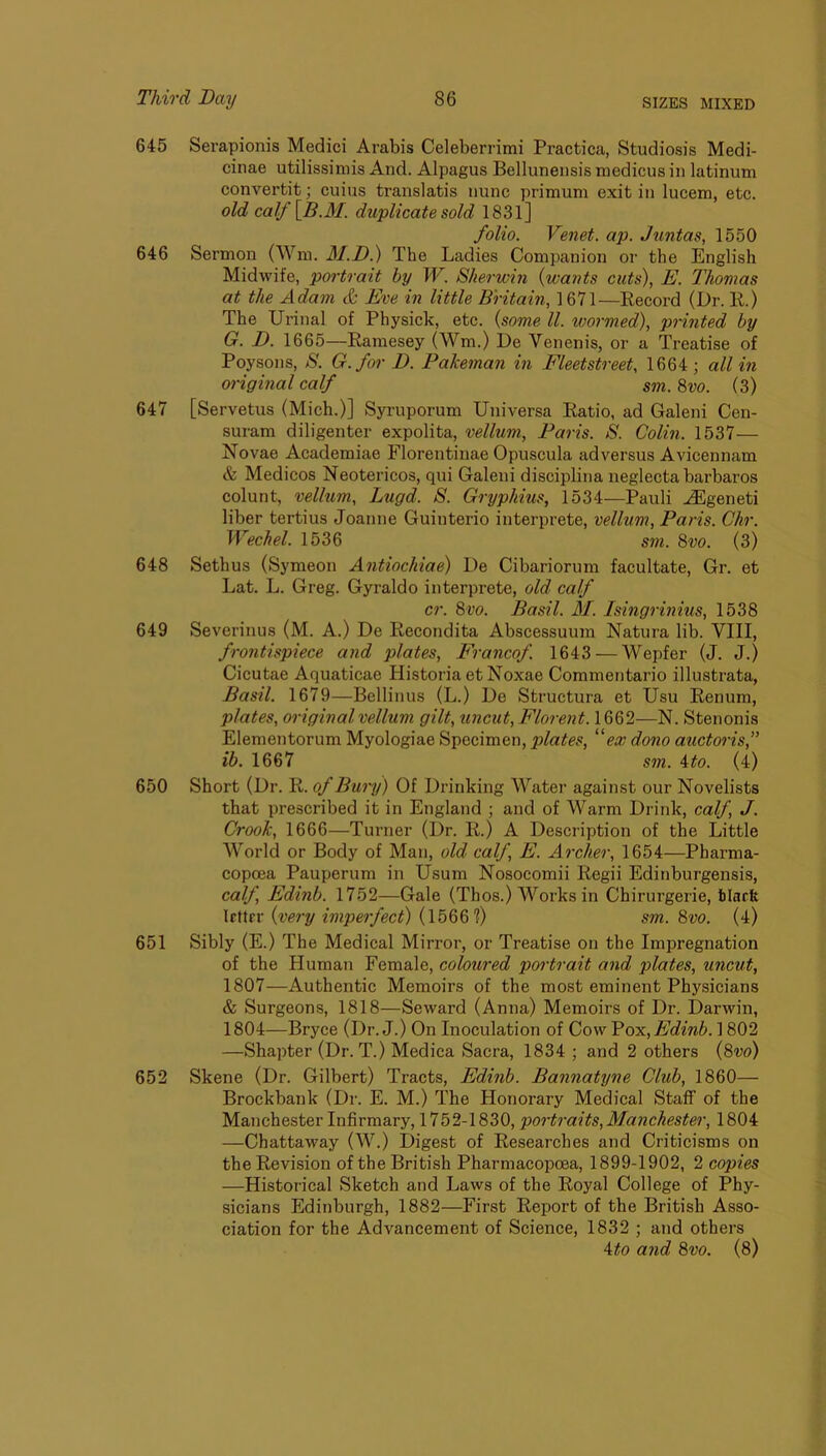 645 Serapionis Medici Arabis Celeberrimi Practica, Studiosis Medi- cinae utilissimis And. Alpagus Bellunensis raedicus in latinum convertit; cuius translatis nunc primum exit in lucem, etc. old caIf\B.M. duplicate sold 1831] folio. Venet. ap. Juntas, 1550 646 Sermon (Wm. M.D.) The Ladies Companion or the English Midwife, poi'trait by W. Sherwin {wants cuts), E. Thomas at the Adam & Eve in little Britain, 1671—Record (Dr. R.) The Urinal of Physick, etc. {some ll. wormed), printed by G. D. 1665—Ramesey (Wm.) De Venenis, or a Treatise of Poysons, S. G.for D. Pakeman in Fleetstreet, 1664; all in original calf sm. 8vo. (3) 647 [Servetus (Mich.)] Syi’uporum Universa Ratio, ad Galeni Cen- suram diligenter expolita, vellum, Paris. S. Colin. 1537— Novae Academiae Florentinae Opuscula adversus Avicennam & Medicos Neotericos, qui Galeni disciplina neglecta barbaros colunt, vellum, Lugd. S. Gryphius, 1534—Pauli ^geneti liber tertius Joanne Guinterio interprete, vellum, Paris. Chr. Wechel. 1536 sm. 8vo. (3) 648 Sethus (Symeon Antiochiae) De Cibariorum facultate, Gr. et Lat. L. Greg. Gyraldo interprete, old calf cr. 8vo. Basil. M. Isingrinius, 1538 649 Severinus (M. A.) De Recondita Abscessuum Natura lib. VIII, frontispiece and plates, Francof. 1643 — Wepfer (J. J.) Cicutae Aquaticae HistoriaetNoxae Commentario illustrata, Basil. 1679—Bellinus (L.) De Structura et Usu Renum, plates, original vellum gilt, uncut, Florent.\88^—N. Stenonis Elementorum Myologiae Specimen, plates, “ex dono auctoris, ib. 1667 sm. ito. (4) 650 Short (Dr. R. of Bury) Of Drinking Watei’ against our Novelists that prescribed it in England ; and of Warm Drink, calf, J. Crook, 1666—Turner (Dr. R.) A Description of the Little World or Body of Man, old calf, E. Archer, 1654—Pharma- copcea Pauperum in Usum Nosoeomii Regii Edinburgensis, calf Edinb. 1752—Gale (Thos.) Works in Chirurgerie, tiacfe \t\Xtx {very imperfect) {\b88f) sm. 8vo. (4) 651 Sibly (E.) The Medical Mirror, or Treatise on the Impregnation of the Human Female, coloured portrait and plates, uncut, 1807—Authentic Memoirs of the most eminent Physicians & Surgeons, 1818—Seward (Anna) Memoirs of Dr. Darwin, 1804—Bryce (Dr. J.) On Inoculation of Cow Voy.,Edinb. 1802 —Shapter (Dr. T.) Medica Sacra, 1834 ; and 2 others {8vo) 652 Skene (Dr. Gilbert) Tracts, Edinb. Bannatyne Club, 1860— Brockbank (Dr. E. M.) The Honorary Medical Staff of the Manchester Infirmary, 1752-1830, portraits,Manchester, 1804 —Chattaway (W.) Digest of Researches and Criticisms on the Revision of the British Pharmacopoea, 1899-1902, 2 copies —Historical Sketch and Laws of the Royal College of Phy- sicians Edinburgh, 1882—First Report of the British Asso- ciation for the Advancement of Science, 1832 ; and others Ato and 8vo. (8)