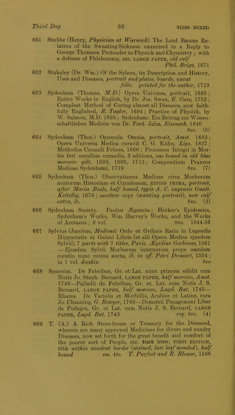 661 Stubbe (Henry, Physician at Warwick) The Lord Bacons Eo- lation of the Sweating-Sickness examined in a Eeply to George Thomson Pretender to Physick and Chymistry ; with a defence of Phlebotomy, etc. large paper, old calf Phil. Brigs, 1671 662 Stukeley (Dr. Wm.) Of the Spleen, its Description and History, Uses and Diseases, portrait and plates, boards, uncut folio, printed' for the author, 1723 663 Sydenham (Thomas, M.D.) Opera Universa, portrait, 1685; Entire Works in English, by Dr. Jos. Swan, E. Cave, 1753 ; Compleat Method of Curing almost all Diseases, now faith- fully Englished, B,. Taylor, 1694; Practice of Physick, by W. Salmon, M.D. 1695; Sydenham; Ein Beitrag zur Wissen- schaftlichen Medicin von Dr. Ferd. Jahn, Eisenach, 1840 %vo. (5) 664 Sydenham (Thos.) Opuscula Omnia, portrait, Amst. 1683; Opera Universa Medica curavit C. G. Kiihn, Lips. 1827 ; Methodus Curandi Febres, 1666 ; Processus Integri in Mor- bis feri omnibus curandis, 3 editions, one bound in old blue morocco gilt, 1693, 1695, 1712; Compendium Praxeos Medicae Sydenhami, 1719 8w. (7) 665 Sydenham (Thos.) Observationes Medicae circa Morborum acutorum Historian! et Curationem, EDITIO PRIMA, portrait, after Maria Beale, half bound, typis A. C. impensis Gualt. Kettelby, 1676 ; another copy {wanting piortrait), new calf extra, ib. %vo. (2) 666 Sydenham Society. Paulus HUgeneta; Hecker’s Epidemics, Sydenham's Works, Wm. Harvey’s Works, and the Works of Aretaeus; 9 vol. 8w. 1844-56 667 Sylvius (Jacobus, Medicus) Ordo et Ordinis Ratio in Legendis Hippocratis et Galeni Libris (et alii Opera Medica ejusdem Sylvii), 7 paj'ts with 7 titles, Paris. jEgidius Gorbinus, 1561 — Ejusdem Sylvii Morborum internorum prope omnium curatio nunc recens aucta, ib. in off. Petri Drouart, 1554 ; in 1 vol. doeskin 8vo 668 Synesius. De Febribus, Gr. et Lat. nunc primum edidit cum Notis Jo. Steph. Bernard, LARGE PAPER, half morocco, Amst. 1749—Palladii de Febribus, Gr. et. Lat. cum Notis J. S. Bernard, LARGE PAPER, half morocco, Lugd. Bat. 1745— Rhazes. De Variolis et Morbillis, Arabice et Latine, cura Jo. Channing, G. Bowyer, 1766—Demetrii Pepagomeni Liber de Podagra, Gr. et Lat. cum Notis J. S. Bernard, LARGE PAPER, Lugd. Bat. 1743 roy. 8vo. (4) 669 T. (A.) A Rich Store-house or Treasury for the Diseased, wherein are many approved Medicines for divers and sundry Diseases, now set forth for the great benefit and comfort of the poorer sort of People, etc. tiarfc Irttrr, first edition, title within woodcut border {stained, last leaf mended), half bound sm. 4to. T. Purfoot and B. Blower, 1596