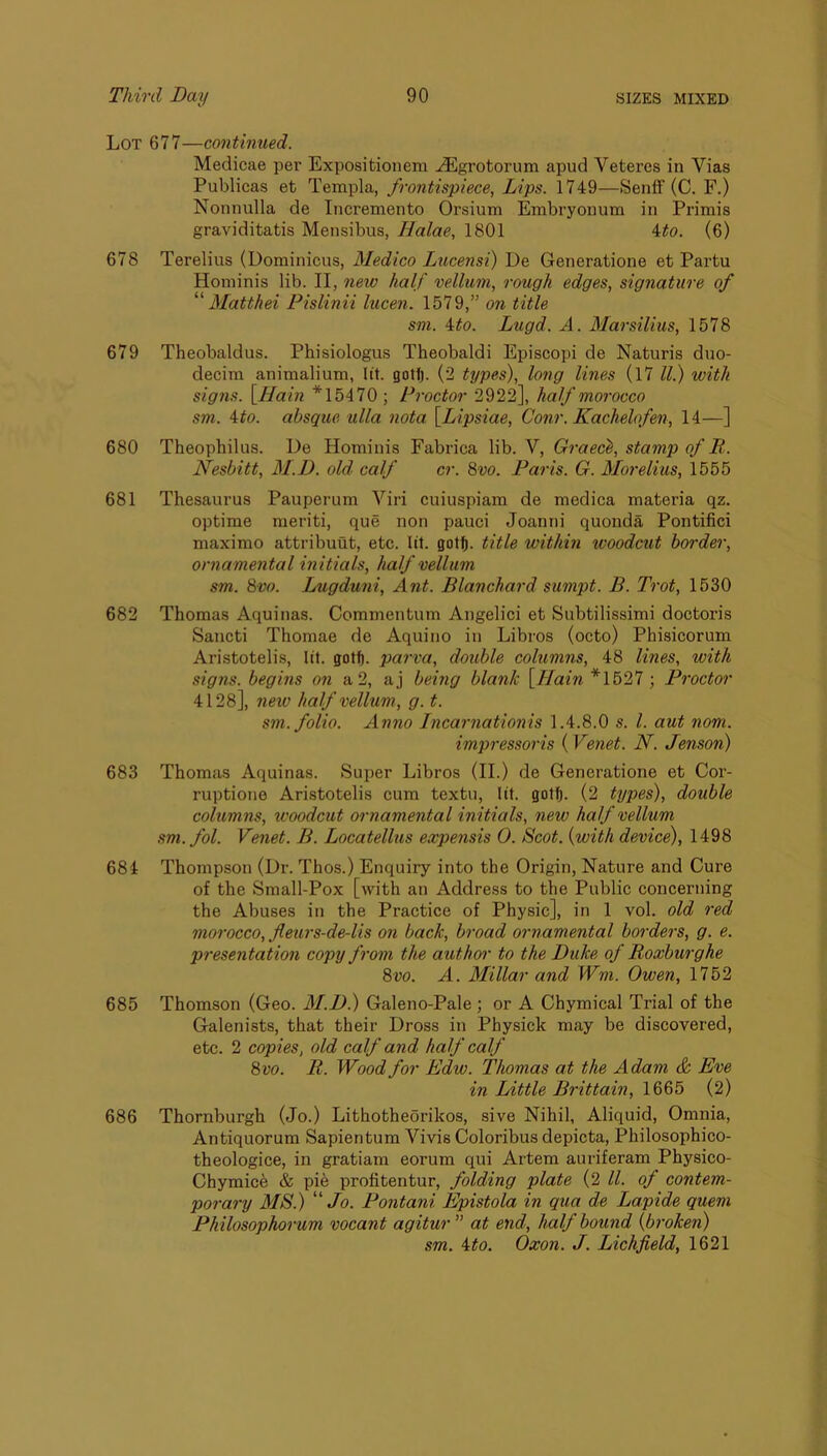 Lot 677—continued. Medicae per Expositionem j®grotorum apud Veteres in Vias Publicas et Templa, frontispiece, Lips. 1749—SenfF (C. F.) Nonnulla de Incremento Orsium Embryonum in Primis graviditatis Mensibus, Halae, 1801 ito. (6) 678 Terelius (Dominicus, Medico Lucensi) De Generatione et Partu Hominis lib. II, nexo half vellum, x-ough edges, signature of '''' Matthei PislinU lucen. 1579,” on title sm. 4^0. Lugd. A. Marsilius, 1578 679 Theobaldus. Phisiologus Theobaldi Episcopi de Naturis duo- decim animalium, lit. gotf). (2 types), long lines (l7 ll.) with signs. \_Hain *15470 ; Proctor 2922], half morocco sm. 4:to. absque ulla nota \Lipsiae, Conr. Kachelofen, 14—] 680 Theophilus. De Hominis Fabrica lib. V, Graech, stamp of B,. Nesbitt, M.D. old calf cr. 8vo. Paris. G. Morelius, 1555 681 Thesaurus Pauperum Viri cuiuspiam de medica materia qz. optime meriti, que non pauci Joanni quonda Pontifici maximo attribuut, etc. lit. gotlft. title within woodcut border, ornamental initials, half vellum sm. 8vo. Lugduni, Ant. Blanchard sumpt. B. Tx'ot, 1530 682 Thomas Aquinas. Commentum Angelici et Subtilissimi doctoris Sancti Thomae de Aquino in Libros (octo) Phisicorum Aristotelis, lit. gotf). parva, double columns, 48 lines, with signs, begins on a 2, aj being blank \TIain *1527 ; Proctor 4128], new half vellum, g. t. sm. folio. Anno Incarnationis 1.4.8.0 s. 1. aut nom. impressoris ( Venet. N. Jenson) 683 Thomas Aquinas. Super Libros (II.) de Generatione et Cor- ruptione Aristotelis cum textu, lit. gotf). (2 txjpes), double columns, woodcut ornamental initials, xiew half vellum sm. fol. Venet. B. Locatellus expensis 0. Scot, {with device), 1498 684 Thompson (Dr. Thos.) Enquiry into the Origin, Nature and Cure of the Small-Pox [with an Address to the Public concerning the Abuses in the Practice of Physic], in 1 vol. old red morocco, fleurs-de-lis on back, broad ornamental bordex's, g. e. px-esentatioxi copy fx-om the authox- to the Duke of Boxbux-ghe 8vo. A. Millar and Wm. Owen, 1752 685 Thomson (Geo. M.D.) Galeno-Pale ; or A Chymical Trial of the Galenists, that their Dross in Physick may be discovered, etc. 2 copies, old calf and half calf 8vo. B. Wood for Edw. Thomas at the Adam & Eve in Little Brittain, 1665 (2) 686 Thornburgh (Jo.) Lithotheorikos, sive Nihil, Aliquid, Omnia, Antiquorum Sapientum Vivis Coloribus depicta, Philosophico- theologice, in gratiam eorum qui Artem auriferam Physico- Chymice & pie profitentur, folding plate (2 ll. of contem- porary MS.) “/o. Pontani Epistola in qua de Lapide quern Philosophox'um vocant agitur ” at end, half bouxid {broken) sm. 4to. Oxon. J. Lichfield, 1621