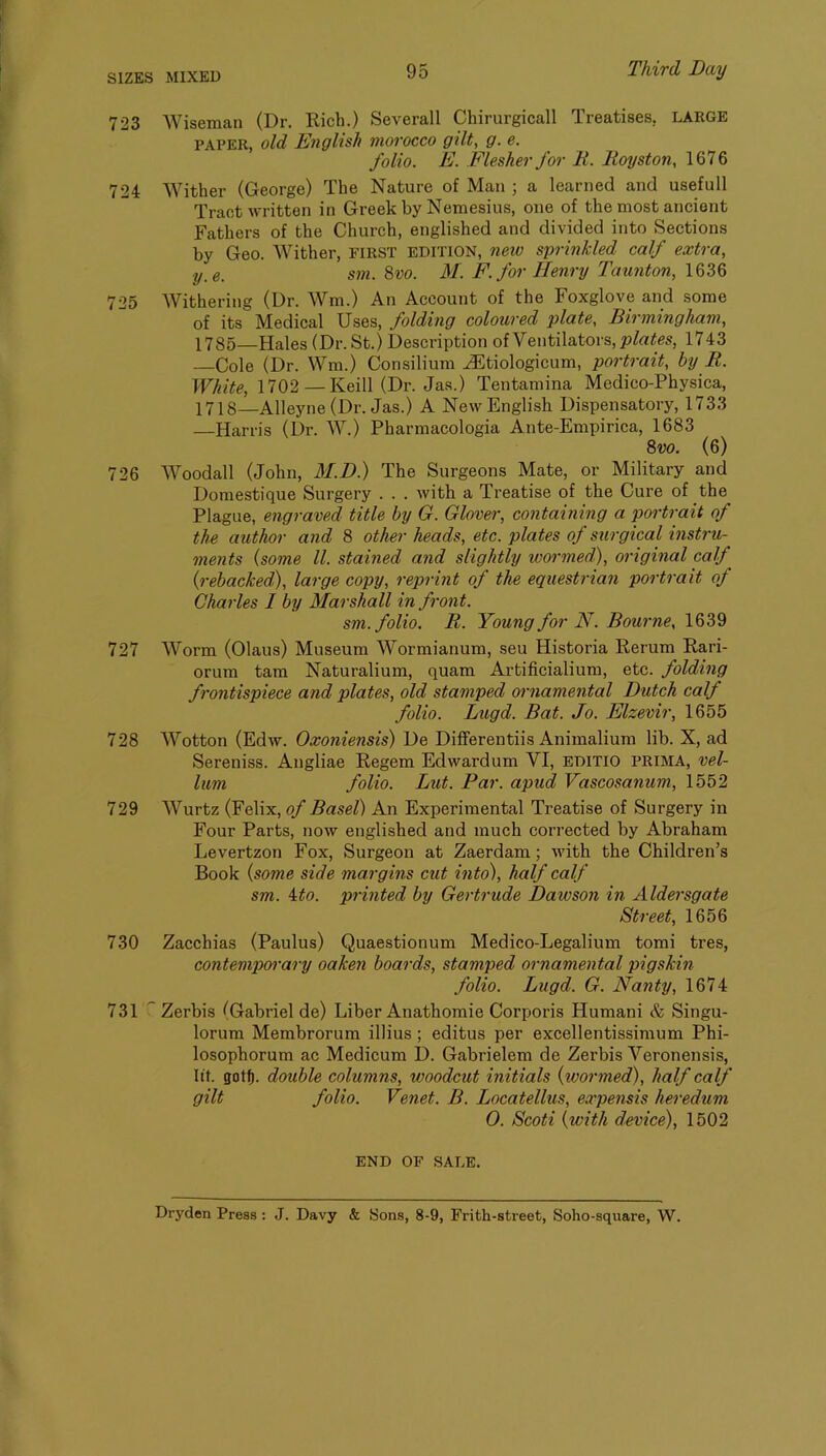 723 Wiseman (Dr. Rich.) Severall Chirurgicall Treatises. LARGE PAPER, old English morocco gilt, g. e. folio. E. Flesher for R. Royston, 1676 724 Wither (George) The Nature of Man ; a learned and usefull Tract written in Greek by Nemesius, one of the most ancient Fathers of the Church, englished and divided into Sections by Geo. Wither, first edition, neio sprinkled calf extra, y_e. sm. 8vo. M. P. for Henry Taunton, 1636 725 Withering (Dr. Wm.) An Account of the Foxglove and some of its Medical Uses, folding coloured plate, Birmingham, 1785—Hales (Dr. St.) Description of Ventilators, 1743 —Cole (Dr. Wm.) Consilium .^tiologicum, portrait, by R. White, 1702 —Keill (Dr. Jas.) Tentamina Medico-Physica, 1718—Alleyne(Dr. Jas.) A New English Dispensatory, 1733 —Harris (Dr. W.) Pharmacologia Ante-Empirica, 1683 Svo. (6) 726 Woodall (John, M.D.) The Surgeons Mate, or Military and Doraestique Surgery . . . with a Treatise of the Cure of the Plague, engraved title by G. Glover, containing a portrait of the author and 8 other heads, etc. plates of surgical instru- ments {some ll. stained and slightly wormed), original calf (rebacked), large copy, reprint of the equestrian portrait of Charles I by Marshall in front. sm. folio. R. Young for N. Bourne, 727 Worm (Olaus) Museum Wormianum, seu Historia Rerum Rari- orum tarn Naturalium, quam Artificialium, etc. folding frontispiece and plates, old stamped ornamental Dutch calf folio. Lugd. Bat. Jo. Elzevir, 1655 728 Wotton (Edw. Oxoniensis) De Differentiis Animalium lib. X, ad Sereniss. Angliae Regem Edwardum VI, bditio prima, vel- lum folio. But. Par. apud Vascosanum, 1552 729 Wurtz (Felix, of Basel) An Experimental Treatise of Surgery in Four Parts, now englished and much corrected by Abraham Levertzon Fox, Surgeon at Zaerdam; with the Children’s Book {some side margins cut into), half calf sm. 4^0. printed by Gertrude Dawson in Aldersgate Street, 1656 730 Zacchias (Paulus) Quaestionum Medico-Legalium tomi tres, contemporary oaken boards, stamped ornamental pigskin folio. Lugd. G. Nanty, 1674 731 '' Zerbis (Gabriel de) Liber Anathomie Corporis Humani & Singu- lorum Membrorum illius ; editus per excellentissimum Phi- losophorum ac Medicum D. Gabrielem de Zerbis Veronensis, lit. got^. double columns, woodcut initials {ivormed), half calf gilt folio. Venet. B. Locatellus, expensis heredum 0. Scoti {with device), 1502 END OF SALE. Dryden Press : J. Davy & Sons, 8-9, Frith-street, Soho-square, W.