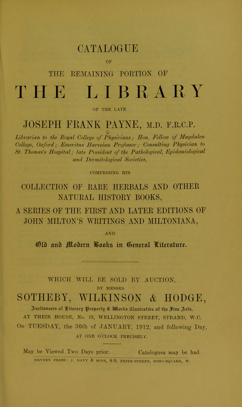 OF THE REMAINING PORTION OF THE LIBRARY OF THE LATE JOSEPH FRANK PAYNE, M.D. F.R.C.P. O Librarian to the Royal College of Physicians; lion. Felloiv of Magdalen College, Oxford; Emeritus Ilarveian Professor; Consulting Physician to St. Thomas’s Hospital; late President of the Pathological, Epidemiological and Dermitological Societies, COMPRISING HIS COLLECTION OF RARE HERBALS AND OTHER NATURAL HISTORY BOOKS, A SERIES OF THE FIRST AND LATER EDITIONS OF JOHN MILTON’S WRITINGS AND MILTONIANA, AND ©15 ant> Jlto5n-n Moolis in ©nural ICitnaturu WHICH WILL BE SOLI) BY AUCTION, BY MESSRS. SOTPIEBY, WILKINSON & HODGE, Aitriionetrs of $Htrrnn> -jDroprdj; & 'Morlis illusfrntiiie of iljc 3Hne AOs, AT THEIR HOUSE, No. 13, WELLINGTON STREET, STRAND, W.C. On TUESDAY, the 30th of JANUARY, 1912, and following Day, AT ONE O'CLOCK PRECISELY. May be Viewed Two Days prior. Catalogues may he had. DRYDEN PRESS: J. DAVY’ & SONS, 8-9, FRITH-STREET, SOHO-SQUARE, W.