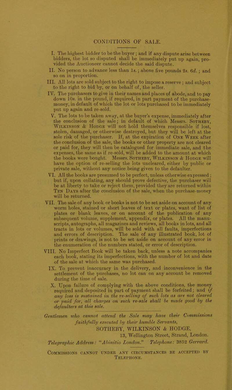 CONDITIONS OF SALE. I. The highest bidder to be the buyer; and if any dispute arise between bidders, the lot so disputed shall be immediately put up again, pro- vided the Auctioneer cannot decide the said dispute. II. No person to advance less than Is.; above five pounds 2s. 6cf.; and so on in proportion. III. All lots are sold subject to the right to impose a reserve; and subject to the right to bid by, or on behalf of, the seller. IV. The purchasers to give in their names and places of abode, and to pay down 10s. in the pound, if required, in part payment of the purchase- money, in default of which the lot or lots purchased to be immediately put up again and re-sold. V. The lots to be taken away, at the buyer’s expense, immediately after the conclusion of the sale; in default of which Messrs. Sotheby, Wilkinson it Hodge will not hold themselves responsible if lost, stolen, damaged, or otherwise destroyed, but they will be left at the sole risk of the purchaser. If, at the expiration of One Week after the conclusion of the sale, the books or other property are not cleared or paid for, they will then be catalogued for immediate sale, and the expenses, the same as if re-sold, will be added to the amount at which the books were bought. Messrs. Sotheby, Wilkinson & Hodge will have the option of re-selling the lots uncleared, either by public or private sale, without any notice being given to the defaulter. VI. All the books are presumed to be perfect, unless otherwise expressed ; but if, upon collating, any should prove defective, the purchaser will be at liberty to take or reject them, provided they are returned within Ten Days after the conclusion of the sale, when the purchase-money will be returned. VII. The sale of any book or books is not to be set aside on account of any worm holes, stained or short leaves of text or plates, want of list of plates or blank leaves, or on account of the publication of any subsequent volume, supplement, appendix, or plates. All the manu- scripts, autographs, all magazines and reviews, all books in lots, and all tracts in lots or volumes, will be sold with all faults, imperfections and errors of description. The sale of any illustrated book, lot of prints or drawings, is not to be set aside on account of any error in the enumeration of the numbers stated, or error of description. VIII. No Imperfect Book will be taken back, unless a note accompanies each book, stating its imperfections, with the number of lot and date of the sale at which the same was purchased. IX. To prevent inaccuracy in the delivery, and inconvenience in the settlement of the purchases, no lot can on any account be removed during the time of sale. X. Upon failure of complying with the above conditions, the money required and deposited in part of payment shall be forfeited; and if any loss is sustained in the re-selling of such lots as are not cleared or paid for, all charges on such re-sale shall be made good by the defaulters at this sale. Gentlemen who cannot attend the Sale may have their Commissions faithfully executed by their humble Servants, SOTHEBY, WILKINSON <k HODGE, 13, Wellington Street, Strand, London. Telegraphic Address: “Abinitio London.” Telephone: 3852 Gerrard. Commissions cannot under any circumstances be accepted by Telephone.