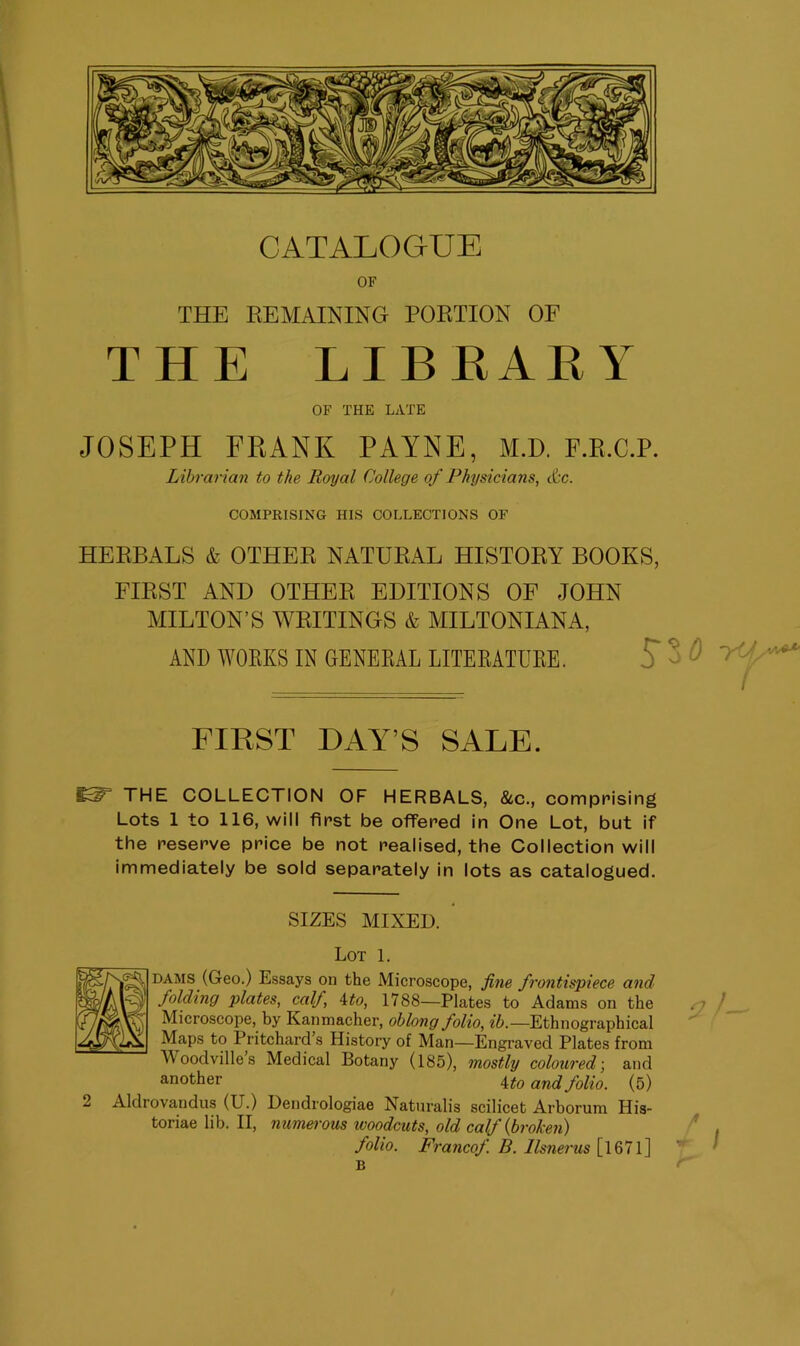 OF THE REMAINING PORTION OF THE LIBRARY OF THE LATE JOSEPH FRANK PAYNE, M.D. F.R.C.P. Librarian to the Royal College of Physicians, etc. COMPRISING HIS COLLECTIONS OF HERBALS & OTHER NATURAL HISTORY BOOKS, FIRST AND OTHER EDITIONS OF JOHN MILTON’S WRITINGS & MILTONIANA, AND WORKS IN GENERAL LITERATURE. S’ 5 FIRST DAY’S SALE. 65^ THE COLLECTION OF HERBALS, &c., comprising Lots 1 to 116, will first be offered in One Lot, but if the reserve price be not realised, the Collection will immediately be sold separately in lots as catalogued. SIZES MIXED. Lot 1. dams (Geo.) Essays on the Microscope, fine frontispiece and folding plates, calf, 4to, 1788—Plates to Adams on the Microscope, by Kanmacher, oblong folio, ib.—Ethnographical Maps to Pritchard’s History of Man—Engraved Plates from Moodvilles Medical Botany (185), mostly coloured; and another 4 to and folio. (5) 2 Aldrovandus (U.) Dendrologiae Naturalis scilicet Arborum His- toriae lib. II, numerous woodcuts, old calf {broken) folio. Francof. B. llsnerus [ 1671 ] B 0 iff s'*** t 9 /- /!