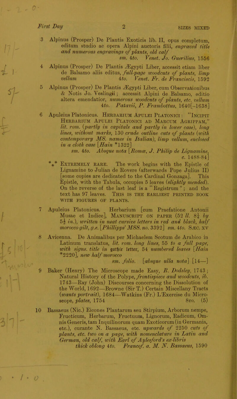 3 Alpinus (Prosper) De Plantis Exoticis lib. II, opus completum, editum studio ac opera Alpini auctoris filii, engraved title and numerous engravings of plants, old calf sm. Mo. Venet. Jo. Guerilius, 1556 4 Alpinus (Prosper) De Plantis HCgypti Liber, accessit etiam liber de Balsamo aliis editus, full-page woodcuts of plants, limp vellum 4to. Venet. Fr. de Franciscis, 1592 5 Alpinus (Prosper) De Plantis HSgypti Liber, cum Observationibus & Notis Jo. Veslingii; accessit Alpini de Balsamo, editio altera emendatior, numerous woodcuts of plants, etc. vellum 4to. Patavii, P. Frambottus, 1640[—1638] 6 Apuleius Platonicus. Herbarium Apulei Platonici : “Incipit Herbarium Apulei Platonici ad Marcum Agrippam,” lit. rom. (partly in capitals and partly in lower case), long lines, without marks, 130 crude outline cuts of plants (with contemporary MS. names in Italian), limp vellum, enclosed in a cloth case [Hain *1322] sm. 4to. Absque nota [Romce, J. Philip de Lignamine, c. 1488-84] *** Extremely rare. The work begins with the Epistle of Lignamine to Julian de Rovere (afterwards Pope Julius II) [some copies are dedicated to the Cardinal Gonzaga], This Epistle, with the Tabula, occupies 5 leaves (slightly mended). On the reverse of the last leaf is a “Registrum ” ; and the text has 97 leaves. This is the earliest printed book WITH FIGURES OF PLANTS. 7 Apuleius Platonicus. Herbarium [cum Praefatione Antonii Musae et Indice], Manuscript on paper (52 ll. 8| by 5b in.), written in neat cursive letters in red and black, half morocco gilt, g.e. [Phillipps’ MSS. no. 3392] sm. Mo. S/EC. xv 8 Avicenna. De Animalibus per Michaelem Scotum de Arabico in Latinum translatus, lit. rom. long lines, 55 to a full page, with signs, title in gotfiir letter, 54 numbered leaves [Main *2220], new half morocco sm. folio, [absque ulla nota] [14—] 9 Baker (Henry) The Microscope made Easy, P. Dodsley, 1743; Natural History of the Polype, frontispiece and woodcuts, ib. 1743—Ray (John) Discourses concerning the Dissolution of the World, 1692—Browne (SirT.) Certain Miscellany Tracts {wants portrait), 1684—Watkins (Fr.) L’Exercise du Micro- scope, plates, 1754 8vo. (5) 10 Bassaeus (Nic.) Eicones Plantarum seu Stirpium, Arborum nempe, Fructicum, Herbarum, Fructuum, Lignorum, Radicum, Om- nis Generis, tam Inquilinorum quam Exoticorum(in Germania, etc.), curante N. Bassaeus, etc. upwards of 2250 cuts of plants, etc. two on a page, with nomenclature in Latin and German, old calf, with Earl of Aylesford’s ex-libris thick oblong Mo. Francof. a. M. N. Bassaeus, 1590