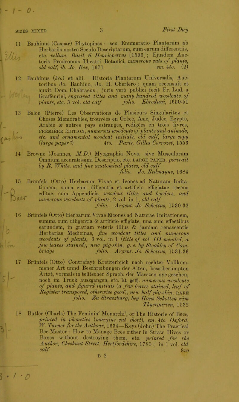 % 11 Bauhinus (Caspar) Phytopinas: seu Enumeratio Plantarum ab Herbariis nostro Seculo Descriptarum, cum earum differentiis, etc. vellum, Basil. S. Henricpetrus [1596]; Ejusdem Auc- toris Prodromus Theatri Botanici, numerous cuts of plants, old calf, ib. Jo. Rex, 1671 sm. ito. (2) 'M 12 Bauhinus (Jo.) et alii. Historia Plantarum Universalis, Auc- toribus Jo. Bauhino, Jo. H. Cberlero ; quam recensuit et auxit Dom. Chabraeus ; juris verb publici fecit Fr. Lud. a Graffenriel, engraved titles and many hundred woodcuts of plants, etc. 3 vol. old calf folio. Ebroduni, 1650-51 13 14 15 Belon (Pierre) Les Observations de Plusieurs Singularitez et Choses Memorables, trouvbes en Grbce, Asie, Judee, Egypte, Arabie & autres pays estranges, redigees en trois livres, premiere edition, numerous woodcuts of plants and animals, etc. and ornamental woodcut initials, old' calf, large copy {large paper f) ito. Paris, Gilles Corrozet, 1553 Browne (Joannes, M.D.) Myographia Nova, sive Musculorum Omnium accuratissimi Descriptio, etc. large paper, portrait by R. White, and fine anatomical plates, old calf folio. Jo. Redmayne, 1684 Briinfels (Otto) Herbarum Yivae et leones ad Naturam Imita- tionem, suma cum diligentia et artificio effigiatae recens Beditae, cum Appendicis, woodcut titles and borders, and numerous woodcuts of plants, 2 vol. in 1, old calf folio. Argent. Jo. Schottus, 1530-32 16 Briinfels (Otto) Herbarum Vivae Eicones ad Naturae Imitationem, summa cum diligentia & artificio effigiate, una cum effectibus earundem, in gratiam veteris illius & jamiam renascentis Herbariae Medicinae, fine woodcut titles and numerous woodcuts of plants, 3 vol. in 1 (title of vol. Ill mended, a feiv leaves stained), new pig-skin, g. e. by Stoakley of Cam- bridge folio. Argent. Jo. Schottus, 1531-36 17 Briinfels (Otto) Contrafayt Kreiiterbiich nach rechter Vollkom- mener Art unnd Beschreibungen der Alten, besstberiimpten Artzt, vormalsin teiitscher Sprach, der Masszen nyegesehen, noch im Truck auszgangen, etc. lit. gott). numerous ivoodcuts of plants, and figured initials (a few leaves stained, leaf of Register transposed, otherwise good), new half pig-skin, rare folio. Zu Straszburg, bey Ha?is Schotten zum Thyergarten, 1532 18 Butler (Charls) The Feminin® Monarchi®, or The Historic of Bees, printed in phonetics (margins cut short), sm. ito, Oxford, W. Turner for the Authour, 1634—Keys (John) The Practical Bee-Master: How to Manage Bees either in Straw Hives or Boxes without destroying them, etc. printed for the Author, Cheshunt Street, Hertfordshire, 1780; in 1 vol. old calf 8vo