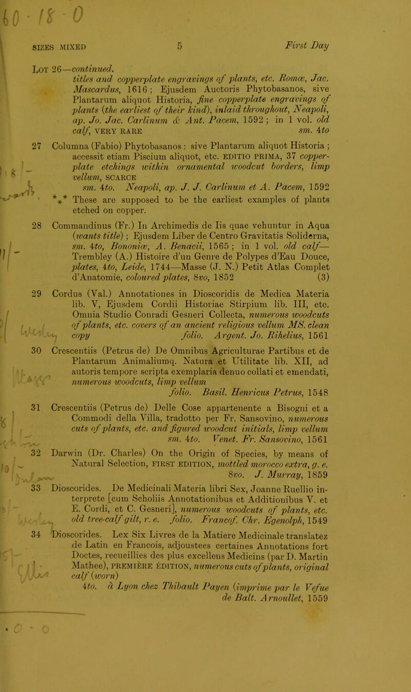 Lot 26—continued. titles and copperplate engravings of plants, etc. Romeo, Jac. Mascardus, 1616; Ejusdem Auctoris Phytobasanos, sive Plantarum aliquot Historia, fine copperplate engravings of plants (the earliest of their kind), inlaid throughout, Neapoli, ap. Jo. Jac. Carlinum & Ant. Pacem, 1592; in 1vol. old calf, VERY RARE Sm. itO 27 Columna (Fabio) Phytobasanos : sive Plantarum aliquot Historia ; accessit etiam Piscium aliquot, etc. ED1TI0 PRIMA, 37 copper- plate etchings within ornamental woodcut borders, limp vellum, scarce sm. 4to. Neapoli, ap. J. J. Carlinum et A. Pacem, 1592 *** These are supposed to be the earliest examples of plants etched on copper. 28 Commandinus (Fr.) In Archimedis de Iis quae vehuntur in Aqua (wants title) ; Ejusdem Liber de Centro Gravitatis Soliderna, sm. 4to, Bononice, A. Benacii, 1565 ; in 1 vol. old calf— Trembley (A.) Histoire d’un Genre de Polypes d’Eau Douce, plates, ito, Leide, 1744—Masse (J. N.) Petit Atlas Complet d’Anatomie, coloured plates, 8vo, 1852 (3) 29 Cordus (Val.) Annotationes in Dioscoridis de Medica Materia lib. V, Ejusdem Cordii Historiae Stirpium lib. Ill, etc. Omnia Studio Conradi Gesneri Collecta, numerous woodcuts of plants, etc. covers of an ancient religious vellum MS. clean copy folio. Argent. Jo. Rilielius, 1561 30 Crescentiis (Petrus de) De Omnibus Agriculturae Partibus et de Plantarum Animaliumq. Natura et Utilitate lib. XII, ad autoris tempore scripta exemplaria denuo collati et emendati, numerous ivoodcuts, limp vellum folio. Basil. Henricus Petrus, 1548 31 Crescentiis (Petrus de) Delle Cose appartenente a Bisogni et a Commodi della Villa, tradotto per Fr. Sansovino, numerous cuts of plants, etc. and figured woodcut initials, limp vellum sm. 4to. Venet. Fr. Sansovino, 1561 32 Darwin (Dr. Charles) On the Origin of Species, by means of Natural Selection, first edition, mottled morocco extra, g. e. 8vo. J. Murray, 1859 33 Dioscorides. De Medicinali Materia libri Sex, Joanne Ruellio in- terprete [cum Scholiis Annotationibus et Additionibus V. et E. Cordi, et C. Gesneri], numerous ivoodcuts of plants, etc. old tree-calf gilt, r. e. folio. Francof Chr. Egenolpli, 1549 34 Dioscorides. Lex Six Livres de la Matiere Medicinale translatez de Latin en Francois, adjoustees certaines Annotations fort Doctes, recueillies des plus excellens Medicins (par D. Martin Mathee), premiere edition, numerous cuts of plants, original kaS calf {worn) 4to. d Lyon chez Thibault Payen (imprime par le Vefue de Balt. Arnoullet, 1559