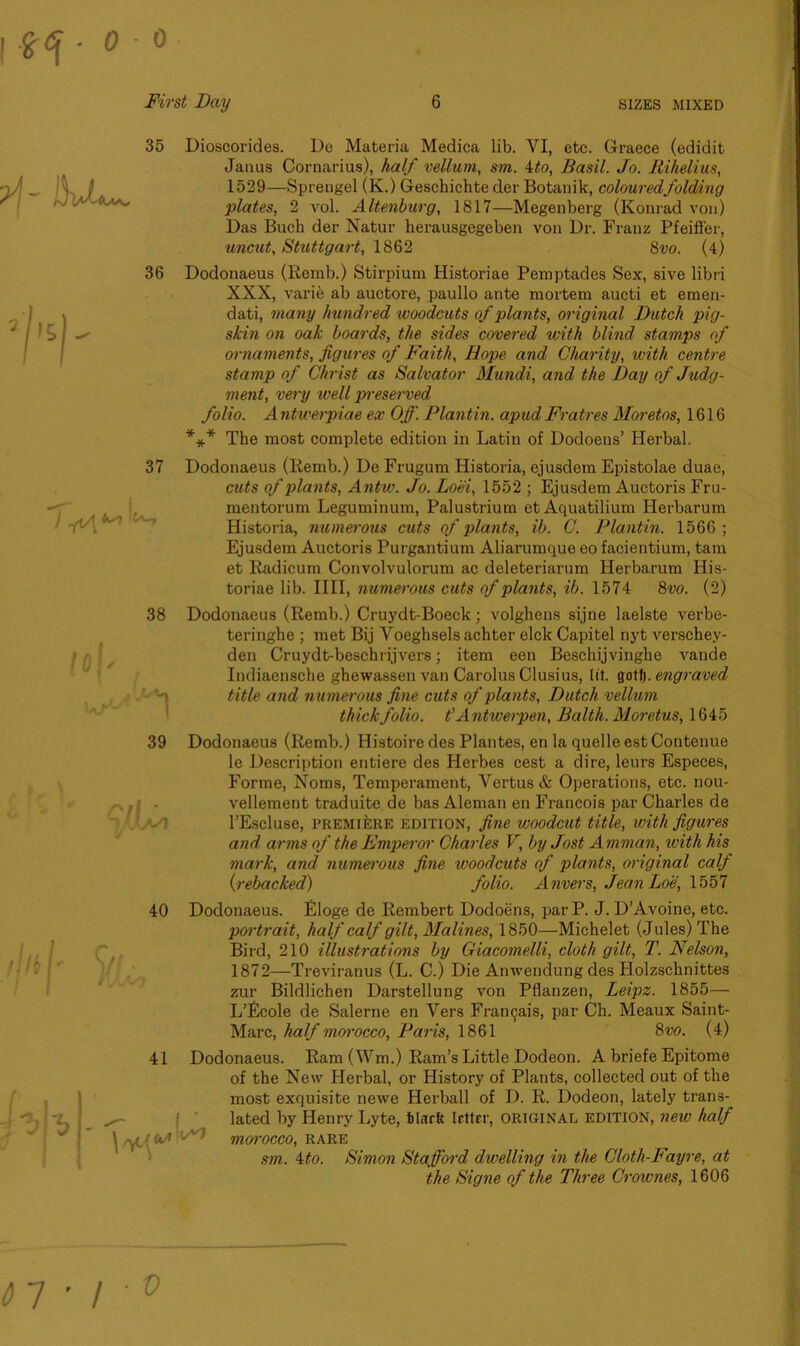 - 0 • 35 36 38 39 40 41 r+A*1 Dioscorides. De Materia Medica lib. YI, etc. Graece (edidit Janus Cornarius), half vellum, sm. 4to, Basil. Jo. Rihelius, 1529—Sprengel (K.) Geschichte der Botanik, colouredfolding plates, 2 vol. Altenburg, 1817—Megenberg (Konrad von) Das Buch der Natur herausgegeben von Dr. Franz Pfeiffer, uncut, Stuttgart, 1862 8vo. (4) Dodonaeus (Remb.) Stirpium Historiae Pemptades Sex, sive libri XXX, varife ab auctore, paullo ante mortem aucti et emen- dati, many hundred woodcuts of plants, original Dutch pig- skin on oak boards, the sides covered with blind stamps of ornaments, figures of Faith, Hope and Charity, with centre stamp of Christ as Salvator Mundi, a?id the Day of Judg- ment, very well preserved folio. A ntwerpiae ex Off. Plantin. apud Fratres Moretos, 1616 *** The most complete edition in Latin of Dodoens’ Herbal. Dodonaeus (Remb.) De Frugum Historia, ejusdem Epistolae duae, cuts of plants, Antw. Jo. Loci, 1552 ; Ejusdem Auctoris Fru- mentorum Leguminum, Palustrium et Aquatilium Iierbarum Historia, numerous cuts of plants, ib. C. Plantin. 1566 ; Ejusdem Auctoris Purgantium Aliarumque eo facientium, tam et Radicum Convolvulorum ac deleteriarum Herbarum His- toriae lib. IIII, numerous cuts of plants, ib. 1574 8vo. (2) Dodonaeus (Remb.) Cruydt-Boeck; volghens sijne laelste verbe- teringhe ; met Bij Yoeghsels achter elck Capitel nyt verschey- den Cruydt-beschrijvers; item een Beschijvinghe vande Indiaensche ghewassen van Carolus Clusius, lit. gotf). engraved title and numerous fine cuts of plants, Dutch vellum thick folio, t’ Antwerpen, Balth. Moretus, 1645 Dodonaeus (Remb.) Histoire des Plantes, en la quelle est Contenue le Description entiere des Herbes cest a dire, leurs Especes, Forme, Noms, Temperament, Vertus & Operations, etc. nou- vellement traduite de bas Aleman en Francois par Charles de l’Escluse, PREMIERE edition, fine woodcut title, with figures and arms of the Emperor Charles V, by Jost Amman, with his mark, and numerous fine woodcuts of j)lants, original calf (rebacked) folio. Anvers, JeanLoe, 1557 Dodonaeus. Eloge de Rembert Dodoens, parP. J. D’Avoine, etc. portrait, half calf gilt, Malines, 1850—Michelet (Jules) The Bird, 210 illustrations by Giacomelli, cloth gilt, T. Nelson, 1872—Treviranus (L. C.) Die Amvendung des Holzschnittes zur Bildlichen Darstellung von Pflanzen, Leipz. 1855— L’Ecole de Salerne en Yers Framjais, par Ch. Meaux Saint- Marc, half morocco, Paris, 1861 8vo. (4) Dodonaeus. Ram (Wm.) Ram’s Little Dodeon. A briefe Epitome of the New Herbal, or History of Plants, collected out of the most exquisite newe Herball of D. R. Dodeon, lately trans- lated by Henry Lyte, filarft letter, original edition, new half ^ morocco, rare sm. ito. Simon Stafford dwelling in the Cloth-Fayre, at the Signe of the Three Crownes, 1606