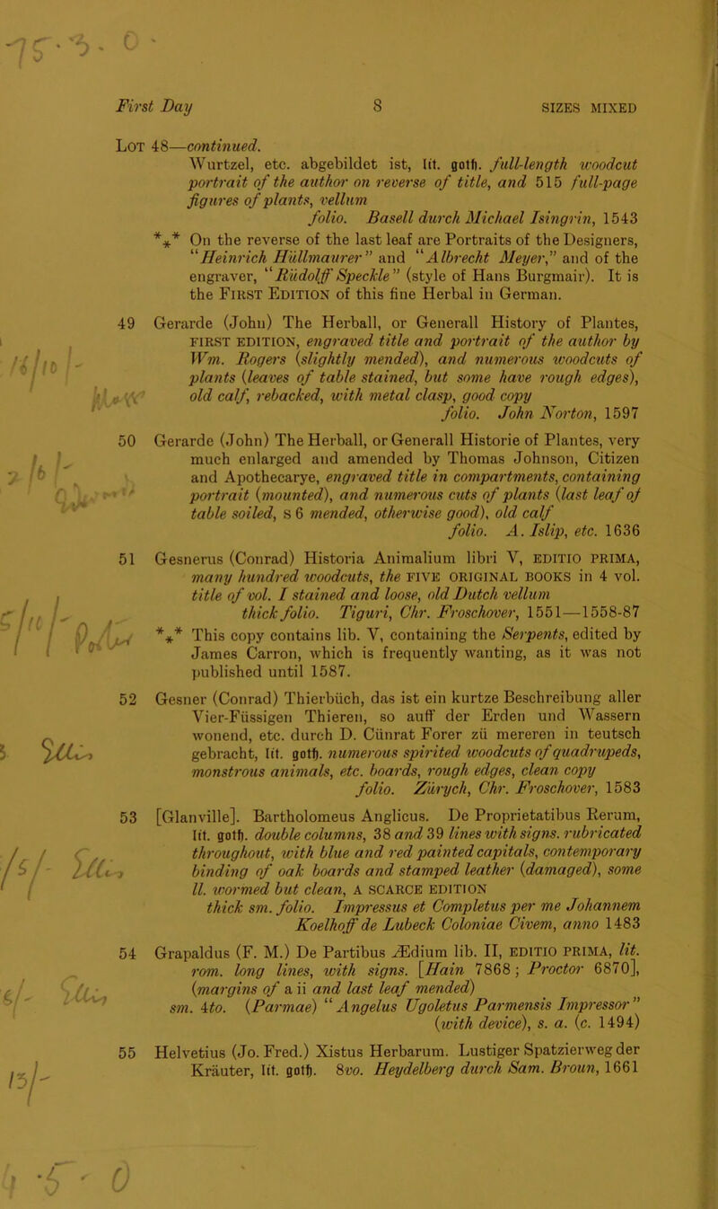 Lot 48—continued. Wurtzel, etc. abgebildet ist, lit. golf), full-length woodcut portrait of the author on reverse of title, and 515 full-page figures of plants, vellum folio. Basell durch Michael Isingrin, 1543 *** On the reverse of the last leaf are Portraits of the Designers, “Heinrich Hullmaurer” and “Albrecht Meyer,” and of the engraver, Rudolf Speckle ” (style of Hans Burgmair). It is the First Edition of this fine Herbal in German. 51 52 53 54 55 Gerarde (John) The Herball, or Generali History of Plantes, first edition, engraved title and portrait of the author by Wm. Rogers {slightly mended), and numerous woodcuts of plants {leaves of table stained, but some have rough edges), old calf rebacked, with metal clasp, good copy folio. John Norton, 1597 Gerarde (John) The Herball, or Generali Historie of Plantes, very much enlarged and amended by Thomas Johnson, Citizen and Apothecarye, engraved title in compartments, containing portrait {mounted), and numerous cuts of plants {last leaf of table soiled, s 6 mended, otherwise good), old. calf folio. A. Islip, etc. 1636 Gesnerus (Conrad) Historia Animalium libri V, editio PRIMA, many hundred woodcuts, the five original books in 4 vol. title of vol. I stained and loose, old Dutch vellum thick folio. Tiguri, Chr. Froschover, 1551 —1558-87 *** This copy contains lib. V, containing the Serpents, edited by James Carron, which is frequently wanting, as it was not published until 1587. Gesner (Conrad) Thierbiich, das ist ein kurtze Beschreibung aller Vier-Fiissigen Thieren, so auff der Erden und Wassern wonend, etc. durch D. Ciinrat Forer zii mereren in teutsch gebracht, lit. gotf). numerous spirited woodcuts of quadrupeds, monstrous animals, etc. boards, rough edges, clean copy folio. Zurych, Chr. Froschover, 1583 [Glanville]. Bartholomeus Anglicus. De Proprietatibus Rerum, lit. gotf). double columns, 38 and 39 lines with signs, rubricated throughout, with blue and red painted capitals, contemporary binding of oak boards and stamped leather {damaged), some ll. wormed but clean, A scarce edition thick sm. folio. Impressus et Completus per me Johannem Koelhof de Lubeck Coloniae Civem, anno 1483 Grapaldus (F. M.) De Partibus ^Edium lib. II, editio PRIMA, lit. rom. long lines, with signs. \Ram 7868; Proctor 6870], {margins of a ii and last leaf mended) sm. 4to. {Parmae) “ Angelus Ugoletus Parmensis Dnpressor” {tvith device), s. a. {c. 1494) Helvetius (Jo. Fred.) Xistus Herbarum. Lustiger Spatzienveg der Krauter, lit. gotf). 8m Heydelberg durch Sam. Broun, 1661