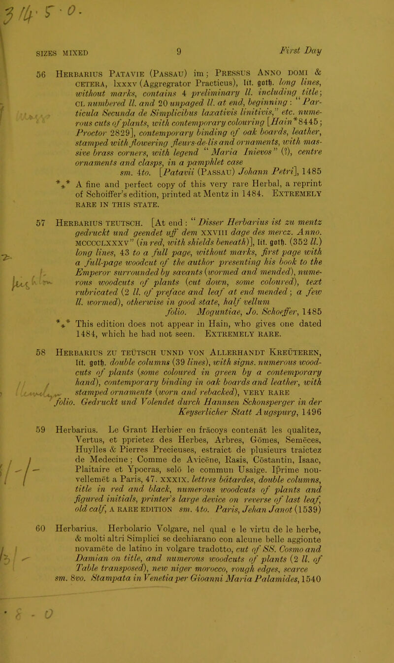 56 Herbarius Patavie (Passau) im; Pressus Anno domi & cetera, lxxxv (Aggregrator Practicus), lit. gotf). long lines, without marks, contains 4 preliminary ll. including ^ title; CL numbered ll. and 20 unpaged ll. at end, beginning : Par- ticula Secunda de Simplicibus la.rativis linitivis,” etc. nume- rous cuts of plants, with contemporary colouring [Rain *8445; Proctor 2829], contemporary binding of oak boards, leather, stamped with flowering fleurs-de-lis and ornaments, with mas- sive brass corners, with legend “Maria Inievos” (?), centre ornaments and clasps, in a pamphlet case sm. 4to. [Patavii (Passau) Johann Petri], 1485 *** A fine and perfect copy of this very rare Herbal, a reprint of Schoiffer’s edition, printed at Mentz in 1484. Extremely RARE IN THIS STATE. 57 Herbarius teutsch. [At end : “ Disser Herbarius ist zu mentz gedruckt und geendet uff dem xxvm dage des mercz. Anno. mcccclxxxv” {in red, with shields beneath)], lit. gotf). (352 ll.) long lines, 43 to a full page, without marks, first page with a full-page woodcut of the author presenting his book to the Emperor surrounded by savants {wormed and mended), nume- rous woodcuts of plants {cut down, some coloured), text rubricated (2 ll. of preface and leaf at end mended; a few ll. wormed), otherwise in good state, half vellum folio. Moguntiae, Jo. Schoefler, 1485 *** This edition does not appear in Hain, who gives one dated 1484, which he had not seen. Extremely rare. 58 Herbarius zu teutsch unnd von Allerhandt Kreuteren, lit. gotf). double columns (39 lines), with signs, numerous wood- cuts of plants {some coloured in green by a contemporary hand), contemporary binding in oak boards and leather, with ■ ,• stamped ornaments {worn and rebacked), very rare folio. Gedruckt und Volendet durch Hannsen Schonsperger in der Keyserlicher Statt A ugspurg, 1496 Herbarius. Le Grant Herbier en fracoys contenat les qualitez, Vertus, et pprietez des Herbes, Arbres, Gomes, Semeces, Huylles & Pierres Precieuses, estraict de plusieurs traictez de Medecine ; Coinme de Avicene, Easis, Costantin, Isaac, Plaitaire et Ypocras, selo le commun Usaige. Iprime nou- velleniet a Paris, 47. xxxix. lettres bdtardes, double columns, title in red and black, numerous woodcuts of plants and figured initials, printer's large device on reverse of last leaf old calf, A RARE edition sm. 4to. Paris, Jehan Janot (1539) Herbarius. Herbolario Volgare, nel qual e le virtu de le herbe, & molti altri Simplici se dechiarano con alcune belle aggionte novamete de latino in volgare tradotto, cut of SS. Cosmo and Damian on title, and numerous ivoodcuts of plants (2 ll. of Table transposed), new mger morocco, rough edges, scarce sm. 8vo. Stampata in Venetiaper Gioanni Maria Palamides, 1540 59 ’ * 0