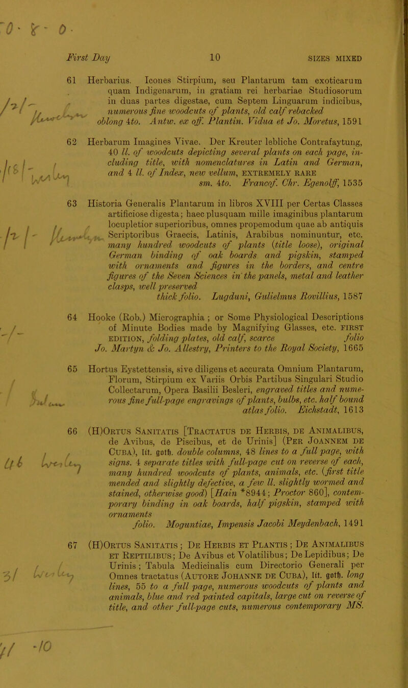 61 /} Herbarius. leones Stirpium, seu Plan tar um tam exoticarura quam Indigenarum, in gratiam rei herbariae Studiosorum in duas partes digestae, cum Septem Linguarum indicibus, numerous fine woodcuts of plants, old calf rebacked oblong 4to. Antw. ex off. Plantin. Vidua et Jo. Moretus, 1591 Herbarum Imagines Vivae. Der Kreuter lebliebe Contrafaytung, 40 ll. of ivoodcuts depicting several plants on each page, in- cluding title, ivith nomenclatures in Latin and German, and 4 ll. of Index, new vellum, extremely rare sm. 4to. Franco/. Chr. Egenolff, 1535 63 Historia Generalis Plantarum in libros XVIII per Certas Classes artificiose digesta; haecplusquam mille imaginibus plantarum locupletior superioribus, omnes propemodum quae ab antiquis Scriptoribus Graecis, Latinis, Arabibus nominuntur, etc. many hundred woodcuts of plants (title loose), original German binding of oak boards and pigskin, stamped with ornaments and figures in the borders, and centre figures of the Seven Sciences in the panels, metal and leather clasps, tee11 preserved thick folio. Lugduni, Gulielmus Rovillius, 1587 64 Hooke (Rob.) Micrographia ; or Some Physiological Descriptions of Minute Bodies made by Magnifying Glasses, etc. first edition, folding plates, old calf scarce folio Jo. Martyn & Jo. Allestry, Printers to the Royal Society, 1665 65 Hortus Eystettensis, sive diligens et accurata Omnium Plantarum, Florum, Stirpium ex Variis Orbis Partibus Singulari Studio Collectarum, Opera Basilii Besleri, engraved titles and nume- ,i44 rous fine full-page engravings of plants, bulbs, etc. half bound atlas folio. Eichstadt, 1613 (H)Ortus Sanitatis [Tractatus de Herbis, de Animalibus, de Avibus, de Piscibus, et de Urinis] (Per Joannem de Cuba), lit. gotl). double columns, 48 lines to a full page, with signs. 4 separate titles with full-page cut on reverse of each, many hundred woodcuts of plants, animals, etc. (first title mended and slightly defective, a few ll. slightly wormed and stained, otherwise good) \IIain *8944; Proctor 860], contem- porary binding in oak boards, half pigskin, stamped with ornaments folio. Moguntiae, Impensis Jacobi Meydenbach, 1491 (H)Ortus Sanitatis ; De Herbis et Plantis ; De Animalibus ET Reptilibus; De Avibus et Volatilibus; DeLepidibus; De Urinis; Tabula Medicinalis cum Directorio Generali per Omnes tractatus (Autore Johanne de Cuba), lit. golf). long lines, 55 to a full page, numerous woodcuts of plants and animals, blue and red painted capitals, large cut on reverse of title, and other full-page cuts, numerous contemporary MR.