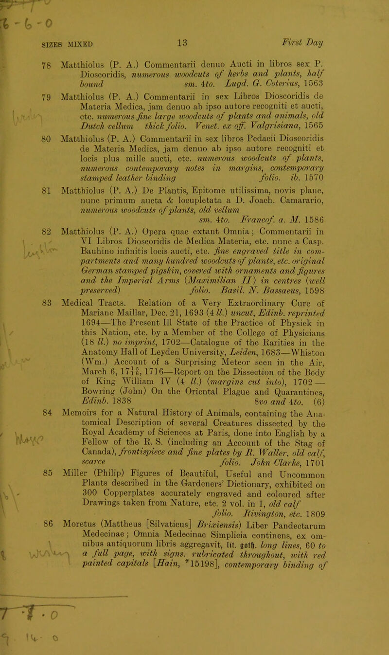 78 Matthiolus (P. A.) Commentarii denuo Aucti in libros sex P. Dioscoridis, numerous woodcuts of herbs and plants, half bound sm. 4to. Lugd. G. Cotenus, 1563 79 Matthiolus (P. A.) Commentarii in sex Libros Dioscoridis de Materia Medica, jam denuo ab ipso autore recogniti et aucti, etc. numerous fine large woodcuts of plants and animals, old Dutch vellum thick folio. Venet. ex off. Valgrisiana, 1565 80 Matthiolus (P. A.) Commentarii in sex libros Pedacii Dioscoridis de Materia Medica, jam denuo ab ipso autore recogniti et locis plus mille aucti, etc. numerous woodcuts of plants, numerous contemporary notes in margins, contemporary stamped leather binding folio, ib. 1570 81 Matthiolus (P. A.) De Plantis, Epitome utilissima, novis plane, nunc primum aucta & locupletata a D. Joach. Camarario, numerous woodcuts of plants, old vellum sm. 4to. Francof. a. M. 1586 82 Matthiolus (P. A.) Opera quae extant Omnia; Commentarii in VI Libros Dioscoridis de Medica Materia, etc. nunc a Casp. Bauhino iufinitis locis aucti, etc. fine engraved title in com- partments and many hundred woodcuts of plants, etc. original German stamped pigskin, covered with ornaments and figures and the Imperial Arms (Maximilian II) in centres (well preserved) folio. Basil. N. Bassaeus, 1598 83 Medical Tracts. Relation of a Very Extraordinary Cure of Mariane Maillar, Dec. 21, 1693 (4 ll.) uncut, Edinb. reprinted 1694—The Present 111 State of the Practice of Physick in this Nation, etc. by a Member of the College of Physicians (18 ll.) no imprint, 1702—Catalogue of the Rarities in the Anatomy Hall of Leyden University, Leiden, 1683—Whiston (Wm.) Account of a Surprising Meteor seen in the Air, March 6, 17] b, 1716—Report on the Dissection of the Body of King William IV (4 ll.) (margins cut into), 1702 — Bowring (John) On the Oriental Plague and Quarantines, Edinb. 1838 8vo and 4to. (6) 84 Memoirs for a Natural History of Animals, containing the Ana- tomical Description of several Creatures dissected by the Royal Academy of Sciences at Paris, done into English by a Fellow of the R. S. (including an Account of the Stag of Canada), frontispiece and fine plates by R. Waller, old calf, scarce folio. John Clarke, 1701 85 Miller (Philip) Figures of Beautiful, Useful and Uncommon Plants described in the Gardeners’ Dictionary, exhibited on 300 Copperplates accurately engraved and coloured after Drawings taken from Nature, etc. 2 vol. in 1, old calf folio. Rivington, etc. 1809 86 Moretus (Mattheus [Silvaticus] Brixiensis) Liber Pandectarum Medecinae; Omnia Medecinae Simplicia continens, ex om- nibus antiquorum libris aggregavit, lit. gotfj. long lines, 60 to i a full page, with signs, rubricated throughout, with red painted capitals [Hain, *15198], contemporary binding of