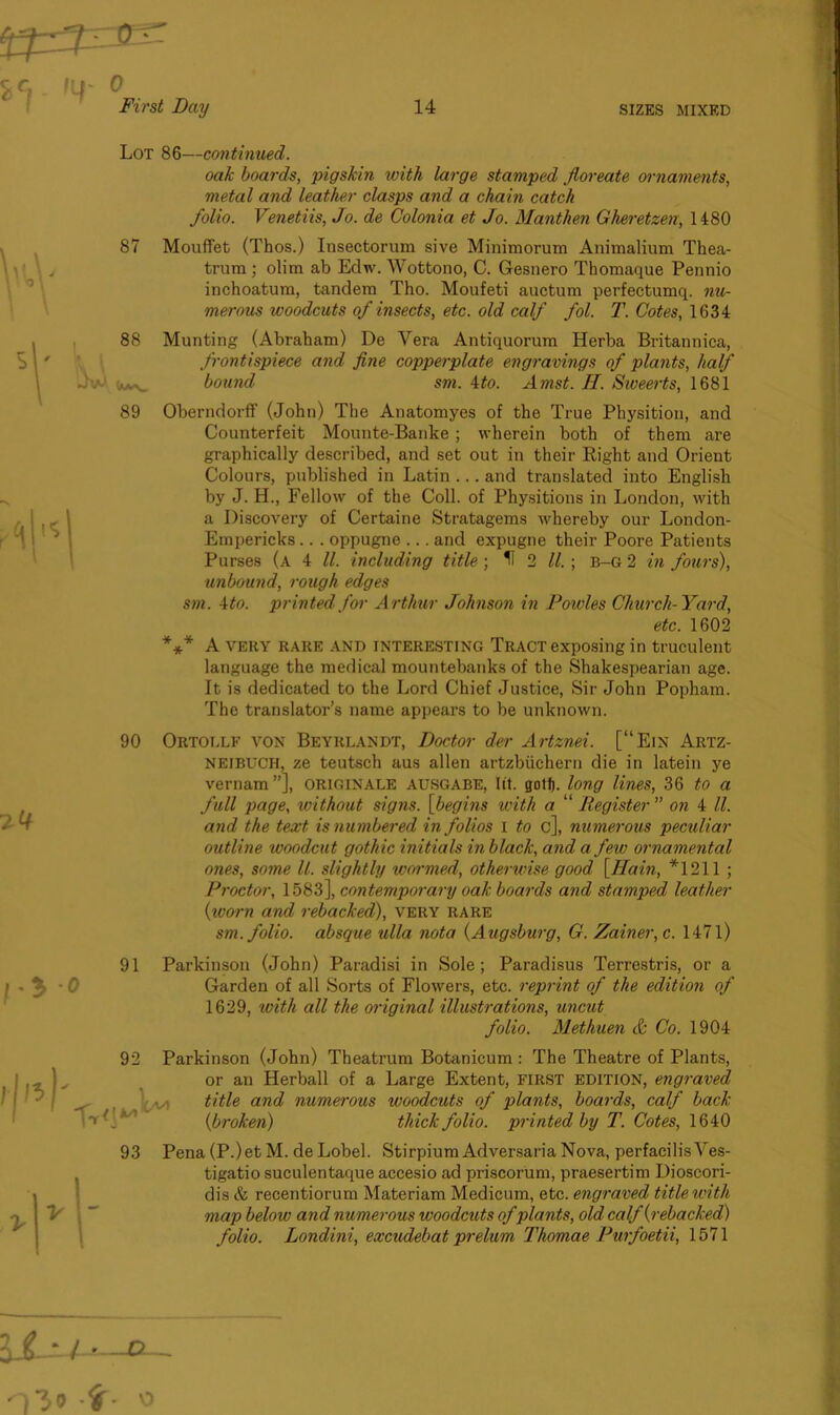 Lot 86—continued. oak boards, pigskin with large stamped jloreate ornaments, metal and leather clasps and a chain catch folio. Venetiis, Jo. de Colonia et Jo. Manthen Gheretzen, 1480 87 Mouffet (Thos.) Insectorum sive Minimorum Animalium Thea- trura ; olim ab Edw. Wottono, C. Gesnero Thomaque Pennio inchoatum, tandem Tho. Moufeti auctum perfectumq. nu- merous woodcuts of insects, etc. old calf fol. T. Cotes, 1634 88 Munting (Abraham) De Yera Antiquorum Herba Britannica, frontispiece and fine copperplate engravings of plants, half bound sm. 4to. Amst. II. Siveerts, 1681 89 Oberndorff (John) The Anatomyes of the True Physition, and Counterfeit Mounte-Banke ; wherein both of them are graphically described, and set out in their Right and Orient Colours, published in Latin ... and translated into English by J. H., Fellow of the Coll, of Physitions in London, with a Discovery of Certaine Stratagems whereby our London- Empericks.. . oppugne ... and expugne their Poore Patients Purses (a 4 ll. including title ; U 2 ll. ; B-G 2 in fours), unbound, rough edges sm. 4 to. printed for Arthur Johnson in Fowles Church-Yard, etc. 1602 *** A VERY RARE AND interesting Tract exposing in truculent language the medical mountebanks of the Shakespearian age. It is dedicated to the Lord Chief Justice, Sir John Popham. The translator’s name appears to be unknown. 90 Ortollf von Beyrlandt, Doctor der Artznei. [“Ein Artz- neibuch, ze teutsch aus alien artzbiichern die in latein ye vernam”], originate AUSGABE, lit. golf), long lines, 36 to a full page, without signs. [begins with a “ Register ” on 4 ll. and the text is numbered in folios I to c], numerous peculiar outline woodcut gothic initials in black, and a few ornamental ones, some ll. slightly wormed, otherwise good [Ham, *1211 ; Proctor, 1583], contemporary oak boards and stamped leather {worn and rebacked), very rare sm. folio, absque ulla nota {Augsburg, G. Zainer,c. 1471) 91 Parkinson (John) Paradisi in Sole; Paradisus Terrestris, or a Garden of all Sorts of Flowers, etc. reprint of the edition of 1629, with all the original illustrations, uncut folio. Methuen J Co. 1904 92 Parkinson (John) Theatrum Botanicum : The Theatre of Plants, or an Herball of a Large Extent, FIRST edition, engraved title and numerous woodcuts of plants, boards, calf back {broken) thick folio, printed by T. Cotes, 1640 93 Pena (P.)et M. de Lobel. Stirpium Adversaria Nova, perfacilisVes- tigatio suculentaque accesio ad priscorum, praesertim Dioscori- dis & recentiorum Materiam Medicum, etc. engraved title with map below and numerous woodcuts of plants, old calf {rebacked) folio. Londini, excudebat prelum Thomae Purfoetii, 1571