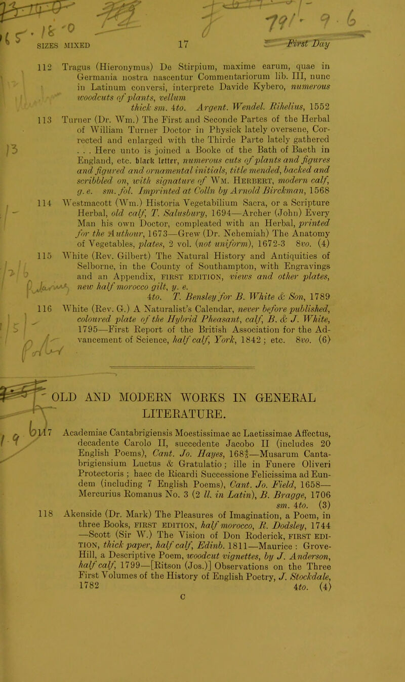 a S'-/*'0 _ SIZES -MIXED 112 7 H __ 17 ZT .Day / A 9 113 |3 114 ■> 1 (j Tragus (Hieronymus) Do Stirpium, maxime earum, quae in Germania nostra nascentur Commentariorum lib. HI, nunc in Latinum conversi, interprete Davide Kybero, numerous woodcuts of plants, vellum thick sm. 4to. Argent. Wendel. Rihelius, 1552 Turner (Dr. Wm.) The First and Seconde Partes of the Herbal of William Turner Doctor in Physick lately oversene, Cor- rected and enlarged with the Thirde Parte lately gathered . . . Here unto is joined a Booke of the Bath of Baeth in England, etc. Mark Irttrr, numerous cuts of plants and figures and figured and ornamental initials, title mended, hacked and scribbled on, with signature of Wm. Herbert, modern calf, g.e. sm.fol. Imprinted at Colin by Arnold Birckman, 1568 Westmacott (Wm.) Historia Yegetabilium Sacra, or a Scripture Herbal, old calf, T. Salisbury, 1694—Archer (John) Every Man his own Doctor, compleated with an Herbal, printed for the Authour, 1673—Grew (Dr. Nehemiah) The Anatomy of Vegetables, plates, 2 vol. {not uniform), 1672-3 8vo. (4) White (Rev. Gilbert) The Natural History and Antiquities of Selborne, in the County of Southampton, with Engravings and an Appendix, FIRST edition, views and other plates, 1 Jo. new half morocco gilt, y. e. 4to. T. Bensley for B. White cfc Son, 1789 White (Rev. G.) A Naturalist’s Calendar, never before published, coloured plate of the Hybrid Pheasant, calf, B. & J. White, 1795—First Report of the British Association for the Ad- vancement of Science, half calf, York, 1842; etc. 8vo. (6) D-Y 115 116 AND MODERN WORKS LITERATURE. IN GENERAL Academiae Cantabrigiensis Moestissimae ac Laetissimae Affectus, decadente Carolo II, succedente Jacobo II (includes 20 English Poems), Cant. Jo. Hayes, 168^—Musarum Canta- brigiensium Luctus & Gratulatio; ille in Funere Oliveri Protectoris ; haec de Ricardi Successione Felicissima ad Eun- dem (including 7 English Poems), Cant. Jo. Field, 1658— Mercurius Romanus No. 3 (2 ll. in Latin), B. Bragge, 1706 sm. 4to. (3) 118 Akenside (Dr. Mark) The Pleasures of Imagination, a Poem, in three Books, first edition, half morocco, R. Dodsley, 1744 —Scott (Sir W.) The Vision of Don Roderick, first edi- tion, thick paper, half calj, Edinb. 1811—Maurice : Grove- Hill, a Descriptive Poem, woodcut vignettes, by J. Anderson, half calf, 1799—[Ritson (Jos.)] Observations on the Three First Volumes of the History of English Poetry, J. Stockdale, 1782 4to. (4)