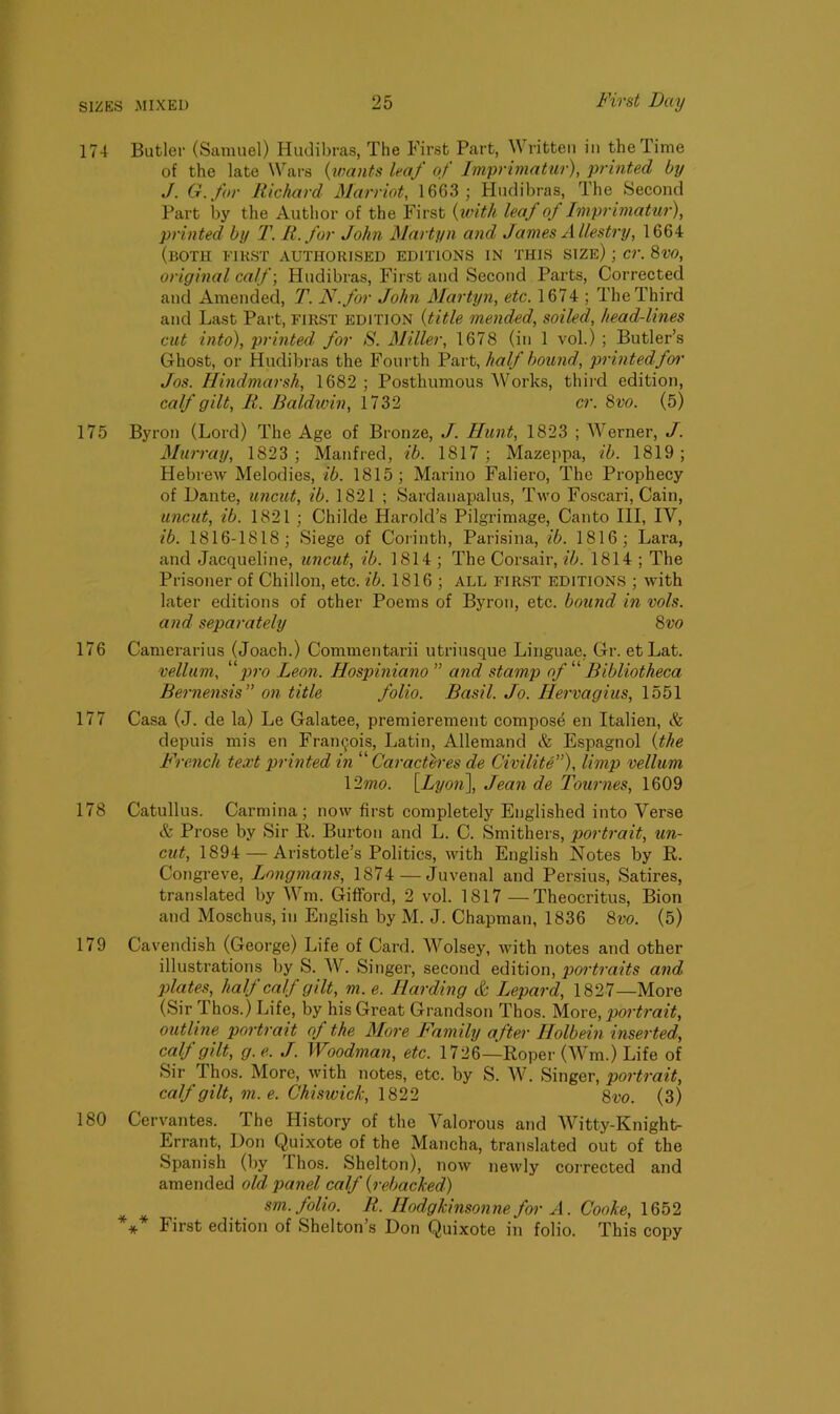 174 Butler (Samuel) Hudibras, The First Part, Written in the Time of the late Wars (wants leaf of Imprimatur), printed by J. G.for Richard Harriot, 1663; Hudibras, The Second Part by the Author of the First {with leaf of Imprimatur), printed by T. It. for John Martyn and James Allestry, 1664 (both first authorised editions in this size) ; cr. 8vo, original calf-, Hudibras, First and Second Parts, Corrected and Amended, T. N.for John Martyn, etc. 1674 ; The Third and Last Part, FIRST edition {title mended, soiled, head-lines cut into), printed for S. Miller, 1678 (in 1 vol.) ; Butler’s Ghost, or Hudibras the Fourth Part, half bound, printed for Jos. Hindmarsh, 1682 ; Posthumous Works, third edition, calf gilt, It. Baldwin, 1732 cr. 8vo. (5) 175 Byron (Lord) The Age of Bronze, J. Hunt, 1823 ; Werner, J. Murray, 1823; Manfred, ib. 1817; Mazeppa, ib. 1819; Hebrew Melodies, ib. 1815; Marino Faliero, The Prophecy of Dante, uncut, ib. 1821 ; Sardanapalus, Two Foscari, Cain, uncut, ib. 1821 ; Childe Harold’s Pilgrimage, Canto III, IV, ib. 1816-1818; Siege of Corinth, Parisina, ib. 1816; Lara, and Jacqueline, uncut, ib. 1814 ; The Corsair, ib. 1814 ; The Prisoner of Chillon, etc. ib. 1816 ; all first editions ; with later editions of other Poems of Byron, etc. bound in vols. and separately 8vo 176 Camerarius (Joach.) Commentarii utriusque Linguae, Gr. etLat. vellum, ‘ pro Leon. Hospiniano ” and stamp of “ Bibliotheca Bernensis” on title folio. Basil. Jo. Ilervagius, 1551 177 Casa (J. de la) Le Galatee, premierement compose en Italien, & depuis mis en Francois, Latin, Allemand & Espagnol {the French text printed in “ Caracteres de Civilite”), limp vellum \'2mo. [Lyon], Jean de Tournes, 1609 178 Catullus. Carmina; now first completely Englished into Verse & Prose by Sir R. Burton and L. C. Smithers, portrait, un- cut, 1894 — Aristotle’s Politics, with English Notes by R. Congreve, Longmans, 1874 — Juvenal and Persius, Satires, translated by Wm. Gifford, 2 vol. 1817—Theocritus, Bion and Moschus, in English by M. J. Chapman, 1836 8vo. (5) 179 Cavendish (George) Life of Card. AVolsey, with notes and other illustrations by S. W. Singer, second edition, portraits and plates, half calf gilt, m. e. Harding & Lepard, 1827—More (Sir Thos.) Life, by his Great Grandson Thos. More, portrait, outline portrait oj the More Family after Holbein inserted, cult gilt, g.e. J. Woodman, etc. 1726—Roper (Wm.) Life of Sir Thos. More, with notes, etc. by S. W. Singer, portrait, calf gilt, m.e. Chiswick, 1822 8vo. (3) 180 Cervantes. The History of the Valorous and Witty-Knight- Errant, Don Quixote of the Mancha, translated out of the Spanish (by llios. Shelton), now newly corrected and amended old panel calf (rebacked) sm. folio. R. Hodgkinsonne for A. Cooke, 1652 *** First edition of Shelton’s Don Quixote in folio. This copy