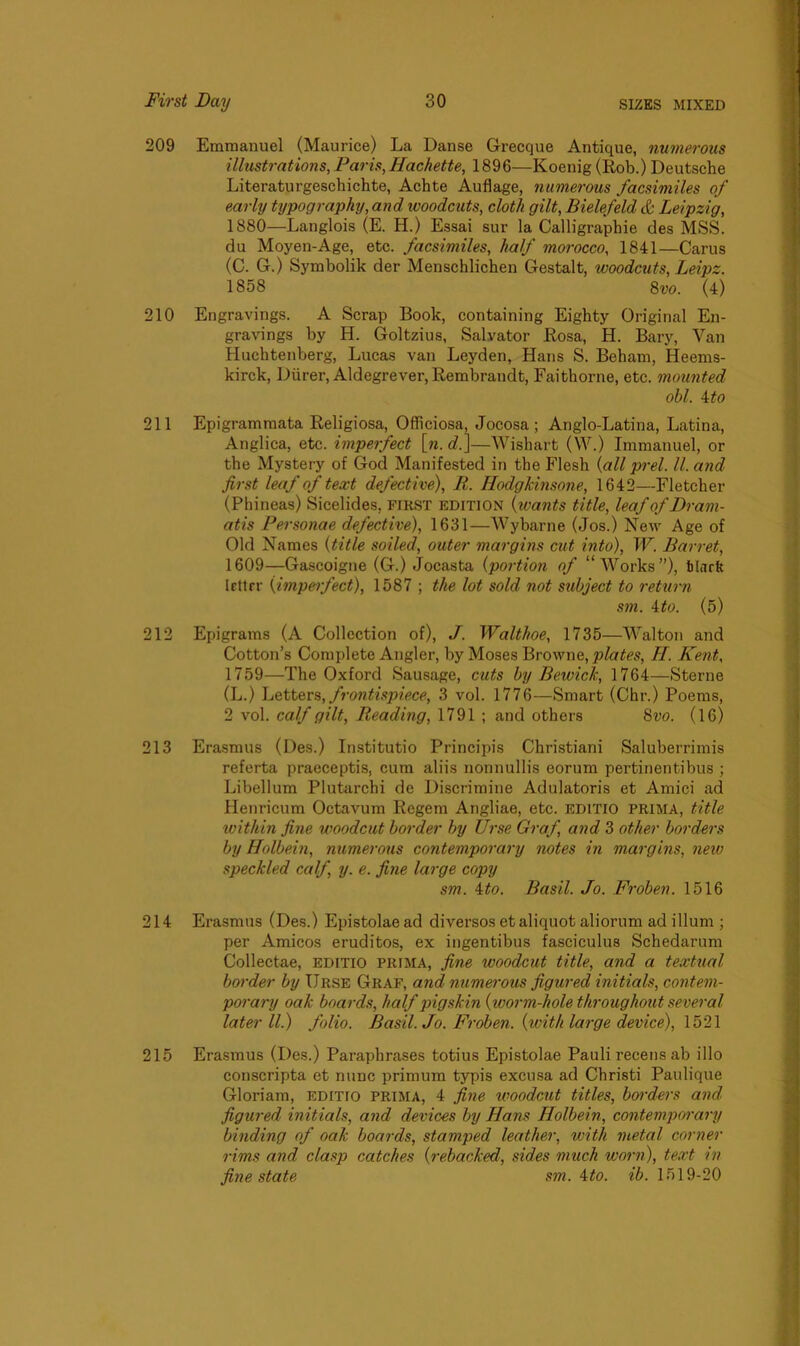 209 Emmanuel (Maurice) La Danse Grecque Antique, numerous illustrations, Paris, Hachette, 1896—Koenig (Rob.) Deutsche Literaturgeschichte, Achte Auflage, numerous facsimiles of early typography, and woodcuts, cloth gilt, Bielefeld & Leipzig, 1880—Langlois (E. H.) Essai sur la Calligraphic des MSS. du Moyen-Age, etc. facsimiles, half morocco, 1841—Carus (C. G.) Symbolik der Menschlichen Gestalt, woodcuts, Leipz. 1858 8vo. (4) 210 Engravings. A Scrap Book, containing Eighty Original En- gravings by H. Goltzius, Salvator Rosa, H. Bary, Van Huchtenberg, Lucas van Leyden, Hans S. Beham, Heems- kirck, Diirer, Aldegrever, Rembrandt, Faithorne, etc. mounted obi. 4 to 211 Epigrammata Religiosa, Officiosa, Jocosa ; Anglo-Latina, Latina, Anglica, etc. imperfect [n.d.]—Wishart (W.) Immanuel, or the Mystery of God Manifested in the Flesh (all prel. II. and first leaf of text defective), R. Hodgkinsone, 1642—Fletcher (Phineas) Sicelides, first edition (wants title, leaf of Dram- atis Personae defective), 1631—Wybarne (Jos.) New Age of Old Names {title soiled, outer margins cut into), W. Barret, 1609—Gascoigne (G.) Jocasta (portion of “Works”), bhirk Irttrr (impeifect), 1587 ; the lot sold not subject to return sm. 4to. (5) 212 Epigrams (A Collection of), J. Walthoe, 1735—Walton and Cotton’s Complete Angler, by Moses Browne, plates, II. Kent, 1759—The Oxford Sausage, cuts by Bewick, 1764—Sterne (L.) Letters, frontispiece, 3 vol. 1776—Smart (Chr.) Poems, 2 vol. calf gilt, Reading, 1791 ; and others 8vo. (16) 213 Erasmus (Des.) Institutio Principis Christiani Saluberrimis referta praeceptis, cum aliis nonnullis eorum pertinentibus ; Libellum Plutarcbi de Discrimine Adulatoris et Amici ad Henricum Octavum Regem Angliae, etc. editio prima, title within fine woodcut border by Urse Graf, and 3 other borders by Holbein, numerous contemporary notes in margins, new speckled calf, y. e. fine large copy sm. 4to. Basil. Jo. Froben. 1516 214 Erasmus (Des.) Epistolaead diversos et aliquot aliorum ad ilium ; per Amicos eruditos, ex ingentibus fasciculus Schedarum Collectae, editio prima, fine woodcut title, and a textual border by IJrse Graf, and numerous figured initials, contem- porary oak boards, half pigskin {worm-hole throughout several later ll.) folio. Basil. Jo. Froben. {with large device), 1521 215 Erasmus (Des.) Paraphrases totius Epistolae Pauli recens ab illo conscripta et nunc primum typis excusa ad Christi Paulique Gloriam, editio prima, 4 fine woodcut titles, borders and figured initials, and devices by Hans Holbein, contemporary binding of oak boards, stamped leather, with metal corner rims and clasp catches {rebacked, sides much worn), text in fine state sm. 4to. ib. 1519-20