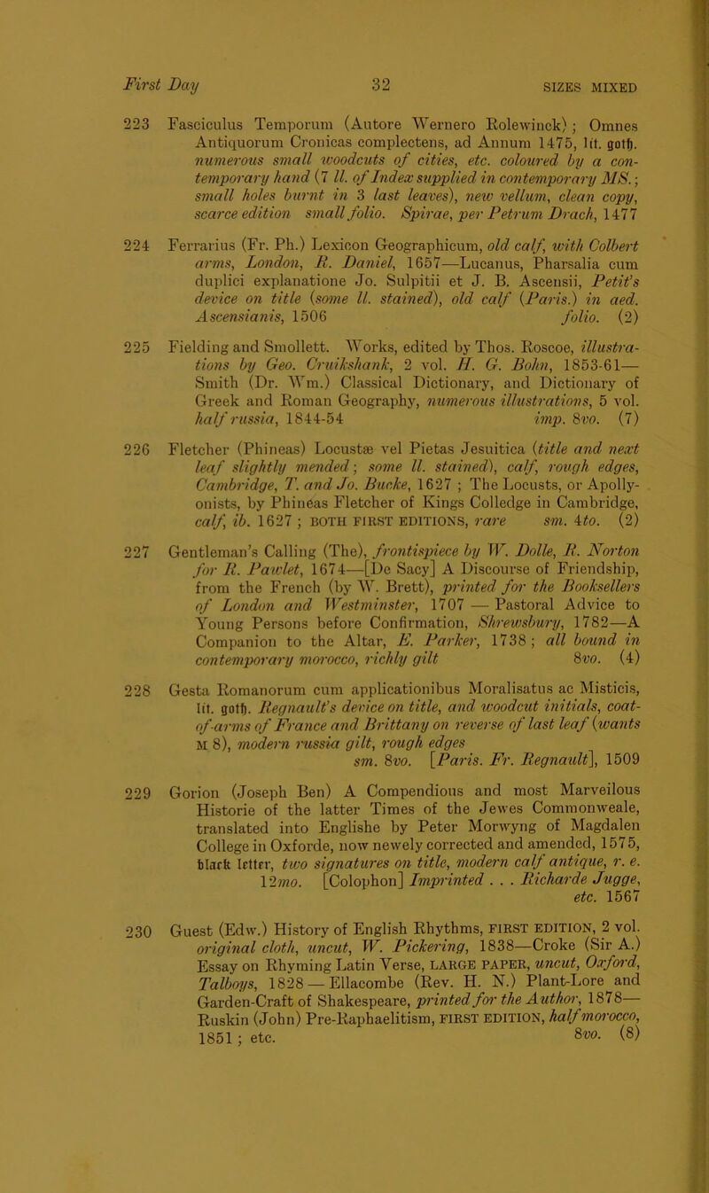 223 Fasciculus Temporura (Autore Wernero Rolewinck); Omnes Antiquorum Cronicas complectens, ad Annum 1475, lit. gotf). numerous small woodcuts of cities, etc. coloured by a con- temporary hand (7 ll. of Index supplied in contemporary MS.; small holes burnt in 3 last leaves), new vellum, clean copy, scarce edition small folio. Spirae, per Petrum Drach, 1477 224 Ferrari us (Fr. Ph.) Lexicon Geographicum, old calf with Colbert arms, London, R. Daniel, 1657—Lucanus, Pharsalia cum duplici explanatione Jo. Sulpitii et J. B. Ascensii, Petit’s device on title (some ll. stained), old calf (Paris.) in aed. Ascensianis, 1506 folio. (2) 225 Fielding and Smollett. Works, edited by Thos. Roscoe, illustra- tions by Geo. Cruikshank, 2 vol. H. G. Bohn, 1853-61— Smith (Dr. Wm.) Classical Dictionary, and Dictionary of Greek and Roman Geography, numerous illustrations, 5 vol. half russia, 1844-54 imp. 8vo. (7) 226 Fletcher (Phineas) Locustse vel Pietas Jesuitica (title and next leaf slightly mended; some ll. stained), calf, rough edges, Cambridge, T. and Jo. Bucke, 1627 ; The Locusts, or Apolly- onists, by Phineas Fletcher of Kings Colledge in Cambridge, calf, ib. 1627 ; both first editions, rare sm. 4to. (2) 227 Gentleman’s Calling (The), frontispiece by W. Dolle, R. Norton for R. Pawlet, 1674—[De Sacy] A Discourse of Friendship, from the French (by W. Brett), printed for the Booksellers of London and Westminster, 1707 — Pastoral Advice to Young Persons before Confirmation, Shrewsbury, 1782—A Companion to the Altar, E. Parker, 1738; all bound in contemporary morocco, richly gilt 8vo. (4) 228 Gesta Romanorum cum applicationibus Moralisatus ac Misticis, lit. gotf). Regnault’s device on title, and woodcut initials, coat- of -cirms of France and Brittany on reverse of last leaf (wants M 8), modern russia gilt, rough edges sm. 8vo. [Paris. Fr. Regnault], 1509 229 Gorion (Joseph Ben) A Compendious and most Marveilous Historie of the latter Times of the Jewes Commonweale, translated into Englishe by Peter Morwyng of Magdalen College in Oxforde, now newely corrected and amended, 1575, black letter, two signatures on title, modern calf antique, r. e. 12mo. [Colophon] Imprinted . . . Richarde Jugge, etc. 1567 230 Guest (Edw.) History of English Rhythms, first edition, 2 vol. original cloth, uncut, W. Pickering, 1838—Croke (Sir A.) Essay on Rhyming Latin Yerse, LARGE PAPER, uncut, Oxford, Talboys, 1828 — Ellacombe (Rev. IJ. N.) Plant-Lore and Garden-Craft of Shakespeare, printed for the Author, 1878 Ruskin (John) Pre-Raphaelitism, FIRST EDITION, half morocco, 1851 ; etc. Svo. (8)