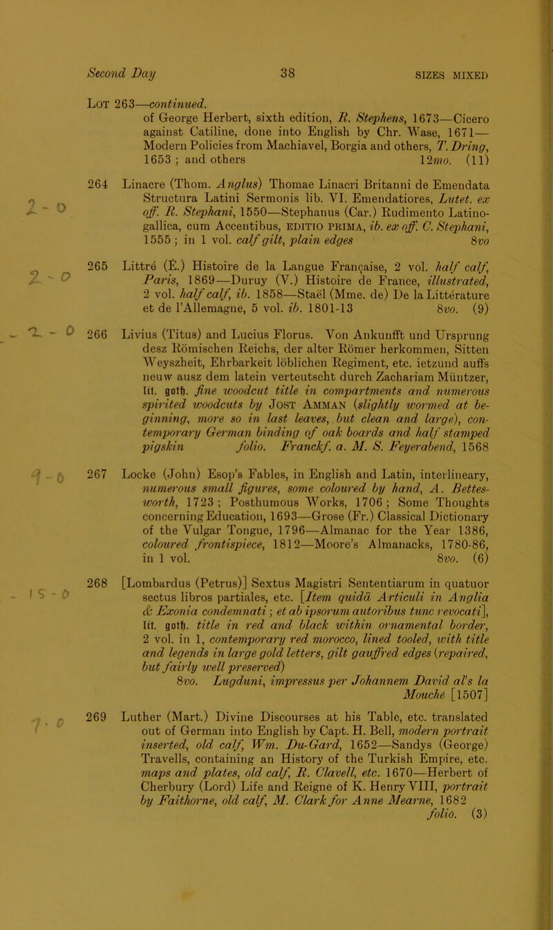 Lot 263—continued. of George Herbert, sixth edition, R. Stephens, 1673—Cicero against Catiline, done into English by Chr. Wase, 1671 — Modern Policies from Machiavel, Borgia and others, T.Dring, 1653 ; and others 12mo. (ll) 264 Linacre (Thom. Anglus) Thomae Linacri Britanni de Emendata Structura Latini Sermonis lib. VI. Emendatiores, Lutet. ex off. R. Stephani, 1550—Stephanus (Car.) Eudimento Latino- gallica, cum Accentibus, editio prima, ib. ex off. C. Stephani, 1555 ; in 1 vol. calf gilt, plain edges 8vo 265 Littre (F.) Histoire de la Langue Frainjaise, 2 vol. half calf, /■ ' ^ Paris, 1869—Duruy (V.) Histoire de France, illustrated, 2 vol. half calf, ib. 1858—Stael (Mme. de) De la Litterature et de l’Allemagne, 5 vol. ib. 1801-13 8vo. (9) C. ~ O 266 Livius (Titus) and Lucius Florus. Von Ankunfft und Ursprung desz Romischen Reichs, der alter Romer herkommen, Sitten Weyszheit, Ehrbarkeit loblichen Regiment, etc. ietzund auffs neuw ausz dem latein verteutscht durch Zachariam Miintzer, lit. gotf). fine ivoodcut title in compartments and numerous spirited woodcuts by Jost Amman (slightly wormed at be- ginning, more so in last leaves, but clean and large), con- temporary German binding of oak boards and half stamped pigskin folio. Franckf. a. M. S. Feyerabend, 1568 267 Locke (John) Esop’s Fables, in English and Latin, interlineary, numerous small figures, some coloured by hand, A. Bettes- worth, 1723; Posthumous Works, 1706; Some Thoughts concerning Education, 1693—Grose (Fr.) Classical Dictionary of the Vulgar Tongue, 1796—Almanac for the Year 1386, coloured frontispiece, 1812—Moore’s Almanacks, 1780-86, in 1 vol. 8 vo. (6) ! S - 0 7* 268 [Lombardus (Petrus)] Sextus Magistri Sententiarum in quatuor sectus libros partiales, etc. [Item quidd Articuli in Anglia & Exonia condemnati; et ab ipsorum autoribus tunc revocati], lit. gotf). title in red and black within ornamental border, 2 vol. in 1, contemporary red morocco, lined tooled, with title and legends in large gold letters, gilt gauffred edges (repaired, but fairly well preserved) 8vo. Lugduni, impressus per Johannem David al’s la Mouche [1507] 269 Luther (Mart.) Divine Discourses at his Table, etc. translated out of German into English by Capt. H. Bell, modern portrait inserted, old calf Wm. Du-Gard, 1652—Sandys (George) Travells, containing an History of the Turkish Empire, etc. maps and plates, old calf, R. Clave/l, etc. 1670—Herbert of Cherbury (Lord) Life and Reigne of K. Henry VIII, portrait by Faithorne, old calf, M. Clark for Anne Mearne, 1682 folio. (3)