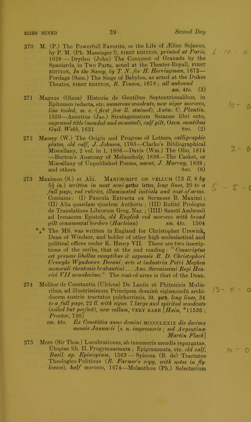 270 M. (P.) The Povverfull Favorite, or the Life of ^Elius Sejanus, by P. M. (Ph. Massinger?), FIRST edition, printed at Paris, 1628 — Dryden (John) The Conquest of Granada by the Spaniards, in Two Parts, acted at the Theater-Royall, first edition, In the Savoy, by T. N.for H. Herringman, 1672— Pordage (Sam.) The Siege of Babylon, as acted at the Dukes Theatre, first edition, R. Tonson, 1678; all unbound sm. 4to. (3) 271 Magnus (Olaus) Historia de Gentibus Septentrionalibus, in Epitomen redacta, etc. numerous woodcuts, new niger morocco, line tooled, m. e. (first few ll. stained), Antw. C. Plantin. 1550—Acontius (Jac.) Stratagematum Satanae libri octo, engraved^ title (mended and mounted), calf gilt, Oxon. sumtibus Guil. Webb, 1631 8vo. (2) 272 Massey (W.) The Origin and Progress of Letters, calligraphic plates, old calf, J. Johnson, 1763—Clarke’s Bibliographical Miscellany, 2 vol. in 1, 1806—Davis (Wm.) The Olio, 1814 —Burton’s Anatomy of Melancholy, 1836—The Casket, or Miscellany of Unpublished Poems, uncut, J. Murray, 1839 ; and others 8vo. (8) 273 Maximus (S.) et Alii. Manuscript on vellum (73 ll. 8 by nh in.) written in neat semi-gotf)ir letter, long lines, 20 to a full page, red rubrics, illuminated initials and coat-ofarms. Contains: (I) Paucula Extracta ex Sermone B. Maximi ; (II) Alia quaedam ejusdem Authoris ; (III) Rutini Prologus de Translatione Librorum Greg. Naz.; (IIII) Sancti Ambrosii ad Irenaeum Epistola, old English red morocco with broad gilt ornamental borders (Harleian) sm. ito. 1504 *** The MS. was written in England for Christopher Urswick, Dean of Windsor, and holder of other high ecclesiastical and political offices under K. Henry VII. There are two inscrip- tions of the scribe, that at the end reading: “ Conscriptus est presens libellus sumptibus & expensis R. D. Christophori Urswyke Wyndesore Decani; arte et industria Petri Meghen monoculi theutonis brabantini ... Ano. Serenissimi Regi Hen- rici VII nonodecimo.” The coat-of-arms is that of the Dean. Molitor de Constantia (Ulricus) De Laniis et Phitonicis Mulie- ribus, ad illustrissimum Principem dominu sigismundu archi- ducem austrie tractatus pulcherrimis, lit. gotfj. long lines, 34 to a full page, 22 ll. with signs. 7 large and spirited woodcuts {soiled but perfect), new vellum, very rare \Hain, *11536 ; Proctor, 720] sm. 4 to. Ex Constdtia anno domini MCCCCLXXIX die decima mensis Januarii [s. n. impressoris ; sed Argentina? Martin Flach] More (Sir Thos.) Lucubrationes, ab innumeris mendis repurgatae. Utopiae lib. II. Progymnasmata ; Epigrammata, etc. old calf, Basil, ap. Episcopium, 1563 — Spinosa (B. de) Tractatus Theologico-Politicus {R. Farmer's copy, with notes in fly- leaves), half morocco, 1674—Melanthon (Ph.) Selectarium 274 275