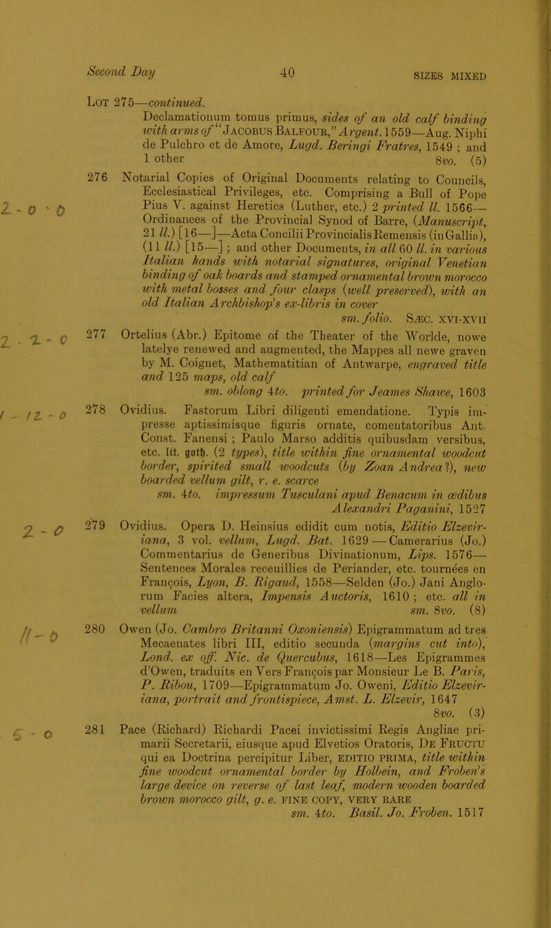 Lot 275—continued. Declamationum tomus primus, sides of an old calf binding with arms of“ Jacobus Balfour,''Argent. 1559— Aug. Niphi de Pulchro et de Amore, Lugd. Beringi Fratres, 1549 ; and 1 other 8w. (5) 276 Notarial Copies of Original Documents relating to Councils, Ecclesiastical Privileges, etc. Comprising a Bull of Pope Pius V. against Heretics (Luther, etc.) 2 printed ll. 1566- Ordinances of the Provincial Synod of Barre, (Manuscript, 21 ll.) [16—]—Acta Concilii ProvincialisRemensis (inGallia), (11 ll.) [15—]; and other Documents, in all 60 ll. in various Italian hands with notarial signatures, original Venetian binding of oak boards and stamped ornamental brown morocco with metal bosses and four clasps (well preserved), with an old Italian Archbishop’s ex-libris in cover sm. folio. S/EC. xvi-xvii 277 Ortelius (Abr.) Epitome of the Theater of the Worlde, nowe latelye renewed and augmented, the Mappes all newe graven by M. Coignet, Mathematitian of Antwarpe, engraved title and 125 maps, old calf sm. oblong 4 to. printed for Jeames Shawe, 1603 278 Ovidius. Fastorum Libri diligenti emendatione. Typis im- presse aptissimisque figuris ornate, comentatoribus Ant. Const. Fanensi ; Paulo Marso additis quibusdam versibus, etc. lit. gotlj. (2 types), title within fine ornamental woodcut border, spirited small woodcuts (by Zoan A ndrea 1), new boarded vellum gilt, r. e. scarce sm. ito. impressum Tusculani apud Benacum in cedibus Alexandri Paganini, 1527 279 Ovidius. Opera D. Heinsius edidit cum notis, Editio Elzevir- iana, 3 vol. vellum, Lugd. Bat. 1629 —Camerarius (Jo.) Commentarius de Generibus Divinationum, Lips. 1576- Sentences Morales receuillies de Periander, etc. tournees en Frangois, Lyon, B. Rigaud, 1558—Selden (Jo.) Jani Anglo- rum Facies altera, Impensis Auctoris, 1610 ; etc. all in vellum sm. 8vo. (8) 280 Owen (Jo. Cambro Britanni Oxoniensis) Epigrammatum ad tres Mecaenates libri III, editio secunda (margins cut into), Bond, ex off'. Nic. de Queixubus, 1618—Les Epigrammes d’Owen, traduits en Vers Frangois par Monsieur Le B. Paris, P. Ribou, 1709—Epigrammatum Jo. Oweni, Editio Elzevir- iana, portrait and frontispiece, Amst. L. Elzevir, 1647 8 vo. (3) 281 Pace (Richard) Richardi Pacei invictissimi Regis Angliae pri- marii Secretarii, eiusque apud Elvetios Oratoris, De Fructu qui ea Doctrina percipitur Liber, editio prima, title within fine woodcut ornamental border by Holbein, and Froben’s large device on reverse of last leaf, modern wooden boarded brown morocco gilt, g. e. fine copy, very rare sm. 4to. Basil. Jo. Froben. 1517