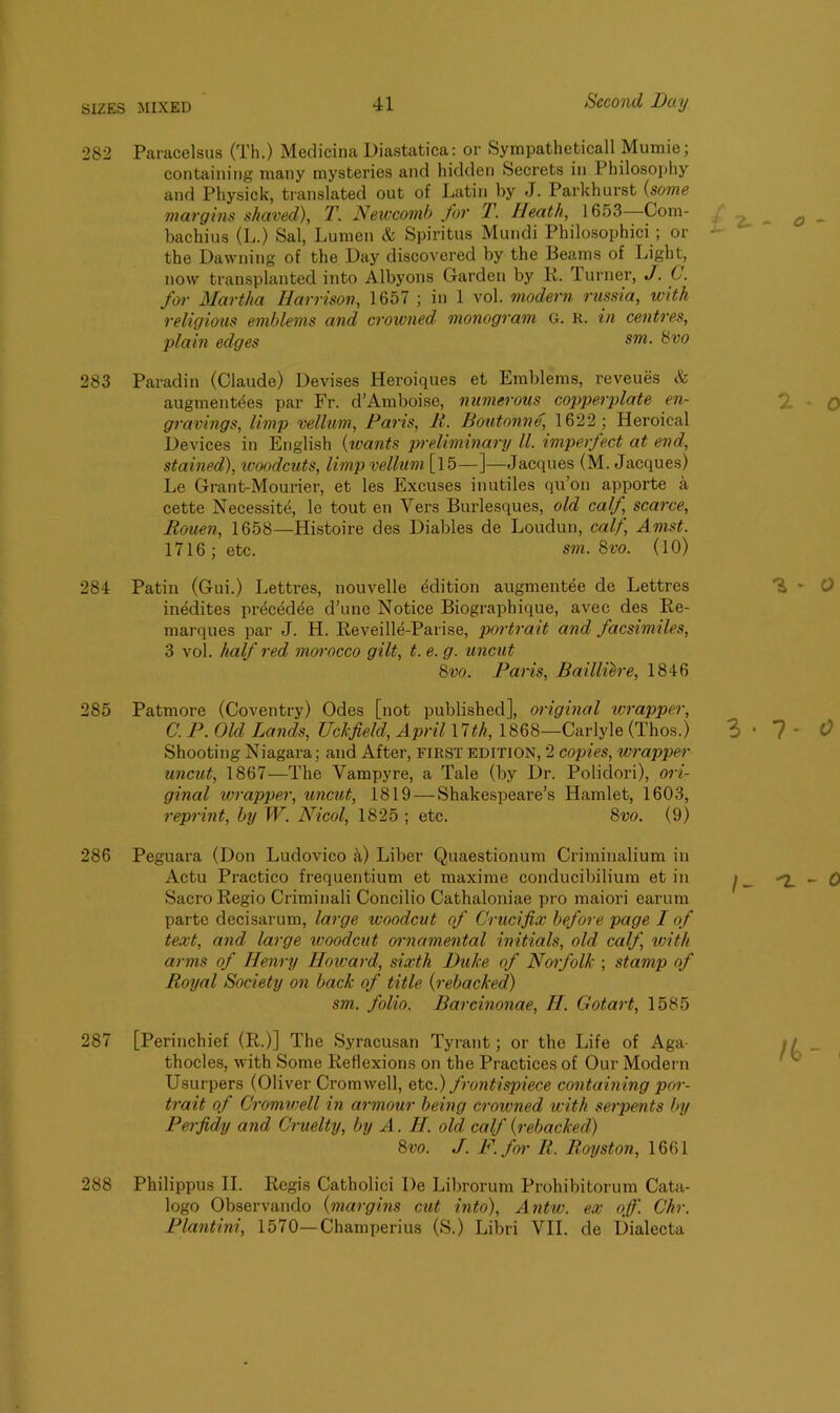 282 Paracelsus (Th.) Medicina Diastatica: or Sympatheticall Mumie; containing many mysteries and hidden Secrets in Philosophy and Physick, translated out of Latin by J. Parkhurst (some- margins shaved), T. Newcomb for T. Heath, 1653 -Com- bachius (L.) Sal, Lumen & Spiritus Mundi Philosophici ; or the Dawning of the Day discovered by the Beams of Light, now transplanted into Albyons Garden by R. Turner, J. C. for Martha Ilarrison, 1657 ; in 1 vol. modern rnssia, with religious emblems and crowned monogram G. R. in centres, plain edges sm- &vo 283 Paradin (Claude) Devises Heroiques et Emblems, reveues & augmentees par Fr. d’Amboise, numerous copperplate en- gravings, limp vellum, Paris, It. Boutonne, 1622; Heroical Devices in English (wants preliminary ll. imperfect at end, stained), ivoodcuts, limp vellum [15—]—Jacques (M. Jacques) Le Grant-Mourier, et les Excuses inutiles qu’on apporte a cette Necessite, le tout en Vers Burlesques, old calf scarce, Rouen, 1658—Histoire des Diables de Loudun, calf, Amst. 1716 ; etc. sm. 8vo. (10) 284 Patin (Gui.) Lettres, nouvelle Edition augmentee de Lettres inedites precedee d’une Notice Biographique, avec des Re- marques par J. H. Reveille-Parise, portrait and facsimiles, 3 vol. half red morocco gilt, t. e. g. uncut 8vo. Paris, Bailliere, 1846 285 Patmore (Coventry) Odes [not published], original 'wrapper, C. P. Old Lands, TJck,field, April 17th, 1868—Carlyle (Thos.) Shooting Niagara; and After, first edition, 2 copies, wrapper uncut, 1867—The Vampyre, a Tale (by Dr. Polidori), ori- ginal wrapper, uncut, 1819 — Shakespeare’s Hamlet, 1603, reprint, by W. Nicol, 1825 ; etc. 8vo. (9) 286 Peguara (Don Ludovico a) Liber Quaestionum Criminalium in Actu Practico frequentium et maxime conducibilium et in SacroRegio Criminali Concilio Cathaloniae pro maiori earum parte decisarum, large woodcut of Crucifix before page I of text, and large ivoodcut ornamental initials, old calf, with arms of Henry Howard, sixth Duke of Norfolk ; stamp of Royal Society on back of title {rebacked) sm. folio. Barcinonae, H. Gotart, 1585 287 [Perinchief (R.)] The Syracusan Tyrant; or the Life of Aga- thocles, with Some Reflexions on the Practices of Our Modern Usurpers (Oliver Cromwell, etc.) frontispiece containing por- trait of Cromwell in armour being crowned with serpents by Perfidy and Cruelty, by A. H. old calf {rebacked) 8vo. J. F. for R. Royston, 1661 288 Philippus II. Regis Catholici De Librorum Prohibitorum Cata- logo Observando {margins cut into), Antw. ex off. Chr. Plantini, 1570—Champerius (S.) Libri VII. de Dialecta