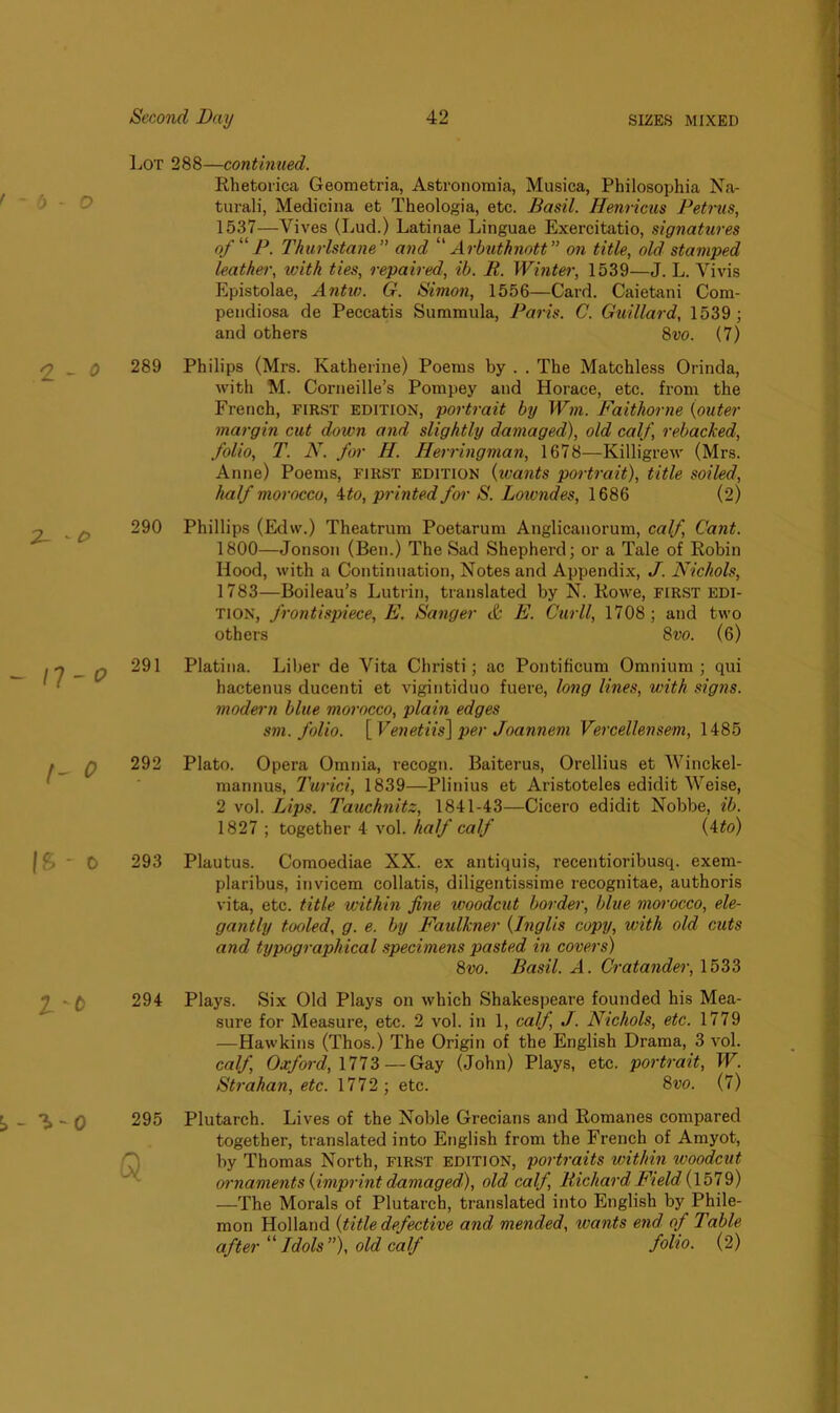 Lot 288—continued. Rhetorica Geometria, Astronomia, Musica, Philosophia Na- tural)', Medicina et Theologia, etc. Basil. Henricus Petrus, 1537—Vives (Lud.) Latinae Linguae Exercitatio, signatures of P. Thurlstane” and “ Arbuthnott” on title, old stamped leather, with ties, repaired, ib. II. Winter, 1539—J. L. Vi vis Epistolae, Antw. G. Simon, 1556—Card. Caietani Com- pendiosa de Peccatis Summula, Paris. C. Guillard, 1539 ; and others 8vo. (7) 289 Philips (Mrs. Katherine) Poems by . . The Matchless Orinda, with M. Corneille’s Pompey and Horace, etc. from the French, first edition, portrait by Wm. Faithorne {outer margin cut down and slightly damaged), old calf, rebacked, folio, T. N. for H. Herringman, 1678—Killigrew (Mrs. Anne) Poems, first edition (wants portrait), title soiled, half morocco, 4to, printed for S. Loivndes, 1686 (2) 290 Phillips (Edw.) Theatrum Poetarum Anglicanorum, calf, Cant. 1800—Jonsou (Ben.) The Sad Shepherd; or a Tale of Robin Hood, with a Continuation, Notes and Appendix, J. Nichols, 1783—Boileau’s Lutrin, translated by N. Rowe, FIRST edi- tion, frontispiece, E. Sanger & E. Curll, 1708 ; and two others 8vo. (6) 291 Platina. Liber de Vita Christi; ac Pontifieum Omnium; qui hactenus ducenti et vigintiduo fuere, long lines, with signs, modern blue morocco, plain edges sm. folio. [Venetiis] per Joannem Vercellensem, 1485 292 Plato. Opera Omnia, recogn. Baiterus, Orellius et Winckel- mannus, Turici, 1839—Plinius et Aristoteles edidit Weise, 2 vol. Lips. Tauchnitz, 1841-43—Cicero edidit Nobbe, ib. 1827 ; together 4 vol. half calf (4to) 293 Plautus. Comoediae XX. ex antiquis, recentioribusq. exem- plaribus, invicem collatis, diligentissime recognitae, authoris vita, etc. title within fine woodcut border, blue morocco, ele- gantly tooled, g. e. by Faulkner {Inglis copy, with old cuts and typographical specimens pasted in covers) 8vo. Basil. A. Cratander, 1533 294 Plays. Six Old Plays on which Shakespeare founded his Mea- sure for Measure, etc. 2 vol. in 1, calf, J. Nichols, etc. 1779 —Hawkins (Thos.) The Origin of the English Drama, 3 vol. calf, Oxford, 1773 — Gay (John) Plays, etc. portrait, W. Strahan, etc. 1772 ; etc. 8vo. (7) 295 Plutarch. Lives of the Noble Grecians and Romanes compared together, translated into English from the French of Amyot, by Thomas North, FIRST edition, portraits within woodcut ornaments {imprint damaged), old calf, Richard Field (1579) —The Morals of Plutarch, translated into English by Phile- mon Holland {title defective and mended, wants end of Table after “Idols”), old calf folio. (2)