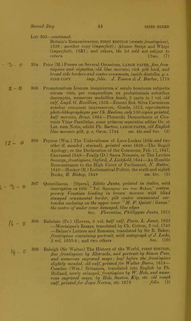 Lot 303—continued. Britain’s Remembrancer, first edition {wants frontispiece), 1628; another copy {imperfect)] Abuses Stript and Whipt {imperfect), 1633; and others, the lot sold not subject to return 12 mo. (7) 304 Prior (M.) Poems on Several Occasions, large paper, fine fron- tispiece and vignettes, old blue morocco, rich gilt back, and broad side borders and centre ornaments, inside dentelles, g. e. fine copy imp. folio. J. Tonson & J. Barber, 1718 305 Promptuarium Iconum insigniorum a’ seculo hominum subjectis eorum vitis, per compendium ex probatissimis autoribus desumptis, numerous medallion heads, 2 parts in 1 vol. old calf Lugd. G. Rovillius, 1553—Erasmi Rot. Silva Carminum antehac nunquam impressorum, Gouda, 1513, reproduction photn-lithographique par Ch. Ruelens, only 100 copies printed, half morocco, Brux. 1864—Plutarchi Demosthenis et Cice- ronis Vitae Parallelae, nunc primum separatim editae Gr. et Lat. cum Notis, edidit Ph. Barton, large paper, old English blue morocco gilt, g. e. Oxon. 1744 sm. 4to and 8vo. (3) 306 Prynne (Wm.) The Unloveliness of Love-Lockes {title and two other ll. mended] stained), printed anno 1628—The Regall Apology; or the Declaration of the Commons, Feb. 11,1647, Canvassed 1648—Featly (D.) Sacra Nemesis, or The Levites Scourge, frontispiece, Oxford, J. Lichfield, 1644—An Humble Remonstrance to the High Court of Parliament, N. Butter, 1640—Hooker (R.) Ecclesiastical Politie, the sixth and eighth Books, R. Bishop, 1648 sm. 4to. (5) 307 Quintilianus. [Opera], Editio Junta, printed in italics, with inscription on title Toil Bpovoptov ko.l twv 4>iA.an',” contem- porary Venetian binding in broivn morocco with blind stamped ornamental border, gilt centre ornamental car- touches enclosing on the upper cover “il/. F. Quinti / lianus,” the centre of under cover damaged, blue edges 8vo. Florentine, Phillippus Junta, 1515 308 Rabelais (Fr.) (Euvres, 3 vol. half calf, Paris, L. Janet, 1823 —Montaigne’s Essays, translated by Ch. Cotton, 3 vol. 1743 —Balzac’s Letters and Remains, translated by Sir R. Baker, frontispiece containing portrait, with autograph of J. Locke, 2 vol. 1655-8; and two others 8vo. (10) 309 Raleigh (Sir Walter) The History of the World, FIRST edition, fine frontispiece by Elstracke, and portrait by Simon Pass, and numerous engraved maps; leaf before the frontispiece slightly mended, old calf printed for Walter Burre, 1614— Camden (Wm.) Britannia, translated into English by Ph. Holland, newly enlarged, frontispiece by W. Hole, and nume- rous engraved maps, by Hole, Saxton, Kip, etc. old rough calf, printed for Joyce Norton, etc. 1673 folio. (2)