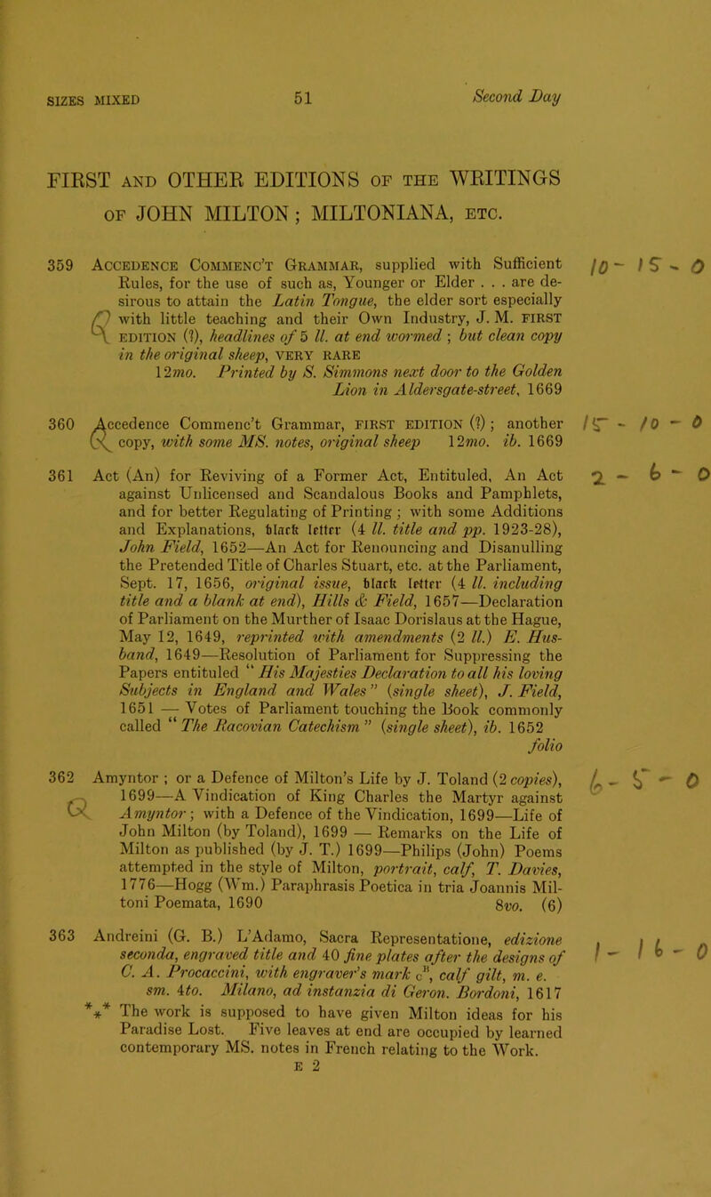 FIRST and OTHER EDITIONS of the WRITINGS of JOHN MILTON ; MILTONIANA, etc. 359 Accedence Commenc’t Grammar, supplied with Sufficient Rules, for the use of such as, Younger or Elder . . . are de- sirous to attain the Latin Tongue, the elder sort especially H with little teaching and their Own Industry, J. M. FIRST A edition (?), headlines of 5 ll. at end ivormed ; but clean copy in the original sheep, very rare 12 mo. Printed by S. Simmons next door to the Golden Lion in Alder sgate-street, 1669 360 Accedence Commenc’t Grammar, first edition (?); another (\ copy, with some MS. notes, original sheep 12mo. ib. 1669 361 Act (An) for Reviving of a Former Act, Entituled, An Act against Unlicensed and Scandalous Books and Pamphlets, and for better Regulating of Printing ; with some Additions and Explanations, tlacft letter (ill. title and pp. 1923-28), John Field, 1652—An Act for Renouncing and Disanulling the Pretended Title of Charles Stuart, etc. at the Parliament, Sept. 17, 1656, original issue, tlarU lettrr (4 ll. including title and a blank at end), Hills & Field, 1657—Declaration of Parliament on the Murther of Isaac Dorislaus at the Hague, May 12, 1649, reprinted with amendments (2 ll.) E. Hus- band, 1649—Resolution of Parliament for Suppressing the Papers entituled “ His Majesties Declaration to all his loving Subjects in England and Wales ” (single sheet), J. Field, 1651 —Votes of Parliament touching the Book commonly called “ The Racovian Catechism ” (single sheet), ib. 1652 folio 362 Amyntor ; or a Defence of Milton’s Life by J. Toland (2 copies), 1699—A Vindication of King Charles the Martyr against Amyntor; with a Defence of the Vindication, 1699—Life of John Milton (by Toland), 1699 — Remarks on the Life of Milton as published (by J. T.) 1699—Philips (John) Poems attempted in the style of Milton, portrait, calf, T. Davies, 1776—Hogg (Wm.) Paraphrasis Poetica in tria Joannis Mil- toni Poemata, 1690 8m (6) 363 Andreini (G. B.) L’Adamo, Sacra Representatione, edizione seconda, engraved title and 40 fine plates after the designs of C. A. Vrocaccini, with engraver's mark <j\ calf gilt, m. e. sm. Mo. Milano, ad instanzia di Geron. Bordoni, 1617 *** The work is supposed to have given Milton ideas for his Paradise Lost. Five leaves at end are occupied by learned contemporary MS. notes in French relating to the Work. E 2