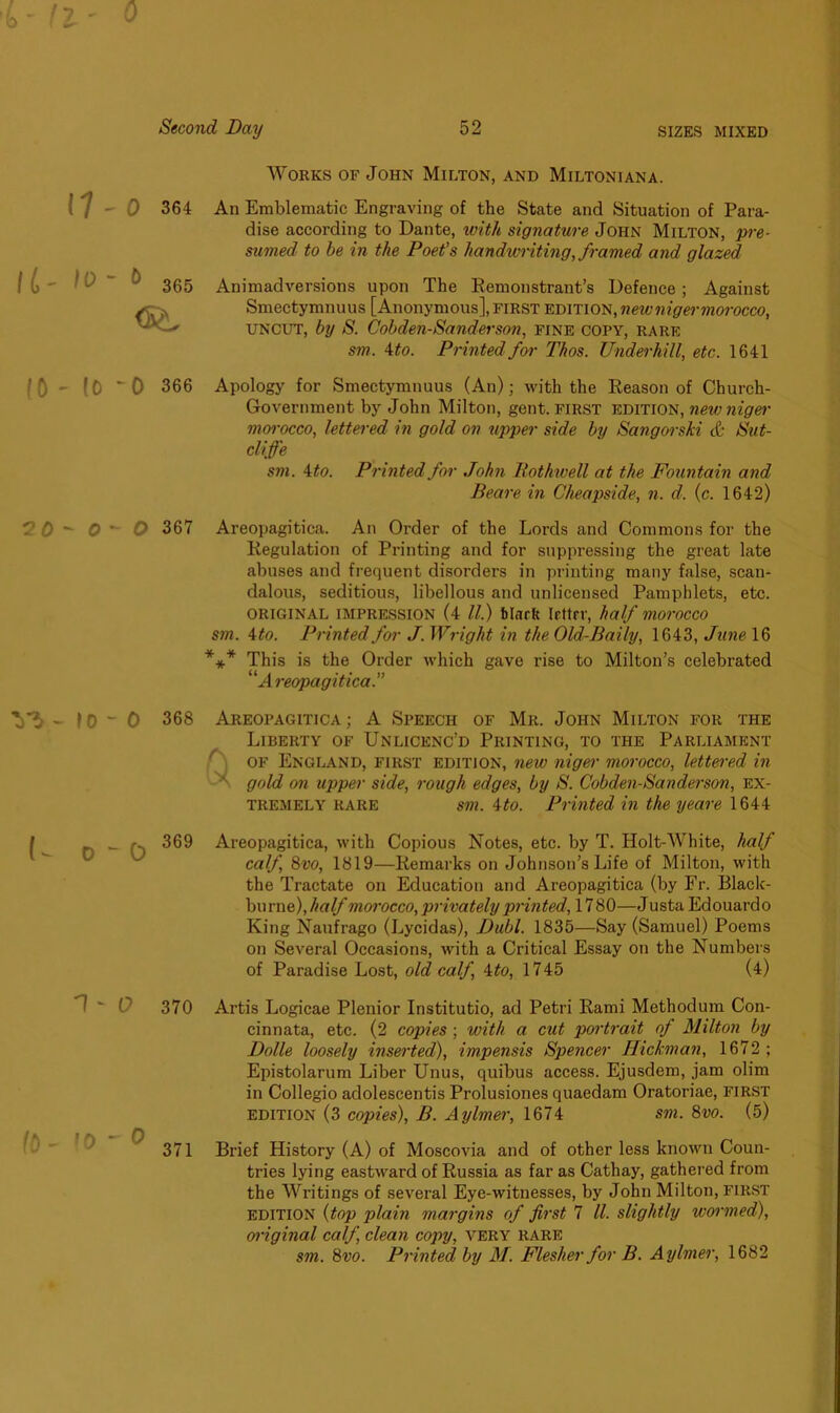 0 0 364 I L' IV ~ & 365 <S^ (0 -0 366 2 0 - 0 - O 367 V$ - \0 “ 0 368 U o - 0 369 1 - 0 370 '0 ' 0 371 Works of John Milton, and Miltoniana. An Emblematic Engraving of the State and Situation of Para- dise according to Dante, with signature John Milton, pre- sumed to be in the Poet's handwriting,framed and glazed Animadversions upon The Remonstrant’s Defence ; Against Smectymnuus [Anonymous], first edition, new nig er morocco, uncut, by S. Cobden-Sanderson, fine copy, rare sm. 4 to. Printed for Thos. Underhill, etc. 1641 Apology for Smectymnuus (An); with the Reason of Church- Government by John Milton, gent, first edition, new niger morocco, lettered in gold on upper side by Sangorski & Sut- cliffe sm. 4 to. Printed for John Rothwell at the Fountain and Beare in Cheapside, n. d. (c. 1642) Areopagitica. An Order of the Lords and Commons for the Regulation of Printing and for suppressing the great late abuses and frequent disorders in printing many false, scan- dalous, seditious, libellous and unlicensed Pamphlets, etc. original impression (4 ll.) black Irttrr, half morocco sm. Mo. Printed for J. Wright in the Old-Baily, 1643, June 16 *** This is the Order which gave rise to Milton’s celebrated “Areopagitica.” Areopagitica ; A Speech of Mr. John Milton for the Liberty of Unlicenc’d Printing, to the Parliament of England, first edition, new niger morocco, lettered in gold on upper side, rough edges, by S. Cobden-Sanderson, ex- tremely rare sm. 4to. Printed in the yeare 1644 Areopagitica, with Copious Notes, etc. by T. Holt-White, half calf 8vo, 1819—Remarks on Johnson’s Life of Milton, with the Tractate on Education and Areopagitica (by Fr. Blaclc- burne), half morocco, privately printed, 17 80—J usta Edouardo King Naufrago (Lycidas), Dubl. 1835—Say (Samuel) Poems on Several Occasions, with a Critical Essay on the Numbers of Paradise Lost, old calf, 4to, 1745 (4) Artis Logicae Plenior Institutio, ad Petri Rami Methodum Con- cinnata, etc. (2 copies ; with a cut portrait of Milton by Dolle loosely inserted), impensis Spencer Hickman, 1672 ; Epistolarum Liber Unus, quibus access. Ejusdem, jam olim in Collegio adolescentis Prolusiones quaedam Oratoriae, first edition (3 copies), B. Aylmer, 1674 sm. 8vo. (5) Brief History (A) of Moscovia and of other less known Coun- tries lying eastward of Russia as far as Cathay, gathered from the Writings of several Eye-witnesses, by John Milton, first edition (top plain margins of first 7 ll. slightly wormed), original calf, clean copy, very rare sm. 8vo. Printed by M. Flesher for B. Aylmer, 1682