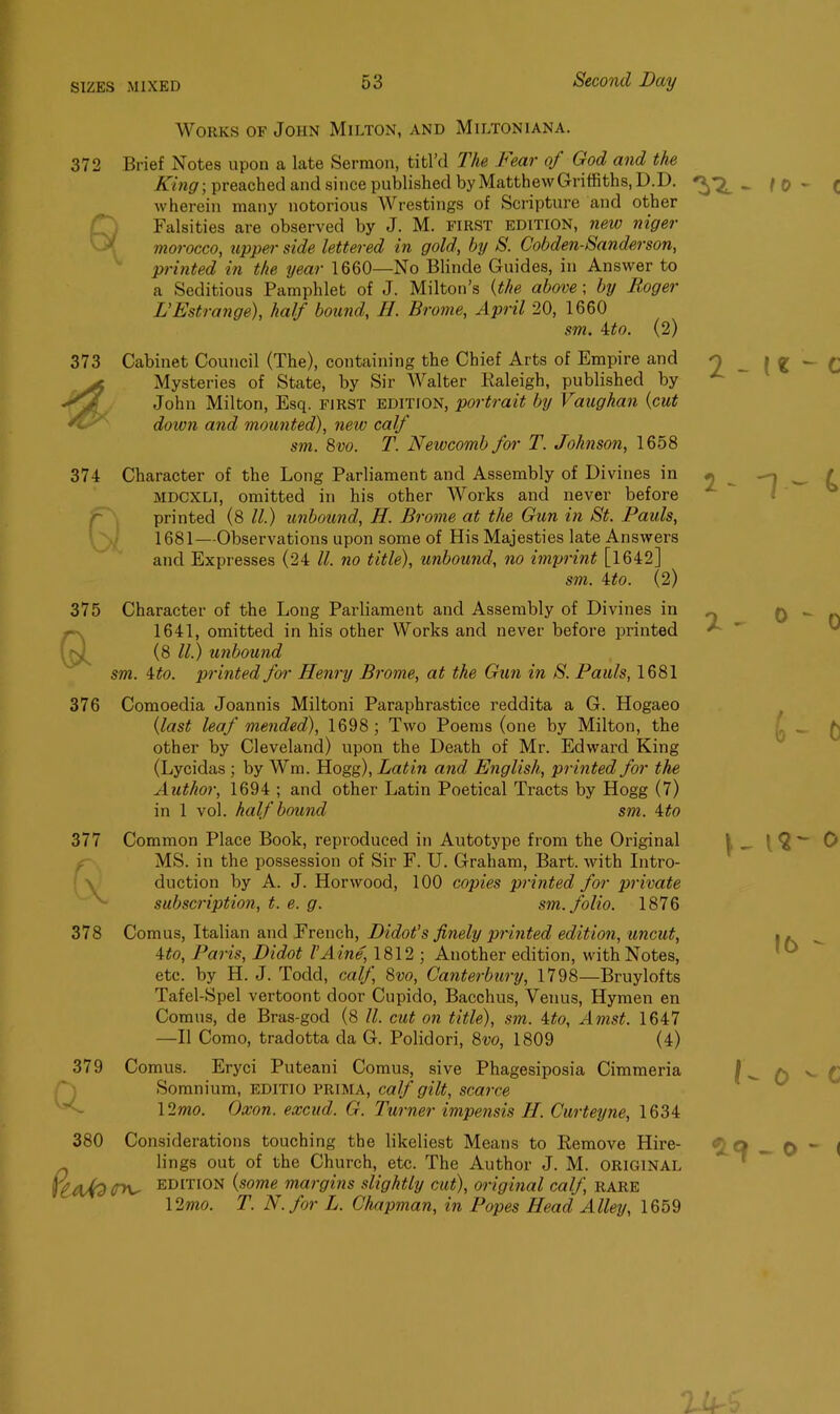 Works of John Milton, and Miltoniana. 372 Brief Notes upon a late Sermon, titl’d The Fear oj God and the King -, preached and since published byMatthewGriffiths, D.D. wherein many notorious Wrestings of Scripture and other Falsities are observed by J. M. FIRST edition, new niger morocco, upper side lettered in gold, by S. Cobden-Sanderson, printed in the year 1660—No Blinde Guides, in Answer to a Seditious Pamphlet of J. Milton’s (the above; by Boger L’Estrange), half bound, H. Brome, April 20, 1660 sm. 4to. (2) 373 Cabinet Council (The), containing the Chief Arts of Empire and Mysteries of State, by Sir Walter Raleigh, published by John Milton, Esq. first edition, portrait by Vaughan (cut doion and mounted), new calf sm. 8vo. T. Newcomb for T. Johnson, 1658 374 Character of the Long Parliament and Assembly of Divines in mdcxli, omitted in his other Works and never before Q printed (8 ll.) unbound, H. Brome at the Gun hi St. Pauls, 1681—Observations upon some of His Majesties late Answers and Expresses (24 ll. no title), unbound, no imprint [1642] sm. 4to. (2) 375 a 376 377 Q. 378 379 a 380 PeaAd Character of the Long Parliament and Assembly of Divines in 1641, omitted in his other Works and never before printed (8 ll.) unbound sm. 4 to. printed for Henry Brome, at the Gun in S. Pauls, 1681 Comoedia Joannis Miltoni Paraphrastice reddita a G. Hogaeo (last leaf mended), 1698; Two Poems (one by Milton, the other by Cleveland) upon the Death of Mr. Edward King (Lycidas ; by Wm. Hogg), Latin and English, printed for the Author, 1694 ; and other Latin Poetical Tracts by Hogg (7) in 1 vol. half bound sm. 4to Common Place Book, reproduced in Autotype from the Original MS. in the possession of Sir F. U. Graham, Bart, with Intro- duction by A. J. Horwood, 100 copies printed for private subscription, t. e. g. sm. folio. 1876 Comus, Italian and French, Didot’s finely printed edition, uncut, 4to, Paris, Didot I’Aine, 1812 ; Another edition, with Notes, etc. by H. J. Todd, calf 8vo, Canterbury, 1798—Bruylofts Tafel-Spel vertoont door Cupido, Bacchus, Venus, Hymen en Comus, de Bras-god (8 ll. cut on title), sm. 4to, Amst. 1647 —II Como, tradotta da G. Polidori, 8vo, 1809 (4) Comus. Eryci Puteani Comus, sive Phagesiposia Cimmeria Somnium, editio prima, calf gilt, scarce 12mo. Oxon. excud. G. Turner impensis II. Curteyne, 1634 Considerations touching the likeliest Means to Remove Hire- lings out of the Church, etc. The Author J. M. ORIGINAL (ry^ EDITION {some margins slightly cut), original calf, rare 12mo. T. N. for L. Chapman, in Popes Head Alley, 1659