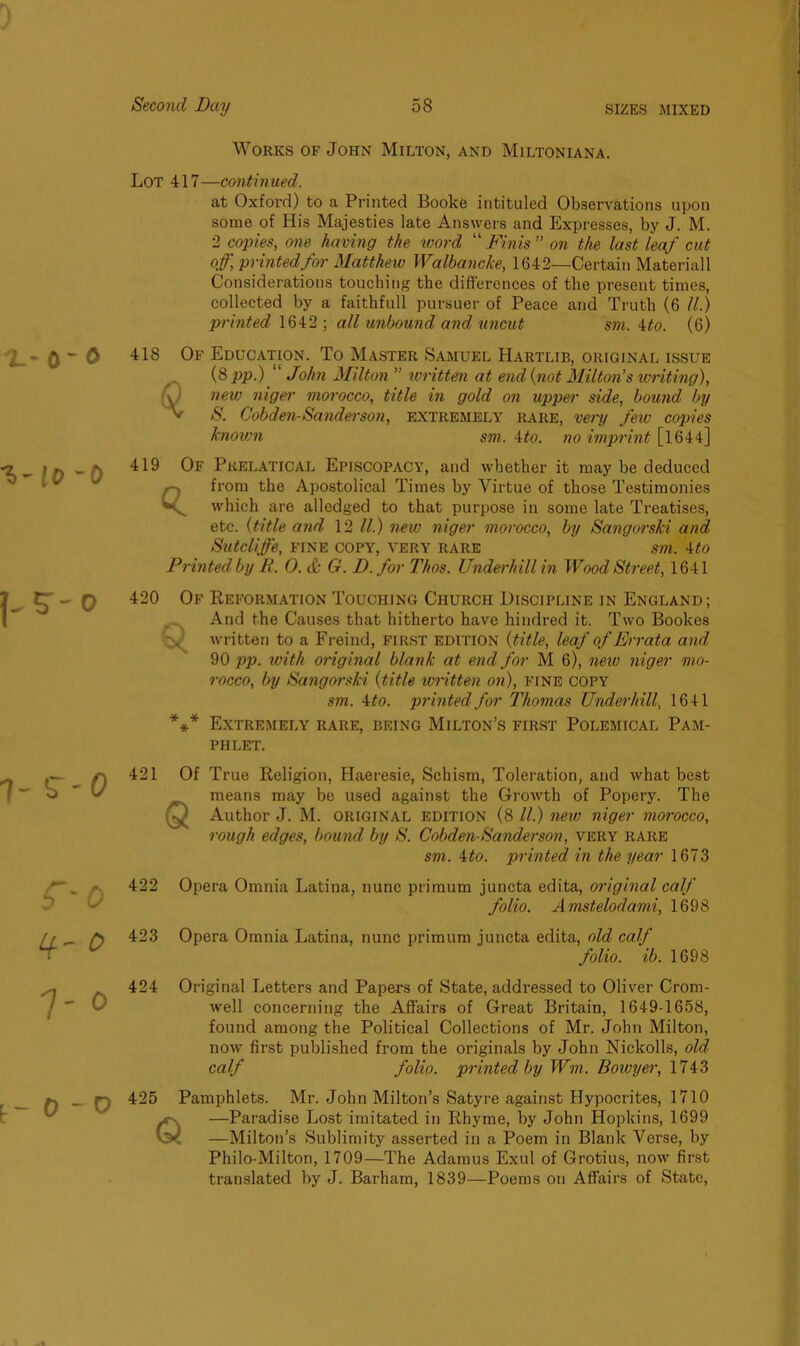 Works of John Milton, and Miltoniana. Lot 417—continued. at Oxford) to a Printed Booke intituled Observations upon some of His Majesties late Answers and Expresses, by J. M. 2 copies, one having the word “Finis” on the last leaf cut off, printed for Matthew Walbancke, 1642—Certain Materiall Considerations touching the differences of the present times, collected by a faithfull pursuer of Peace and Truth (6 II.) printed 1642 ; all unbound and uncut sm. ito. (6) 418 Of Education. To Master Samuel Hartltb, original issue (8 mo.) “John Milton” WVlt.tpIl nt. Mi.fl. (lint l\t) 1 i.rwi1 q $ (8 jop.) John Milton ” written at end {not Milton’s writing), new niger morocco, title in gold on upper side, bound by S. Cobden-Sanderson, extremely rare, very few copies known sm. 4to. no imprint [1644] 419 Of Pkelatical Episcopacy, and whether it may be deduced from the Apostolical Times by Virtue of those Testimonies which are alledged to that purpose in some late Treatises, etc. (title and 12 ll.) new niger morocco, by Sangorski and Sutcliffe, fine copy, very rare sm. 4to Printed by R. 0. & G. D.for Thos. Underhill in Wood Street, 1641 420 Of Q * * * Reformation Touching Church Discipline in England; And the Causes that hitherto have hindred it. Two Bookes written to a Freind, FIRST edition {title, leaf of Errata and 90 pp. with original blank at end for M 6), new niger mo- rocco, by Sangorski {title written on), FINE COPY sm. 4 to. printed for Thomas Underhill, 1641 Extremely rare, being Milton’s first Polemical Pam- phlet. 421 Of True Religion, Haeresie, Schism, Toleration, and what best means may be used against the Growth of Popery. The Author J. M. original edition (8 ll.) new niger morocco, rough edges, bound by S. Cobden-Sanderson, very rare sm. 4to. printed in the year 1673 422 Opera Omnia Latina, nunc primum juncta edita, original calf folio. Amstelodami, 1698 423 Opera Omnia Latina, nunc primum juncta edita, old calf folio, ib. 1698 424 Original Letters and Papers of State, addressed to Oliver Crom- well concerning the Affairs of Great Britain, 1649-1658, found among the Political Collections of Mr. John Milton, now first published from the originals by John Nickolls, old calf folio, printed by Wm. Bowyer, 1743 425 Pamphlets. Mr. John Milton’s Satyre against Hypocrites, 1710 —Paradise Lost imitated in Rhyme, by John Hopkins, 1699 —Milton’s Sublimity asserted in a Poem in Blank Verse, by Philo-Milton, 1709—The Adamus Exul of Grotius, now first translated by J. Barham, 1839—Poems on Affairs of State,