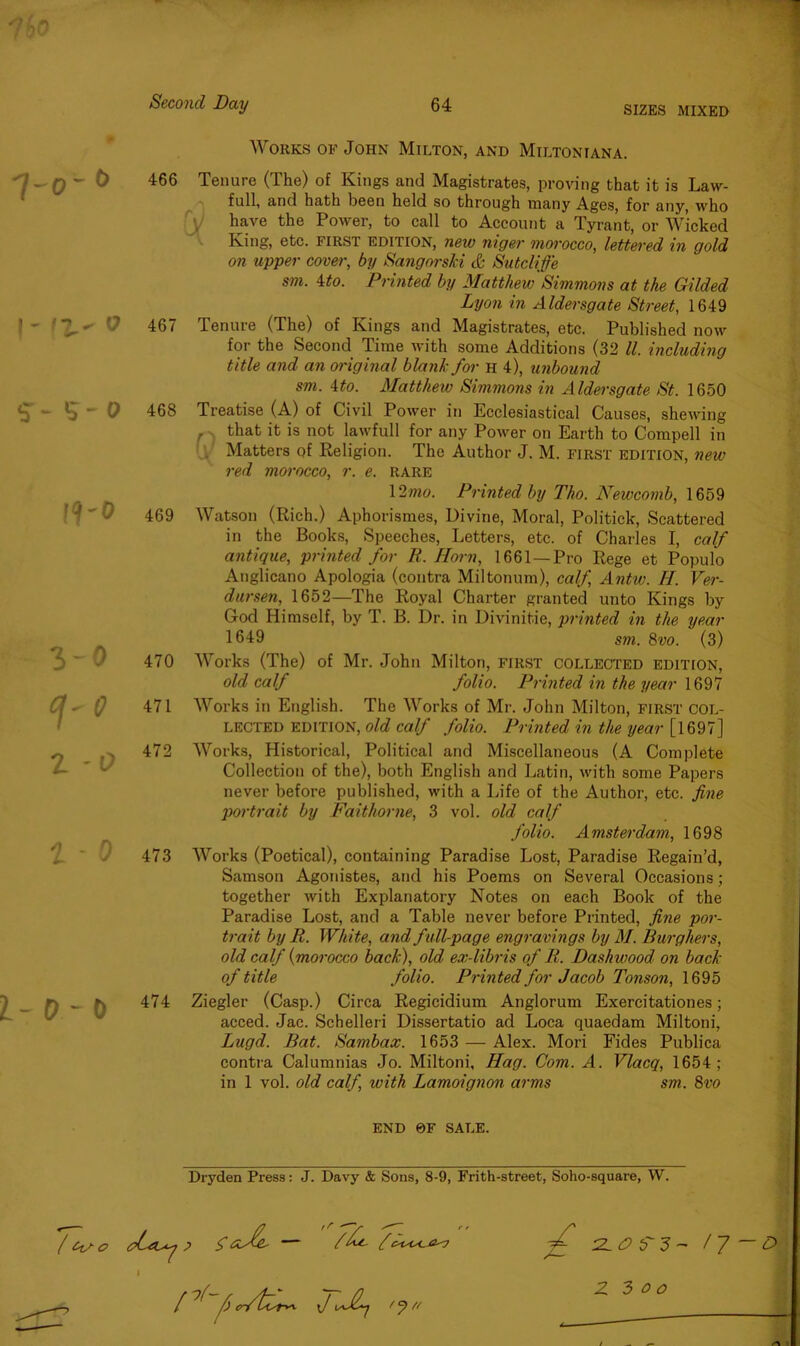 7$o 7-o- o I- It- o 5- 5-0 !<f~0 3-0 ffO z -o 1 - o i-o -o / o Second Day 64 sizes mixed Works of John Milton, and Miltoniana. 466 Tenure (The) of Kings and Magistrates, proving that it is Law- full, and hath been held so through many Ages, for any, who have the Power, to call to Account a Tyrant, or Wicked King, etc. first edition, new niger morocco, lettered in gold on upper cover, by SangorsM & Sutcliffe sm. 4to. Printed by Matthew Simmons at the Gilded Lyon in Aldersgate Street, 1649 467 Tenure (The) of Kings and Magistrates, etc. Published now for the Second Time with some Additions (32 ll. including title and an original blank for h 4), unbound sm. 4to. Matthew Simmons in Aldersgate St. 1650 468 Treatise (A) of Civil Power in Ecclesiastical Causes, shewing , that it is not lawfull for any Power on Earth to Compell in Matters of Religion. The Author J. M. first edition, new red morocco, r. e. rare 12mo. Printed by Tho. Newcomb, 1659 469 Watson (Rich.) Aphorismes, Divine, Moral, Politick, Scattered in the Books, Speeches, Letters, etc. of Charles I, calf antique, printed for R. Horn, 1661 —Pro Rege et Populo Anglicano Apologia (contra Miltonum), calf, Antw. H. Ver- dursen, 1652—The Royal Charter granted unto Kings by God Himself, by T. B. Dr. in Divinitie, printed in the year 1649 sm. 8vo. (3) 470 Works (The) of Mr. John Milton, FIRST collected edition, old calf folio. Printed in the year 1697 471 Works in English. The Works of Mr. John Milton, first col- lected edition, old calf folio. Printed in the year [1697] 472 Works, Historical, Political and Miscellaneous (A Complete Collection of the), both English and Latin, with some Papers never before published, with a Life of the Author, etc. fine portrait by Faithorne, 3 vol. old calf folio. Amsterdam, 1698 473 Works (Poetical), containing Paradise Lost, Paradise Regain’d, Samson Agonistes, and his Poems on Several Occasions; together with Explanatory Notes on each Book of the Paradise Lost, and a Table never before Printed, fine por- trait by R. White, and full-page engravings by M. Burghers, old calf (morocco back), old ex-libris of R. Dashwood on back of title folio. Printed for Jacob Tonson, 1695 474 Ziegler (Casp.) Circa Regicidium Anglorum Exercitationes; acced. Jac. Schelleri Dissertatio ad Loca quaedam Miltoni, Lugd. Bat. Sambax. 1653 — Alex. Mori Fides Publica contra Calumnias Jo. Miltoni, Hag. Com. A. Vlacq, 1654; in 1 vol. old calf, with Lamoignon arms sm. 8vo END 0F SALE. Dryden Press: J. Davy & Sons, 8-9, Frith-street, Soho-square, W. tpLtUy ? $ Osb- — /h. f 1 [ ^ ^ O-ftfry*. \J t J M ZL0 S’ 3 - / 7 Z 3 00 / -