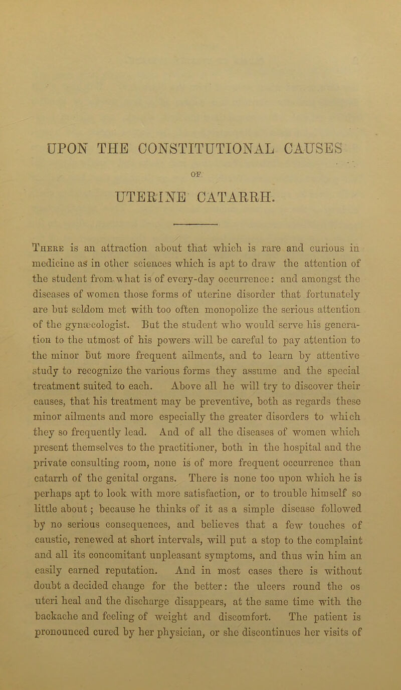 UPON THE CONSTITUTIONAL CAUSES OF UTERINE CATARRH. There is an attraction about that which is rare and curious in medicine as in other sciences which is apt to draw the attention of the student from hat is of every-day occurrence: and amongst the diseases of women those forms of uterine disorder that fortunately are hut seldom met with too often monopolize the serious attention of the gynaecologist. But the student who would seiwe his genera- tion to the utmost of his powers will be careful to pay attention to the minor but more frequent ailments, and to learn by attentive study to recognize the various forms they assume and the special treatment suited to each. Above all he will try to discover their causes, that his treatment may be preventive, both as regards these minor ailments and more especially the greater disorders to which they so frequently lead. And of all the diseases of women which present themselves to the practitioner, both in the hospital and the private consulting room, none is of more frequent occurrence than catarrh of the genital organs. There is none too upon which he is perhaps apt to look with more satisfaction, or to trouble himself so little about; because he thinks of it as a simple disease followed by no serious consequences, and believes that a few touches of caustic, renewed at short intervals, will put a stop to the complaint and all its concomitant unpleasant symptoms, and thus win him an easily earned reputation. And in most cases there is without doubt a decided change for the better: the ulcers round the os uteri heal and the discharge disappears, at the same time with the backache and feeling of weight and discomfort. The patient is pronounced cured by her physician, or she discontinues her visits of