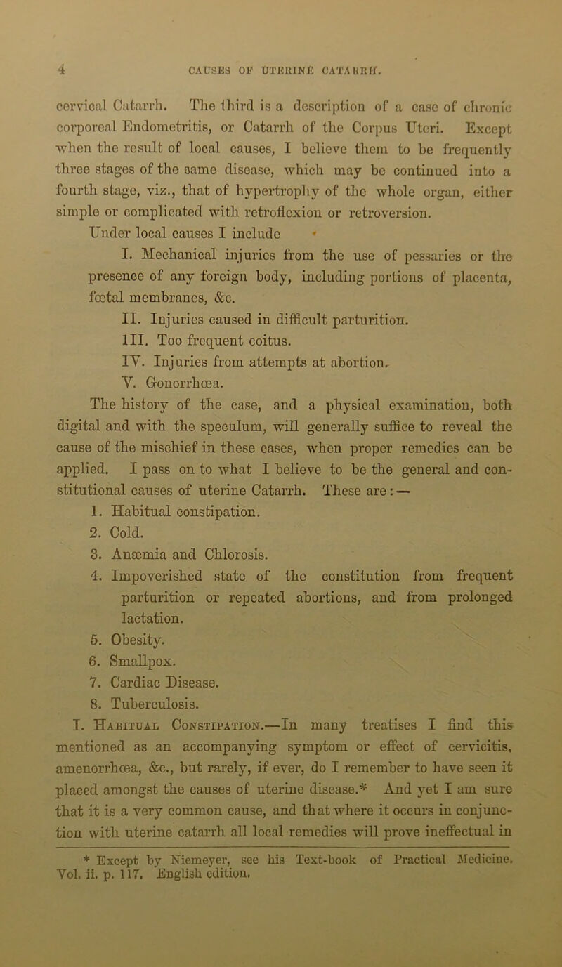 cervical Catarrh. The third is a description of a case of chronic corporeal Endometritis, or Catarrh of the Corpus Uteri. Except when the result of local causes, I believe them to he frequently three stages of the same disease, which may be continued into a fourth stage, viz., that of hypertrophy of the whole organ, either simple or complicated with retroflexion or retroversion. Under local causes I include * I. Mechanical injuries from the use of pessaries or the presence of any foreign body, including portions of placenta, foetal membranes, &c. II. Injuries caused in difficult parturition. HI. Too frequent coitus. IV. Injuries from attempts at abortion, V. Gonorrhoea. The history of the case, and a physical examination, both digital and with the speculum, will generally suffice to reveal the cause of the mischief in these cases, when proper remedies can be applied. I pass on to what I believe to be the general and con- stitutional causes of uterine Catarrh. These are: — 1. Habitual constipation. 2. Cold. 3. AnoBmia and Chlorosis. 4. Impoverished state of the constitution from frequent parturition or repeated abortions, and from prolonged lactation. 5. Obesity. 6. Smallpox. 7. Cardiac Disease. 8. Tuberculosis. I. Habitual Constipation.—In many treatises I find this mentioned as an accompanying symptom or effect of cervicitis, amenorrheea, &c., but rarely, if ever, do I remember to have seen it placed amongst the causes of uterine disease.^' And yet I am sure that it is a very common cause, and that where it occurs in conjunc- tion with uterine catarrh all local remedies will prove ineffectual in * Except by Niemeyer, see his Text-book of Practical Medicine. Vol. ii. p. 117. English edition.