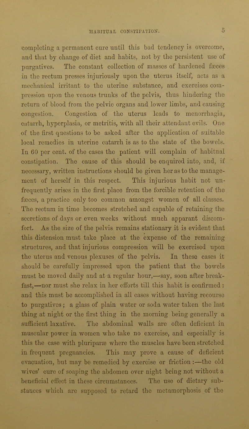 completing a permanent cure until tliis bad tendency is overcome, and that by change of diet and habits, not by the persistent use of purgatives. The constant collection of masses of hardened faeces in the rectum presses injuriously upon the uterus itself, acts as a mechanical irritant to the uterine substance, and exercises com- pression upon the venous trunks of the pelvis, thus hindering the return of blood from the pelvic organs and lower limbs, and causing congestion. Congestion of the uterus leads to menorrhagia, catarrh, hyperplasia, or metritis, with all their attendant evils. One of the first questions to be asked after the application of suitable local remedies in uterine catarrh is as to the state of the bowels. In 60 per cent, of the cases the patient will complain of habitual constipation. The cause of this should be enquired into, and, if necessary, written instructions should be given her as to the manage- ment of herself in this respect. This injurious habit not un- frequenlly arises in the first place from the forcible retention of the fmces, a practice only too common amongst women of all classes. The rectum in time becomes stretched and capable of retaining the secretions of days or even weeks without much apparant discom- fort. As the size of the pelvis remains stationary it is evident that this distension must take place at the expense of the remaining structures, and that injurious compression wiU be exercised upon the uterus and venous plexuses of the pelvis. In these cases it should be carefully impressed upon the patient that the bowels must be moved daily and at a regular hour,—'say, soon after break- fast,—nor must she relax in her efforts till this habit is confirmed : and this must be accomplished in all cases without having recourse to purgatives; a glass of plain water or soda water taken the last thing at night or the first thing in the morning being generally a sufficient laxative. The abdominal walls are often deficient in muscular power in women who take no exercise, and especially is this the case with pluriparm where the muscles have been stretched in frequent pregnancies. This may prove a cause of deficient evacuation, but may be remedied by exercise or friction :—the old wives’ cure of soaping the abdomen over night being not without a beneficial effect in these circumstances. The use of dietary sub- stances which arc supposed to retard the metamorphosis of the